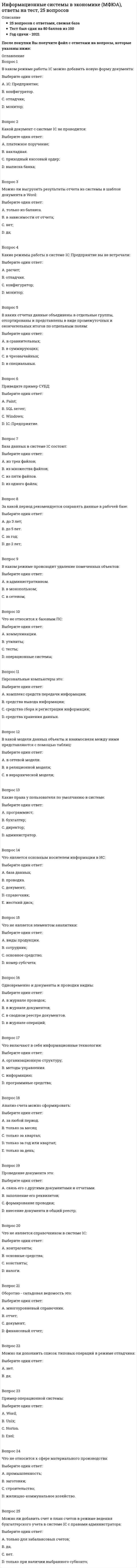    
          Описание
          🔸 СИНЕРГИЯ Информационные системы и технологии📝Ответы на Тесты﻿📗 БАЗА ОТВЕТОВ = 119 вопросов🔸 РЕЗУЛЬТАТЫ: 87, 90 из 100 баллов - Оценка Хорошо/Отлично📗 ВСЕ ОТВЕТЫ выделены в файле. Все вопросы к тесту указаны ниже 
          Оглавление
          1.Для создания организационной диаграммы в виде графического файла используется программа из пакета MS OfficeMS WordMS PowerPointMS VisioMS Publisher 2.XRP-система - это ...ERP ll-система, снабженная CRM и ЕА1-продуктамиметодология оптимального управления заказами на готовую продукциюинформационная система для идентификации и планирования всех ресурсов предприятия 3.ЕR - модель - это ...информационная модель системымодель предметной области, отражающая объекты и связи между нимисхема аппаратной структуры информационной системысхема программной структуры информационной системы 4.Совокупность данных, сохраняемых внутри некоторой системы, - это ... информациявнешняявнутренняяпромежуточнаявыходная 5.Хранение и поиск информации являются фундаментальными функциями ...локальных баз данныхинформационных технологийинформационных системсистем управления 6... осуществляет сбор, передачу и переработку информации об объектеИнформационное пространствоИнформационная системаИнформационная технологияИнформационная среда 7.Неверно, что ... относится к корпоративным информационным системам1C:CRMSAP R/31С:Корпорация 8.Информационно-поисковый язык - это ...специально созданный искусственный языкспециально созданный искусственный язык, основанный на языке запросов SQLязык запросов SQLязык программирования 9.Для расчета зарплаты из системы «1С:Предприятие» предназначена программа ...1С:Управление торговлей1С:Управление производственным предприятием1С:Бухгалтерия1C:ERP Управление предприятием 2 10.Модель управления с обратной связью позволяет реализовать в дополнение к командному, пакетному и диалоговому управлению еще один способ управления, такой как ...прямое управлениеуправление с обратной связьюадаптивное управлениезамкнутое управление 11. Программа MS PowerPoint – это …редактор презентацийтекстовый редакторредактор web-страницграфический редактор 12. Электронный документооборот на предприятии заключается в …применении электронной подписи для заверения документоворганизации автоматизированного безбумажного обращения документов на предприятииавтоматической отправке электронных писем 13. По применению в предметной области информационные технологии делятся на … предметные и прикладныефункциональные и обеспечивающиеотдельные (одиночные) и интегрированные 14. Страница в сети Интернет (веб-страница) – это …информационная технологияинформационная системаинформационный ресурс 15. Информация – это … модель знанийрезультат наблюдения или измерениялюбые сведения о событиях, объектах и явлениях окружающей среды, их свойствах и состоянии 16. При исследовании и моделировании искусственного интеллекта выделяют основные подходы, такие как …ИмитационныйПрагматическийобъектно-ориентированныйреляционный 17. Экспертная система «БЛОК» предназначена для …блокирования нежелательной почтыборьбы с экономическими преступлениямиблокирования запрещенных веб-сайтов 18. Методы, процедуры (алгоритмы) их реализации, например, в прикладных науках или в экспериментальных науках, –это …процедурные знанияконструктивные знанияметазнанияпонятийные знания 19. Информационная технология – это …технические устройства, используемые при решении типовых информационных задачсовокупность методов и приемов решения типовых задач обработки информациипроцессы, методы поиска, сбора, хранения, обработки, предоставления, распространения информации и способыосуществления таких процессов и методов 20. По характеру взаимодействия с пользователем различают информационные технологии …отдельные (одиночные) и интегрированныеколлективного использования и индивидуального использованиялокальные и сетевые 21. Информационное общество – это …коллектив сотрудников редакции газеты или журналасообщество людей, занятых информатизациейобщество, в котором большинство работающих людей заняты производством, хранением, переработкой и обменоминформацией 22. Знания о порядке и правилах применения знаний (знания о знаниях) – это …метазнанияконструктивные знанияпроцедурные знанияфактографические знанияпонятийные знания 23. Целью информатизации является …улучшение качества жизни людей за счет увеличения производительности и облегчения условий их трудаинформационное обеспечение трудового процессаосуществление информационных процессов по определенным информационным технологиям 24. Для поиска конкретной статьи федерального закона в справочно-правовой системе «Консультант Плюс» эффективно использовать …правовой навигаторобзоры законодательствапутеводителибыстрый поиск 25. Правовые акты, опубликованные на портале Информационно-правовой системы «Законодательство России», …распространяются по подписке на платной основеявляются официальной публикациейпредназначены только для ознакомления 26. Информационные технологии управления предназначены для …нахождения оптимального решения при наличии определенности условийпоиска решения задачи в условиях неопределенностиобеспечения информацией всех участников бизнес-процесса 27. Научно-технический центр «Система» принадлежит … РФФедеральной службе охраныМинистерству юстицииАдминистрации Президента 28. По способу объединения можно выделить … информационные технологиипредметные и прикладныеотдельные (одиночные) и интегрированныефункциональные и обеспечивающие 29. Защита информации – это …получение субъектом возможности ознакомления с информацией, в том числе при помощи технических средствпроцесс сбора, накопления, обработки, хранения, распределения и поиска информациидеятельность по предотвращению утечки информации, несанкционированных и непреднамеренных воздействий на неесовокупность правил, регламентирующих порядок и условия доступа субъекта к информации и ее носителямпреобразование информации, в результате которого содержание информации становитсянепонятным для субъекта, не имеющего доступа 30. Программа Adobe PhotoShop – это …текстовый редакторредактор web-страницграфический редакторредактор презентаций 31. Для поиска решения функциональных задач, по которым имеются необходимые входные данные и известны алгоритмы, применяются информационные технологии …обработки данныхуправленияподдержки принятия решений 32. Первые коммерческие справочно-правовые системы (СПС) в СССР появились в …1987 г.1969 г.1991 г. 33. Набор понятий, используемых при решении данной задачи, например, в фундаментальных науках и теоретических областях наук, – это … фактографические знанияпонятийные знанияпроцедурные знанияметазнанияконструктивные знания 34. Антивирус, который запоминает исходное состояние программ, каталогов и системных областей диска, когда компьютер не заражен вирусом, а затем периодически или по команде пользователя сравнивает текущее состояние с исходным, называется … сторожемревизоромсканеромдокторомдетектором 35. Система 1С:Документооборот может применяться … только в крупных предприятияхв средних и крупных организацияхтолько в малых предприятиях 36. Информационные технологии обработки данных предназначены для … нахождения оптимального решения при наличии неопределенности условийпоиска решений задач с неизвестными исходными даннымипоиска решений функциональных задач, по которым имеются необходимые входные данные и известны алгоритмы 37. По назначению и характеру использования информационные технологии делятся на …отдельные (одиночные) и интегрированныепредметные и прикладныефункциональные и обеспечивающие 38. Точные результаты решения можно получить в результате применения информационных технологий … управления поддержкипринятия решенийобработки данных 39. Нейросетевые технологии основаны на … моделировании нервных процессовприменении сети Интернетприменении искусственных нейронных сетей 40. Информационные технологии поддержки принятия решения предназначены для нахождения … решения в условиях неформализуемых задачрешения в условиях слабо структурируемых задачоптимального решения при наличии вполне определенных условий 41. Для обеспечения информацией всех участников бизнес-процесса применяются информационные технологии … управленияподдержки принятия решенийобработки данных 42. Проекты постановлений Правительства РФ содержатся в информационном банке справочно-правовой системы «Консультант Плюс» … Проекты нормативных правовых актовПостатейные комментарии и книгиЗаконопроектыМеждународное право 43. Геоинформационная система (ГИС) состоит из … цифровой карты местности и атрибутивной базы данныхтабличного процессора и системы управления базами данных (СУБД)текстового и графического редакторов 44. Появление письменности датируется около … назад 6 тысяч лет3 тысяч лет10 тысяч лет 45. В состав экспертной системы обязательно входит … база знанийтекстовый редакторсистема управления базами данных (СУБД)табличный процессор 46. Информатизация общества – это … выбор изучение информатики во всех учебных заведениях страныцеленаправленное и эффективное использование информации во всех областях человеческой деятельности на основе современных информационных и коммуникационных технологийувеличение роли средств массовой информации в жизни общества 47. Защита информации от утечки – это деятельность по предотвращению … неконтролируемого распространения защищаемой информации от ее разглашения, несанкционированного доступавоздействия на защищаемую информацию ошибок пользователя информацией, сбоя технических и программных средств информационных систем, а также природных явленийвоздействия с нарушением установленных прав и/или правил на изменение информации, приводящего к искажению, уничтожению, копированию, блокированию доступа к информации, а также к утрате, уничтожению или сбою функционирования носителя информацииполучения защищаемой информации заинтересованным субъектом с нарушением установленных правовыми документами или собственником, владельцем информации прав или правил доступа к защищаемой информации несанкционированногодоведения защищаемой информации до неконтролируемого количества получателей информации 48. Информационные системы предназначены для … получения, хранения, обработки и выдачи информациихранения и полученных данныхпубликации объявлений 49. Для создания интерактивной карты местности используется программа … «Е1 Евфрат»Adobe PhotoShopMapInfo 50. Если в поле «Текст документа» справочно-правовой системы «Консультант Плюс» (вкладка «Основной поиск») задать выражение ДИПЛОМНАЯ РАБОТА, то будут найдены документы, в тексте которых оба слова (с любыми окончаниями) встречаются … Тип ответа: Одиночный выборв пределах документа, в разных его частяхв пределах небольшого количества строк в любой последовательностиобязательно в пределах одного предложенияобязательно подряд и в заданной последовательности 51. Компания Cognitive Technologies выпускает программу …  «Е1 Евфрат»DocsVision«Дело» 52. Геоинформацией называется информация, содержащая … геологические сведениясведения о Землегеографические сведения 53. Для организации электронного документооборота применяются программу … MS Access«Е1 вфрат»MS Word 54. Антивирус, который представляет собой небольшую резидентную программу, предназначенную для обнаружения подозрительных действий при работе компьютера, характерных для вирусов, – это … детекторсканердокторревизорсторож 55. Компания Синтеллект выпускает … программу DocsVisionпрограмму «Дело»линейку программных продуктов Tessa 56. Естественные угрозы безопасности информации вызваны … воздействиями объективных физических процессов или стихийных природных явлений, независящих от человекаошибками при действиях персоналадеятельностью человека ошибками при проектировании автоматизированной системы обработки информации (АСОИ), ее элементов или при разработке программного обеспечениякорыстными устремлениями злоумышленников 57.Для нахождения решения в условиях неформализуемых задач применяются информационные технологии … обработки данныхподдержки принятия решенийуправления 58. Неверно что модель информационного обмена включает … потребитель информацииканал связипрокси-сервер 59. Информационно-поисковые системы подпадают под классификацию по … характеру информационных ресурсовспособу организациистепени автоматизациихарактеру использования результатной информации 60. Для передачи файлов в сети Интернет используется сервис … WWWICQFTPE-mail 61. Неверно, что информационные системы выполняют … функции информационно-справочныеорганизационныерасчетныеконтрольные 62. Постановка управленческого учета должна решать такие вопросы, как … сбор и получение данных о состоянии компании в натуральных и финансовых показателях расчетгодового балансарасчет и анализ налоговых вычетов и удержанийсоставление графика отпусков сотрудников 63. Данные – это … результаты преобразования информациисведения, полученные путем измерения, наблюдения, логических или арифметических операций и представленные в форме, пригодной для постоянного хранения, передачи и обработкиинформация, представленная на специальном языке 64. Связи между таблицами поддерживаются … внешними ключамипервичными ключамиотношениями 65. Основными элементами информационно-поискового языка являются … только алфавит и лексикатолько алфавит, синтаксис и лексикаалфавит, лексика, грамматика, синтаксистолько алфавит и синтаксистолько алфавит, лексика и грамматика 66. В открытой модели управления имеются … информационных связи четыретридве 67. В числе основных режимов запуска система «1С:Предприятие» – … КонсолидацияКонфигураторНастройка1С:Предприятие 68. MRP – это … информационная система для идентификации и планирования всех ресурсов предприятиястандарт построения корпоративных информационных систем, основанный на управлении материальными запасамиметодология эффективного планирования и управления всеми ресурсами предприятия 69. В открытой модели управления оператор влияет на управляемый объект в форме … приказакомандысообщения 70. Стандарт MPS основан на … управлении материальными запасамиинтеграции деятельности заказчиков и партнеров предприятияуправлении календарным планированием 71. Комплексное решение класса CPM (Corporate Performance Management – управление эффективностью холдинга) предоставляет программа … 1С:Зарплата и управление персоналом1С:Управление производственным предприятием1С:Управление нашей фирмой 81С:Управление холдингом 8 72. Для добавления в текст гиперссылки в программе MS Word используется вкладка … ВставкаСсылкиМакетГлавная 73. Программа электронного документооборота «Кадры» выпускается компанией … 1СCognitive TechnologiesЭОС 74. Учебник по информатике – это источник … формальных знанийнеформальных знанийинформации 75. Спам, распространяющий поддельные сообщения от имени банков или финансовых компаний, целью которых является сбор логинов, паролей и ПИН-кодов пользователей, – это … фишингпустые письмачерный пиарнигерийские письмаисточник слухов 76. Значение измеренной скорости автомобиля на определенном участке, зафиксированные на любом носителе, – это … Информациязнаниеданные 77. По способу организации взаимодействия выделяют … информационные технологии локальные и сетевыефункциональные и обеспечивающиеотдельные (одиночные) и интегрированные 78. Искусственные угрозы безопасности информации вызваны … ошибками при действиях персоналакорыстными устремлениями злоумышленниковдеятельностью человекавоздействиями объективных физических процессов или стихийных природных явлений, независящих от человекаошибками при проектировании автоматизированной системы обработки информации (АСОИ), ее элементов или при разработке программного обеспечения 79. На сайте научно-технического центра «Система» кроме банка законодательных актов представлены такие публикации, как …  «Коммерсант власть»«Собрание законодательства Российской Федерации»«Бюллетень нормативных актов федеральных органов исполнительной власти» 80. В модели замкнутой системы управления … две информационных связитри информационных связиодна информационная связьчетыре информационных связи 81. Соответствие смыслового содержания документа информационной потребности потребителя называют … ковариантностьюрелевантностьюпертинентностьюинтерактивностью 82. В основе реляционной модели данных лежат … методы и средства представления данных и манипулирования ими логическиеграфическиетабличныесемантические 83. Неверно, что в открытой модели управления есть канал … обратной связисвязи с источником информацииуправления 84. В документальных информационных системах ключевое слово называется … дескрипторомключоминдексомидентификатором 85. Для создания полноценного Web-сайта следует использовать такую программу из пакета MS Office, как … MS OneNoteMS PowerPointMS SharePoint DesignerMS Publisher 86. Информационно-поисковые системы используют поиск по …ссылкеуказателюлексемедескриптору 87. В реляционной модели данных первичным ключом таблицы называется выбранные определенным образом … строкаячейкастолбец 88. Неверное, что программа … является ERP-системой Галактика1С:ДокументооборотBAAN IV1С:Управление производственным предприятием 89. Неверно, что в функции ERP-систем входит … формирование планов продаж и производстварасчет зарплатыуправление проектамипланирование потребностей в материалах и комплектующих 90. Неверно, что система управленческого учета должна решать такие вопросы, как … управления прибылью и рентабельностьюанализ финансовых последствий принятия тех или иных решенийрасчет и анализ налоговых вычетов и удержанийсбор и получение данных о состоянии компании в натуральных и финансовых показателях 91. Для создания базы данных в пакете MS Office предназначена программа … MS PublisherMS OneNoteMS AccessMS Excel 92. Интеллектуальные информационные технологии используются для создания … систем поиска фрагментов в текстеинтерактивных карт местности систем расчета по сложным математическим формуламэкспертных систем 93. ERP-система – это … корпоративная информационная система, обеспечивающая автоматизированный учет и планирование деятельности предприятияинформационная система планирования производственных запасовсистема автоматизированного управления складом продукции 94. Для создания изображения трехмерного плана местности из стандартных графических элементов следует использовать программу … MS VisioMS PowerPointAdobe Photoshop3D Studio MAX 95. Неверно, что для описания предметной области может быть использован … подход предметный подходОбъектныйсмешанный (предметно-функциональный)функциональный подход 96.Наборы структур, подсистем и взаимодействий между их элементами, например, схема компьютера по фон Нейману, - это ...конструктивные знанияпроцедурные знанияфактографические знанияметазнанияпонятийные знания 97.Функции органайзера выполняет такая программа из пакета MS Office, как ...MS OneNoteMS PublisherMS OutlookMS Access 98.CRM - это...приложения по управлению связями с заказчикомметодология оптимального управления заказами на готовую продукциюинформационная система для идентификации и планирования всех ресурсов предприятия 99.В модели замкнутой системы управления связь между объектом управления и источником информации называется... связьюобратнойпрямойдополнительной 100.К основным объектам информационного фонда документальной информационно-поисковой системы относят ...универсальный десятичный классификатораннотацию (реферат) и библиографическое описание документареквизиты документанаименование документаавтора документа 101.Неверно, что в состав документальной информационной системы входит ...подсистема хранениясетевая подсистемаподсистема обработкиподсистема вводаподсистема поиска 102. Антивирус, который обеспечивает поиск вирусов в оперативной памяти, на внешних носителях путем подсчета и сравнения с эталоном контрольной суммы, – это …ревизордоктордетекторсканер 103. Электронно-вычислительные машины появились в … середине XX в.конце XX в.начале XX в. 104. Спам, который имеет цель опорочить ту или иную фирму, компанию, политического кандидата и т.п., – это … источник слуховнигерийские письмапустые письмачерный пиарфишинг 105. Наборы структур, подсистем и взаимодействий между их элементами, например, схема компьютера по фон Нейману, – это … фактографические знанияметазнанияконструктивные знанияпонятийные знания 106. Антивирус, который не только находит зараженные вирусами файлы, но и «лечит» их, т.е. удаляет из файла тело программы вируса, возвращая файлы в исходное состояние, – это …сторожсканерревизордетектордоктор 107. Количественные и качественные характеристики объектов и явлений – это … фактографические знанияпонятийные знанияпроцедурные знанияконструктивные знанияметазнания 108. Разработка полнотекстовой справочной правовой системы LEXIS (США) началась в …1972 г.1959 г.1967 г 109. Информационно-правовая система «Законодательство России» является …коммерческой справочно-правовой системой (СПС)ведомственной СПСэлементом государственной системы правовой информации 110.Управленческий учет по сравнению с бухгалтерским применяется ...только для возможности решения управленческих задачдля решения и управленческих и бухгалтерских задачдля управления персоналом 111.Неверно, что по характеру информационных ресурсов существуют ... информационные системыдокументальныефактографическиерасчетно-графическиесмешанные 112.ERP II - это ...стандарт корпоративных информационных систем., основанный на интеграции деятельности заказчиков и партнеров предприятияметодология обработки данных по ресурсам и взаимоотношениям предприятия с заказчикоминформационная система для идентификации и планирования всех ресурсов предприятия 113.Неверно, что функциональные подсистемы информационных систем строятся по ... принципупредметномуфункциональномупрограммномупроблемному 114.В терминологии финансовых информационных систем (ФИС) «сущность» - это ...таблицастолбецстрокаячейка 115.Предметная область информационной системы (ИС) - это ...совокупность сведений о составе и структуре ИСсовокупность сведений о выделенной и описанной части окружающего информационного пространстванекоторая совокупность реальных объектов, которые представляют интерес для пользователей 116.Если таблица удовлетворяет требованию уникальности первичного ключа, она называется ...кортежемотношениемзаписьюполем 117.Неверно, что интегрированная информационная среда предприятия включает в себя программное обеспечение ...управления электронным документооборотомгеоинформационных системоперативного анализа информации и поддержки принятия решенийуправления проектами 118. Изобретение телеграфа и телефона произошло XIX в.XVIII в.начале XX в 119. Банк данных состоит из …базы данных и системы управления базами данных (СУБД)табличного процессора и текстового редакторатекстового редактора и СУБД  
          Список литературы
          Тема 1. Информатизация обществаТема 2. Информационные технологииТема 3. Информационные технологии пользователяТема 4. Информационный обменТема 5. Информационная система: определение, задачи, функцииТема 6. Документальные информационные системыТема 7. Фактографические системыТема 8. Функциональные информационные технологииТема 9. Технологии интегрированных информационных системТема 10. Интеллектуальные информационные технологииТема 11. Системы правовой информацииТема 12. Информационные технологии учета и управления предприятиемТема 13. Корпоративные информационные системыТема 14. Технологии обеспечения информационной безопасности
            
            
            Информационные системы и технологии 2021г.СИНЕРГИЯ (ответы на тест) 119 вопросовИнформационные системы и технологии «Синергия». Сборник ответов на тесты.Информационные системы и технологии «Синергия» тест с ответами 3 семестр 2021 годИнформационные системы и технологии. Тест. СИНЕРГИЯ.Информационные системы и технологии (тест с ответами Синергия )Информационные системы и технологии (экзамен) тест с ответами СинергияИнформационные системы тест синергия Информационно-аналитические системы (тест с ответами Синергия)Информационно-аналитические технологии государственного и муниципального управления.Тест Синергия 2021 на 100балловИнформационно-аналитические технологии государственного и муниципального управления (тест с ответами Синергия)Информационное общество и проблемы прикладной информатики (тест с ответами Синергия)Информационную блокаду соперников, иные различные тактические маневры и хитрости, призванные затруднить конкурентам нанесение конкурентных ударов и оказание конкурентного давления называют …Информационные бухгалтерские системы _ тест 30 вопросовИнформационные и коммуникационные технологии в деятельности психолога (тест с ответами Синергия)