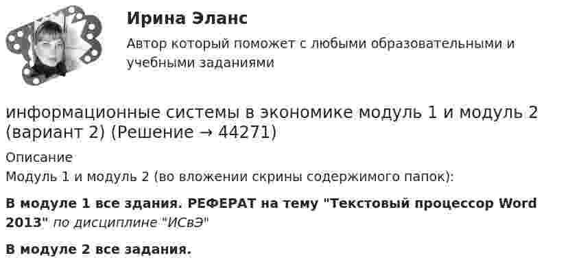     
            Описание
            Модуль 1 и модуль 2 (во вложении скрины содержимого папок):В модуле 1 все здания. РЕФЕРАТ на тему Текстовый процессор Word 2013  по дисциплине ИСвЭВ модуле 2 все задания.   
            
            
            Информационные системы в экономике информационные системы в экономике модуль 1 и модуль 2 (вариант 2)💯 Информационные системы в экономике (ответы на тест Синергия / МОИ / МТИ / МосАП, октябрь 2023)Информационные системы в экономике СибупкИнформационные системы в экономике Сибупк 2 курс (1 задание)Информационные системы в экономике СИБУПК 2 курс Итоговый тест 87,78%Информационные системы в экономике СИБУПК 2 Курс тест 1 Информационные процессы и системы тест Синергия (все ответы✅97/100 баллов)Информационные процессы и системы (тест с ответами Синергия/МОИ/ МТИ /МОСАП)Информационные процессы, которые протекают в биологических системах (в живой природе) и социальных системах (в обществе), называются …Информационные системы в логистике Ответы на тест Синергия МОИ МТИИнформационные системы в правовом сопровождении бизнеса (тест с ответами) 95%Информационные системы в тактическом управлении организациейинформационные системы в экономике