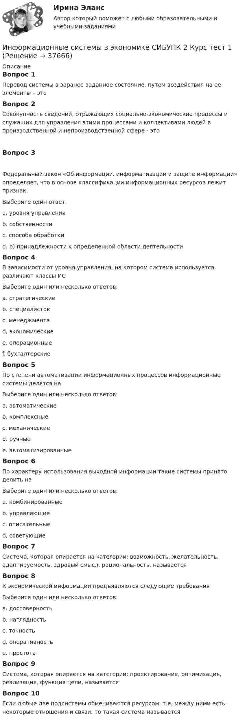      
          Описание
          Вопрос 1Перевод системы в заранее заданное состояние, путем воздействия на ее элементы – этоВопрос 2Совокупность сведений, отражающих социально-экономические процессы и служащих для управления этими процессами и коллективами людей в производственной и непроизводственной сфере - этоВопрос 3   Федеральный закон «Об информации, информатизации и защите информации» определяет, что в основе классификации информационных ресурсов лежит признак:Выберите один ответ:a. уровня управленияb. собственности c. способа обработкиd. b) принадлежности к определенной области деятельностиВопрос 4В зависимости от уровня управления, на котором система используется, различают классы ИСВыберите один или несколько ответов:a. стратегические b. специалистов c. менеджментаd. экономическиеe. операционныеf. бухгалтерскиеВопрос 5По степени автоматизации информационных процессов информационные системы делятся наВыберите один или несколько ответов:a. автоматические b. комплексныеc. механическиеd. ручные e. автоматизированные Вопрос 6По характеру использования выходной информации такие системы принято делить наВыберите один или несколько ответов:a. комбинированныеb. управляющие c. описательныеd. советующие Вопрос 7Система, которая опирается на категории: возможность, желательность, адаптируемость, здравый смысл, рациональность, называетсяВопрос 8К экономической информации предъявляются следующие требованияВыберите один или несколько ответов:a. достоверность b. наглядностьc. точность d. оперативность e. простотаВопрос 9Система, которая опирается на категории: проектирование, оптимизация, реализация, функция цели, называетсяВопрос 10Если любые две подсистемы обмениваются ресурсом, т.е. между ними есть некоторые отношения и связи, то такая система называется  
            
            
            Информационные системы в экономике СИБУПК 2 курс Итоговый тест 87,78%Информационные системы в экономике СИБУПК 2 Курс тест 1 Информационные системы в экономике СИБУПК 2 Курс тест 2Информационные системы в экономике СИБУПК 2 Курс тест 3Информационные системы в экономике СИБУПК 2 Курс тест 4Информационные системы в экономике. Синергия. ✅ Ответы на ИТОГОВЫЙ ТЕСТ. На отлично!ИНФОРМАЦИОННЫЕ СИСТЕМЫ В ЭКОНОМИКЕ.Тема 3. Информационное обеспечение АИС.Информационные системы в тактическом управлении организациейинформационные системы в экономикеИнформационные системы в экономике Информационные системы в экономике информационные системы в экономике модуль 1 и модуль 2 (вариант 2)💯 Информационные системы в экономике (ответы на тест Синергия / МОИ / МТИ / МосАП, октябрь 2023)Информационные системы в экономике Сибупк