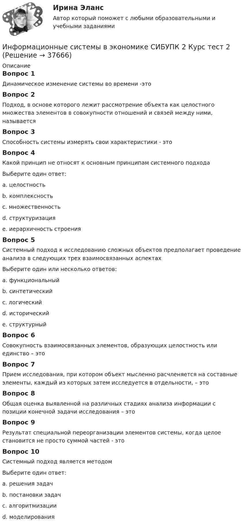      
          Описание
          Вопрос 1Динамическое изменение системы во времени -этоВопрос 2Подход, в основе которого лежит рассмотрение объекта как целостного множества элементов в совокупности отношений и связей между ними, называетсяВопрос 3Способность системы измерять свои характеристики - этоВопрос 4Какой принцип не относят к основным принципам системного подходаВыберите один ответ:a. целостностьb. комплексность с. множественностьd. структуризацияe. иерархичность строенияВопрос 5Системный подход к исследованию сложных объектов предполагает проведение анализа в следующих трех взаимосвязанных аспектахВыберите один или несколько ответов:a. функциональный b. синтетическийc. логическийd. исторический e. структурный Вопрос 6Совокупность взаимосвязанных элементов, образующих целостность или единство – этоВопрос 7Прием исследования, при котором объект мысленно расчленяется на составные элементы, каждый из которых затем исследуется в отдельности, – этоВопрос 8Общая оценка выявленной на различных стадиях анализа информации с позиции конечной задачи исследования – этоВопрос 9Результат специальной переорганизации элементов системы, когда целое становится не просто суммой частей - этоВопрос 10Системный подход является методомВыберите один ответ:a. решения задачb. постановки задач c. алгоритмизацииd. моделирования  
            
            
            Информационные системы в экономике СИБУПК 2 Курс тест 1 Информационные системы в экономике СИБУПК 2 Курс тест 2Информационные системы в экономике СИБУПК 2 Курс тест 3Информационные системы в экономике СИБУПК 2 Курс тест 4Информационные системы в экономике. Синергия. ✅ Ответы на ИТОГОВЫЙ ТЕСТ. На отлично!ИНФОРМАЦИОННЫЕ СИСТЕМЫ В ЭКОНОМИКЕ.Тема 3. Информационное обеспечение АИС.Информационные системы в экономике.Тема 3.Практическое задание 1информационные системы в экономикеИнформационные системы в экономике Информационные системы в экономике информационные системы в экономике модуль 1 и модуль 2 (вариант 2)💯 Информационные системы в экономике (ответы на тест Синергия / МОИ / МТИ / МосАП, октябрь 2023)Информационные системы в экономике СибупкИнформационные системы в экономике Сибупк 2 курс (1 задание)