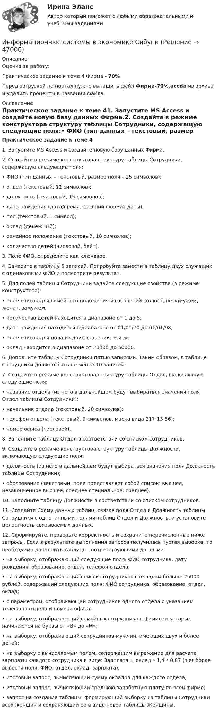      
            Описание
            Оценка за работу:Практическое задание к теме 4 Фирма - 70%Перед загрузкой на портал нужно вытащить файл Фирма-70%.accdb из архива и удалить проценты в названии файла. 
            Оглавление
            Практическое задание к теме 41.	Запустите MS Access и создайте новую базу данных Фирма.2.	 Создайте в режиме конструктора структуру таблицы Сотрудники, содержащую следующие поля:•	ФИО (тип данных – текстовый, размер поля – 25 символов);•	отдел (текстовый, 12 символов);•	должность (текстовый, 15 символов);•	дата рождения (дата/время, средний формат даты);•	пол (текстовый, 1 символ);•	оклад (денежный);•	семейное положение (текстовый, 10 символов);•	количество детей (числовой, байт).3.	 Поле ФИО, определите как ключевое.4.	 Занесите в таблицу 5 записей. Попробуйте занести в таблицу двух служащих с одинаковыми ФИО и посмотрите результат.5.	Для полей таблицы Сотрудники задайте следующие свойства (в режиме конструктора): •	поле-список для семейного положения из значений: холост, не замужем, женат, замужем;•	количество детей находится в диапазоне от 1 до 5;•	дата рождения находится в диапазоне от 01/01/70 до 01/01/98;•	поле-список для пола из двух значений: м и ж;•	оклад находится в диапазоне от 20000 до 50000.6.	 Дополните таблицу Сотрудники пятью записями. Таким образом, в таблице Сотрудники должно быть не менее 10 записей.7.	Создайте в режиме конструктора структуру таблицы Отдел, включающую следующие поля: •	название отдела (из него в дальнейшем будут выбираться значения поля Отдел таблицы Сотрудники);•	начальник отдела (текстовый, 20 символов);•	телефон отдела (текстовый, 9 символов, маска вида 217-13-56);•	номер офиса (числовой).8.	Заполните таблицу Отдел в соответствии со списком сотрудников.9.	Создайте в режиме конструктора структуру таблицы Должности, включающую следующие поля:•	должность (из него в дальнейшем будут выбираться значения поля Должность таблицы Сотрудники);•	образование (текстовый, поле представляет собой список: высшее, незаконченное высшее, среднее специальное, среднее).10.	Заполните таблицу Должности в соответствии со списком сотрудников.11.	Создайте Схему данных таблиц, связав поля Отдел и Должность таблицы Сотрудники с однотипными полями таблиц Отдел и Должность, и установите целостность связываемых данных.12.	Сформируйте, проверьте корректность и сохраните перечисленные ниже запросы. Если в результате выполнения запроса получилась пустая выборка, то необходимо дополнить таблицы соответствующими данными.•	на выборку, отображающий следующие поля: ФИО сотрудника, дату рождения, образование, отдел, телефон отдела;•	на выборку, отображающий список сотрудников с окладом больше 25000 рублей, содержащий следующие поля: ФИО сотрудника, образование, отдел, оклад;•	с параметром, отображающий сотрудников одного отдела с указанием телефона отдела и номера офиса;•	на выборку, отображающий семейных сотрудников, фамилии которых начинаются на буквы от «В» до «М»;•	на выборку, отображающий сотрудников-мужчин, имеющих двух и более детей;•	на выборку с вычисляемым полем, содержащим выражение для расчета зарплаты каждого сотрудника в виде: Зарплата = оклад * 1,4 * 0,87 (в выборке вывести поля: ФИО, отдел, оклад, зарплата);•	итоговый запрос, вычисляющий сумму окладов для каждого отдела;•	итоговый запрос, вычисляющий среднюю заработную плату по всей фирме;•	запрос на создание таблицы, формирующий выборку из таблицы Сотрудники всех женщин и сохраняющий ее в виде новой таблицы Женщины. 
            
            
            💯 Информационные системы в экономике (ответы на тест Синергия / МОИ / МТИ / МосАП, октябрь 2023)Информационные системы в экономике СибупкИнформационные системы в экономике Сибупк 2 курс (1 задание)Информационные системы в экономике СИБУПК 2 курс Итоговый тест 87,78%Информационные системы в экономике СИБУПК 2 Курс тест 1 Информационные системы в экономике СИБУПК 2 Курс тест 2Информационные системы в экономике СИБУПК 2 Курс тест 3Информационные процессы, которые протекают в биологических системах (в живой природе) и социальных системах (в обществе), называются …Информационные системы в логистике Ответы на тест Синергия МОИ МТИИнформационные системы в правовом сопровождении бизнеса (тест с ответами) 95%Информационные системы в тактическом управлении организациейинформационные системы в экономикеИнформационные системы в экономике Информационные системы в экономике 