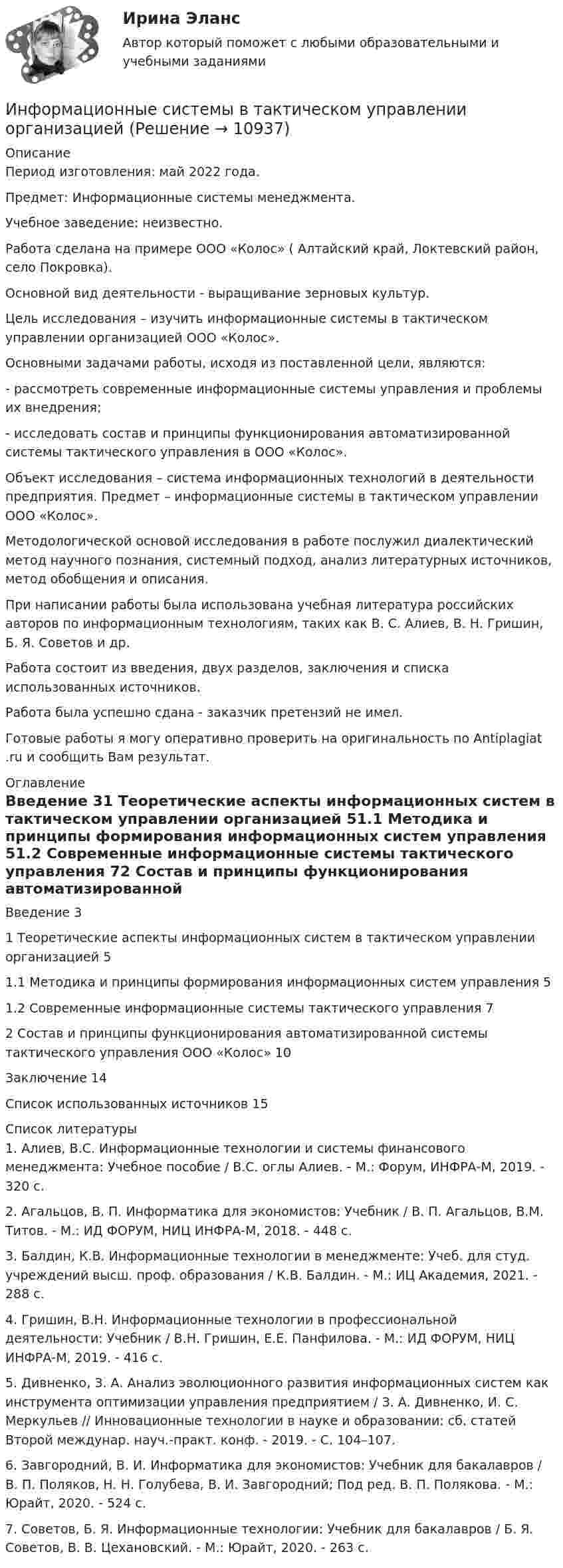      
          Описание
          Период изготовления:  май 2022 года.Предмет: Информационные системы менеджмента.Учебное заведение: неизвестно.Работа сделана на примере ООО «Колос» ( Алтайский край, Локтевский район, село Покровка).Основной вид деятельности - выращивание зерновых культур.	Цель исследования – изучить информационные системы в тактическом управлении организацией ООО «Колос».	Основными задачами работы, исходя из поставленной цели, являются:	-       рассмотреть современные информационные системы управления и проблемы их внедрения;	-       исследовать состав и принципы функционирования автоматизированной системы тактического управления в ООО «Колос».	Объект исследования – система информационных технологий в деятельности предприятия. Предмет – информационные системы в тактическом управлении ООО «Колос».	Методологической основой исследования в работе послужил диалектический метод научного познания, системный подход, анализ литературных источников, метод обобщения и описания.	При написании работы была использована учебная литература российских авторов по информационным технологиям, таких как В. С. Алиев, В. Н. Гришин, Б. Я. Советов и др.	Работа состоит из введения, двух разделов, заключения и списка использованных источников.Работа была успешно сдана - заказчик претензий не имел.Готовые работы я могу оперативно проверить на оригинальность по Antiplagiat .ru и сообщить Вам результат. 
          Оглавление
          Введение 31 Теоретические аспекты информационных систем в тактическом управлении организацией 51.1 Методика и принципы формирования информационных систем управления 51.2 Современные информационные системы тактического управления 72 Состав и принципы функционирования автоматизированной системы тактического управления ООО «Колос» 10Заключение 14Список использованных источников 15 
          Список литературы
          1. Алиев, В.С. Информационные технологии и системы финансового менеджмента: Учебное пособие / В.С. оглы Алиев. - М.: Форум, ИНФРА-М, 2019. - 320 c.2. Агальцов, В. П. Информатика для экономистов: Учебник / В. П. Агальцов, В.М. Титов. - М.: ИД ФОРУМ, НИЦ ИНФРА-М, 2018. - 448 c.3. Балдин, К.В. Информационные технологии в менеджменте: Учеб. для студ. учреждений высш. проф. образования / К.В. Балдин. - М.: ИЦ Академия, 2021. - 288 c.4. Гришин, В.Н. Информационные технологии в профессиональной деятельности: Учебник / В.Н. Гришин, Е.Е. Панфилова. - М.: ИД ФОРУМ, НИЦ ИНФРА-М, 2019. - 416 c.5. Дивненко, З. А. Анализ эволюционного развития информационных систем как инструмента оптимизации управления предприятием / З. А. Дивненко, И. С. Меркульев // Инновационные технологии в науке и образовании: сб. статей Второй междунар. науч.-практ. конф. - 2019. - С. 104–107.6. Завгородний, В. И. Информатика для экономистов: Учебник для бакалавров / В. П. Поляков, Н. Н. Голубева, В. И. Завгородний; Под ред. В. П. Полякова. - М.: Юрайт, 2020. - 524 c.7. Советов, Б. Я. Информационные технологии: Учебник для бакалавров / Б. Я. Советов, В. В. Цехановский. - М.: Юрайт, 2020. - 263 c.
            
            
            Информационные системы в правовом сопровождении бизнеса (тест с ответами) 95%Информационные системы в тактическом управлении организациейинформационные системы в экономикеИнформационные системы в экономике Информационные системы в экономике информационные системы в экономике модуль 1 и модуль 2 (вариант 2)💯 Информационные системы в экономике (ответы на тест Синергия / МОИ / МТИ / МосАП, октябрь 2023)Информационные процессы💯 Информационные процессы и системы.ои(dor) (ответы на тест Синергия / МТИ / МосАП, сентябрь 2022)Информационные процессы и системы / Теория информационных процессов и систем. Синергия. ✅ Ответы на ИТОГОВЫЙ ТЕСТ. На отлично!Информационные процессы и системы тест МОИ МТИ ответы Зачёт 2 семестр Информационные процессы и системы тест Синергия (все ответы✅97/100 баллов)Информационные процессы и системы (тест с ответами Синергия/МОИ/ МТИ /МОСАП)Информационные процессы, которые протекают в биологических системах (в живой природе) и социальных системах (в обществе), называются …
