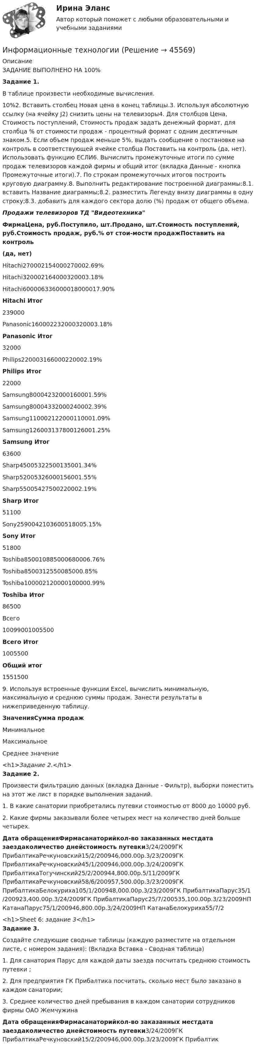      
            Описание
            ЗАДАНИЕ ВЫПОЛНЕНО НА 100%Задание 1. В таблице произвести необходимые вычисления.10%2.  Вставить столбец Новая цена в конец таблицы.3. Используя абсолютную ссылку (на ячейку J2) снизить цены на телевизоры4. Для столбцов Цена, Стоимость поступлений, Стоимость продаж задать денежный формат, для столбца % от стоимости продаж - процентный формат с одним десятичным знаком.5. Если объем продаж меньше 5%, выдать сообщение о постановке на контроль в соответствующей ячейке столбца Поставить на контроль (да, нет). Использовать функцию ЕСЛИ6. Вычислить промежуточные итоги по сумме продаж телевизоров каждой фирмы и общий итог (вкладка Данные - кнопка Промежуточные итоги).7. По строкам промежуточных итогов построить круговую диаграмму.8. Выполнить редактирование построенной диаграммы:8.1. вставить Название диаграммы;8.2. разместить Легенду внизу диаграммы в одну строку;8.3. добавить для каждого сектора долю (%) продаж от общего объема.Продажи телевизоров ТД ВидеотехникаФирмаЦена, руб.Поступило, шт.Продано, шт.Стоимость поступлений, руб.Стоимость продаж, руб.% от стои-мости продажПоставить на контроль(да, нет)Hitachi270002154000270002.69%Hitachi320002164000320003.18%Hitachi600006336000018000017.90%Hitachi Итог239000Panasonic160002232000320003.18%Panasonic Итог32000Philips220003166000220002.19%Philips Итог22000Samsung80004232000160001.59%Samsung80004332000240002.39%Samsung110002122000110001.09%Samsung126003137800126001.25%Samsung Итог63600Sharp45005322500135001.34%Sharp52005326000156001.55%Sharp55005427500220002.19%Sharp Итог51100Sony2590042103600518005.15%Sony Итог51800Toshiba850010885000680006.76%Toshiba8500312550085000.85%Toshiba100002120000100000.99%Toshiba Итог86500Всего10099001005500Всего Итог1005500Общий итог15515009.  Используя встроенные функции Excel, вычислить минимальную, максимальную и среднюю суммы продаж. Занести результаты в нижеприведенную таблицу.ЗначенияСумма продажМинимальноеМаксимальноеСреднее значение<h1>Задание 2.</h1>Задание 2.Произвести фильтрацию данных (вкладка Данные - Фильтр), выборки поместить на этот же лист в порядке выполнения заданий.1. В какие санатории приобретались путевки стоимостью от 8000 до 10000 руб.2. Какие фирмы заказывали более четырех мест на количество дней больше четырех.Дата обращенияФирмасанаторийкол-во заказанных местдата заездаколичество днейстоимость путевки3/24/2009ГК ПрибалтикаРечкуновский15/2/200946,000.00р.3/23/2009ГК ПрибалтикаРечкуновский45/1/200946,000.00р.3/24/2009ГК ПрибалтикаТогучинский25/2/200944,800.00р.5/11/2009ГК ПрибалтикаРечкуновский58/6/200957,500.00р.3/23/2009ГК ПрибалтикаБелокуриха105/1/200948,000.00р.3/23/2009ГК ПрибалтикаПарус35/1/200923,400.00р.3/24/2009ГК ПрибалтикаПарус25/7/200535,100.00р.3/23/2009НП КатанаПарус75/1/200946,800.00р.3/24/2009НП КатанаБелокуриха55/7/2<h1>Sheet 6: задание 3</h1>Задание 3.Создайте следующие сводные таблицы (каждую разместите на отдельном листе, с номером задания): (Вкладка Вставка - Сводная таблица)1. Для санатория Парус для каждой даты заезда посчитать среднюю стоимость путевки ;2. Для предприятия ГК Прибалтика посчитать, сколько мест было заказано в каждом санатории;3. Среднее количество дней пребывания в каждом санатории сотрудников фирмы ОАО ЖемчужинаДата обращенияФирмасанаторийкол-во заказанных местдата заездаколичество днейстоимость путевки3/24/2009ГК ПрибалтикаРечкуновский15/2/200946,000.00р.3/23/2009ГК Прибалтик  
            
            
            Информационные технологииИнформационные технологииИнформационные технологииИнформационные технологииинформационные технологии. 1 курсИнформационные технологии 2 курсИнформационные технологии 3 семестр (ответы на тест Синергия / МТИ / МОИ / МосАП)Информационные системы рынка ценных бумагИнформационные системы управления бизнесом Ответы на тест Синергия МОИ МТИИНФОРМАЦИОННЫЕ СИСТЕМЫ УПРАВЛЕНИЯ ЭФФЕКТИВНОСТЬЮ БИЗНЕСА ОТВЕТЫ 2022ИНФОРМАЦИОННЫЕ СИСТЕМЫ УПРАВЛЕНИЯ ЭФФЕКТИВНОСТЬЮ БИЗНЕСА. ЮРАЙТ СинергияИнформационные таможенные технологии (ИТТ), вариант 7Информационные технологииИнформационные технологии