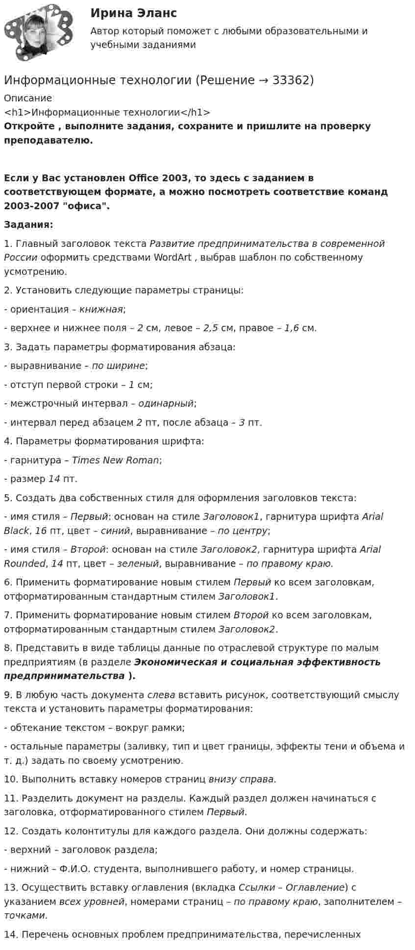      
          Описание
          <h1>Информационные технологии</h1>Откройте   , выполните задания, сохраните и пришлите на проверку преподавателю.Если у Вас установлен Office 2003, то здесь  с заданием в соответствующем формате, а  можно посмотреть соответствие команд 2003-2007 офиса.Задания:1. Главный заголовок текста Развитие предпринимательства в современной России оформить средствами WordArt , выбрав шаблон по собственному усмотрению.2. Установить следующие параметры страницы:- ориентация – книжная;- верхнее и нижнее поля – 2 см, левое – 2,5 см, правое – 1,6 см.3. Задать параметры форматирования абзаца:- выравнивание – по ширине;- отступ первой строки – 1 см;- межстрочный интервал – одинарный;- интервал перед абзацем 2 пт, после абзаца – 3 пт.4. Параметры форматирования шрифта:- гарнитура – Times New Roman;- размер 14 пт.5. Создать два собственных стиля для оформления заголовков текста:- имя стиля – Первый: основан на стиле Заголовок1, гарнитура шрифта Arial Black, 16 пт, цвет – синий, выравнивание – по центру;- имя стиля – Второй: основан на стиле Заголовок2, гарнитура шрифта Arial Rounded, 14 пт, цвет – зеленый, выравнивание – по правому краю.6. Применить форматирование новым стилем Первый ко всем заголовкам, отформатированным стандартным стилем Заголовок1.7. Применить форматирование новым стилем Второй ко всем заголовкам, отформатированным стандартным стилем Заголовок2.8. Представить в виде таблицы данные по отраслевой структуре по малым предприятиям (в разделе Экономическая и социальная эффективность предпринимательства ).9. В любую часть документа слева вставить рисунок, соответствующий смыслу текста и установить параметры форматирования:- обтекание текстом – вокруг рамки;- остальные параметры (заливку, тип и цвет границы, эффекты тени и объема и т. д.) задать по своему усмотрению.10. Выполнить вставку номеров страниц внизу справа.11. Разделить документ на разделы. Каждый раздел должен начинаться с заголовка, отформатированного стилем Первый.12. Создать колонтитулы для каждого раздела. Они должны содержать:- верхний – заголовок раздела;- нижний – Ф.И.О. студента, выполнившего работу, и номер страницы.13. Осуществить вставку оглавления (вкладка Ссылки – Оглавление) с указанием всех уровней, номерами страниц – по правому краю, заполнителем – точками.14. Перечень основных проблем предпринимательства, перечисленных  
            
            
            Информационные технологииИнформационные технологииИнформационные технологииинформационные технологии. 1 курсИнформационные технологии 2 курсИнформационные технологии 3 семестр (ответы на тест Синергия / МТИ / МОИ / МосАП)Информационные технологии//Адаптивный информационные технологии//СИНЕРГИЯ//МОСап//МТИ//МОИИнформационные системы управления бизнесом Ответы на тест Синергия МОИ МТИИНФОРМАЦИОННЫЕ СИСТЕМЫ УПРАВЛЕНИЯ ЭФФЕКТИВНОСТЬЮ БИЗНЕСА ОТВЕТЫ 2022ИНФОРМАЦИОННЫЕ СИСТЕМЫ УПРАВЛЕНИЯ ЭФФЕКТИВНОСТЬЮ БИЗНЕСА. ЮРАЙТ СинергияИнформационные таможенные технологии (ИТТ), вариант 7Информационные технологииИнформационные технологииИнформационные технологии
