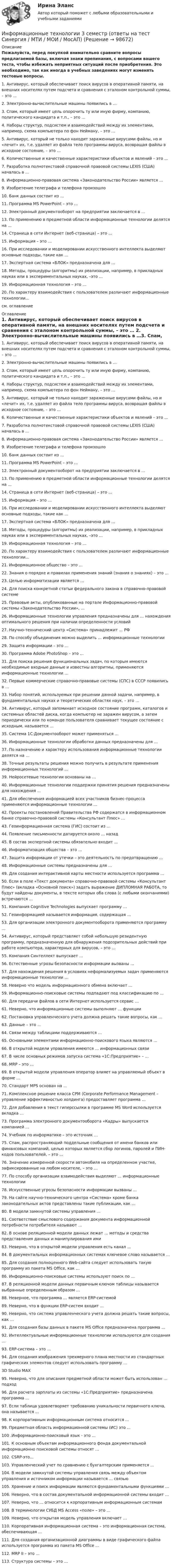     
            Описание
            Пожалуйста, перед покупкой внимательно сравните вопросы предлагаемой базы, включая знаки препинания, с вопросами вашего теста, чтобы избежать неприятных ситуаций после приобретения. Это необходимо, так как иногда в учебных заведениях могут изменять тестовые вопросы. 1.     Антивирус, который обеспечивает поиск вирусов в оперативной памяти, на внешних носителях путем подсчета и сравнения с эталоном контрольной суммы, – это … 2.     Электронно-вычислительные машины появились в …3.     Спам, который имеет цель опорочить ту или иную фирму, компанию, политического кандидата и т.п., – это …4.     Наборы структур, подсистем и взаимодействий между их элементами, например, схема компьютера по фон Нейману, – это …5.     Антивирус, который не только находит зараженные вирусами файлы, но и «лечит» их, т.е. удаляет из файла тело программы вируса, возвращая файлы в исходное состояние, – это … 6.     Количественные и качественные характеристики объектов и явлений – это …7.     Разработка полнотекстовой справочной правовой системы LEXIS (США) началась в …8.     Информационно-правовая система «Законодательство России» является …9.     Изобретение телеграфа и телефона произошло10.   Банк данных состоит из …11.   Программа MS PowerPoint – это …12.   Электронный документооборот на предприятии заключается в …13.   По применению в предметной области информационные технологии делятся на …14.   Страница в сети Интернет (веб-страница) – это …15.   Информация – это …16.   При исследовании и моделировании искусственного интеллекта выделяют основные подходы, такие как …17.   Экспертная система «БЛОК» предназначена для …18.   Методы, процедуры (алгоритмы) их реализации, например, в прикладных науках или в экспериментальных науках, –это …19.   Информационная технология – это …20.   По характеру взаимодействия с пользователем различают информационные технологии…см. оглавление 
            Оглавление
            1.     Антивирус, который обеспечивает поиск вирусов в оперативной памяти, на внешних носителях путем подсчета и сравнения с эталоном контрольной суммы, – это … 2.     Электронно-вычислительные машины появились в …3.     Спам, который имеет цель опорочить ту или иную фирму, компанию, политического кандидата и т.п., – это …4.     Наборы структур, подсистем и взаимодействий между их элементами, например, схема компьютера по фон Нейману, – это …5.     Антивирус, который не только находит зараженные вирусами файлы, но и «лечит» их, т.е. удаляет из файла тело программы вируса, возвращая файлы в исходное состояние, – это … 6.     Количественные и качественные характеристики объектов и явлений – это …7.     Разработка полнотекстовой справочной правовой системы LEXIS (США) началась в …8.     Информационно-правовая система «Законодательство России» является …9.     Изобретение телеграфа и телефона произошло10.   Банк данных состоит из …11.   Программа MS PowerPoint – это …12.   Электронный документооборот на предприятии заключается в …13.   По применению в предметной области информационные технологии делятся на …14.   Страница в сети Интернет (веб-страница) – это …15.   Информация – это …16.   При исследовании и моделировании искусственного интеллекта выделяют основные подходы, такие как …17.   Экспертная система «БЛОК» предназначена для …18.   Методы, процедуры (алгоритмы) их реализации, например, в прикладных науках или в экспериментальных науках, –это …19.   Информационная технология – это …20.   По характеру взаимодействия с пользователем различают информационные технологии…21.   Информационное общество – это …22.   Знания о порядке и правилах применения знаний (знания о знаниях) – это …23.   Целью информатизации является …24.   Для поиска конкретной статьи федерального закона в справочно-правовой системе25.   Правовые акты, опубликованные на портале Информационно-правовой системы «Законодательство России», …26.   Информационные технологии управления предназначены для … нахождения оптимального решения при наличии определенности условий27.   Научно-технический центр «Система» принадлежит … РФ28.   По способу объединения можно выделить … информационные технологии29.   Защита информации – это …30.   Программа Adobe PhotoShop – это …31.   Для поиска решения функциональных задач, по которым имеются необходимые входные данные и известны алгоритмы, применяются информационные технологии …32.   Первые коммерческие справочно-правовые системы (СПС) в СССР появились в …33.   Набор понятий, используемых при решении данной задачи, например, в фундаментальных науках и теоретических областях наук, – это … 34.   Антивирус, который запоминает исходное состояние программ, каталогов и системных областей диска, когда компьютер не заражен вирусом, а затем периодически или по команде пользователя сравнивает текущее состояние с исходным, называется …35.   Система 1С:Документооборот может применяться …36.   Информационные технологии обработки данных предназначены для …37.   По назначению и характеру использования информационные технологии делятся на …38.   Точные результаты решения можно получить в результате применения информационных технологий …39.   Нейросетевые технологии основаны на …40.   Информационные технологии поддержки принятия решения предназначены для нахождения …41.   Для обеспечения информацией всех участников бизнес-процесса применяются информационные технологии …42.   Проекты постановлений Правительства РФ содержатся в информационном банке справочно-правовой системы «Консультант Плюс» …43.   Геоинформационная система (ГИС) состоит из …44.   Появление письменности датируется около … назад45.   В состав экспертной системы обязательно входит …46.   Информатизация общества – это …47.   Защита информации от утечки – это деятельность по предотвращению …48.   Информационные системы предназначены для … 49.   Для создания интерактивной карты местности используется программа …50.   Если в поле «Текст документа» справочно-правовой системы «Консультант Плюс» (вкладка «Основной поиск») задать выражение ДИПЛОМНАЯ РАБОТА, то будут найдены документы, в тексте которых оба слова (с любыми окончаниями) встречаются … 51.   Компания Cognitive Technologies выпускает программу …52.   Геоинформацией называется информация, содержащая …53.   Для организации электронного документооборота применяются программу …54.   Антивирус, который представляет собой небольшую резидентную программу, предназначенную для обнаружения подозрительных действий при работе компьютера, характерных для вирусов, – это …55.   Компания Синтеллект выпускает …56.   Естественные угрозы безопасности информации вызваны …57.   Для нахождения решения в условиях неформализуемых задач применяются информационные технологии …58.   Неверно что модель информационного обмена включает …59.   Информационно-поисковые системы подпадают под классификацию по …60.   Для передачи файлов в сети Интернет используется сервис …61.   Неверно, что информационные системы выполняют … функции62.   Постановка управленческого учета должна решать такие вопросы, как …63.   Данные – это …64.   Связи между таблицами поддерживаются …65.   Основными элементами информационно-поискового языка являются …66.   В открытой модели управления имеются … информационных связи67.   В числе основных режимов запуска система «1С:Предприятие» – …68.   MRP – это …69.   В открытой модели управления оператор влияет на управляемый объект в форме …70.   Стандарт MPS основан на …71.   Комплексное решение класса CPM (Corporate Performance Management – управление эффективностью холдинга) предоставляет программа …72.   Для добавления в текст гиперссылки в программе MS Word используется вкладка …73.   Программа электронного документооборота «Кадры» выпускается компанией …74.   Учебник по информатике – это источник …75.   Спам, распространяющий поддельные сообщения от имени банков или финансовых компаний, целью которых является сбор логинов, паролей и ПИН-кодов пользователей, – это …76.   Значение измеренной скорости автомобиля на определенном участке, зафиксированные на любом носителе, – это …77.   По способу организации взаимодействия выделяют … информационные технологии78.   Искусственные угрозы безопасности информации вызваны …79.   На сайте научно-технического центра «Система» кроме банка законодательных актов представлены такие публикации, как …80.   В модели замкнутой системы управления …81.   Соответствие смыслового содержания документа информационной потребности потребителя называют …82.   В основе реляционной модели данных лежат … методы и средства представления данных и манипулирования ими83.   Неверно, что в открытой модели управления есть канал …84.   В документальных информационных системах ключевое слово называется …85.   Для создания полноценного Web-сайта следует использовать такую программу из пакета MS Office, как …86.   Информационно-поисковые системы используют поиск по …87.   В реляционной модели данных первичным ключом таблицы называется выбранные определенным образом …88.   Неверное, что программа … является ERP-системой89.   Неверно, что в функции ERP-систем входит …90.   Неверно, что система управленческого учета должна решать такие вопросы, как …91.   Для создания базы данных в пакете MS Office предназначена программа …92.   Интеллектуальные информационные технологии используются для создания …93.   ERP-система – это …94.   Для создания изображения трехмерного плана местности из стандартных графических элементов следует использовать программу …3D Studio MAX95.   Неверно, что для описания предметной области может быть использован … подход96.   Для расчета зарплаты из системы «1С:Предприятие» предназначена программа …97.   Если таблица удовлетворяет требованию уникальности первичного ключа, она называется …98.   К корпоративным информационным система относится ...99.   Предметная область информационной системы (ИС) это ...100 .Информационно-поисковый язык - это ...101. К основным объектам информационного фонда документальной информационно поисковой системы относят …102. CSRP-это...103. Управленческий учет по сравнению с бухгалтерским применяется ...104. В модели замкнутой системы управления связь между объектом управления и источником информации называется … связью105. Хранение и поиск информации являются фундаментальными функциями …106. Неверно, что в состав документальной информационной системы входит …107. Неверно, что … относится к корпоративным информационным системам108. В терминологии СУБД MS Access «поле» – это …109. Неверно, что открытая модель управления включает …110. Корпоративная информационная система – это информационная система, обеспечивающая …111. Для создания организационной диаграммы в виде графического файла используется программа из пакета MS Office …112. MRP II – это …113. Структура системы – это …  
            
            
            Информационные технологии 2 курсИнформационные технологии 3 семестр (ответы на тест Синергия / МТИ / МОИ / МосАП)Информационные технологии//Адаптивный информационные технологии//СИНЕРГИЯ//МОСап//МТИ//МОИИнформационные технологии АСИ 2 сем УГНТУ Задания вариант 21Информационные технологии. Вариант 0Информационные технологии Вариант 5💯 Информационные технологии в безопасности труда.ти_ФРК (ответы на тест Синергия / МОИ / МТИ / МосАП, октябрь 2023)Информационные технологииИнформационные технологииИнформационные технологииИнформационные технологииИнформационные технологииИнформационные технологииИнформационные технологии