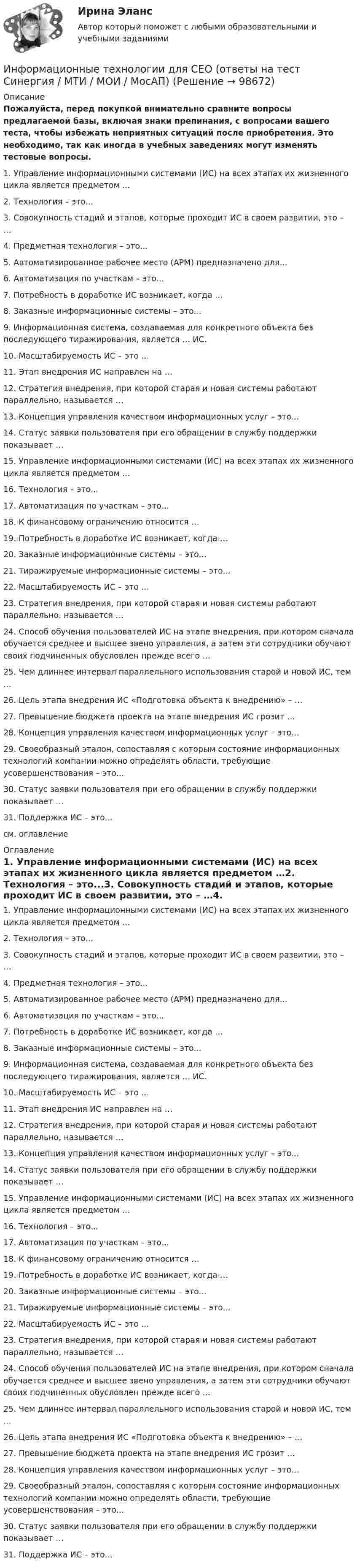    
            Описание
            Пожалуйста, перед покупкой внимательно сравните вопросы предлагаемой базы, включая знаки препинания, с вопросами вашего теста, чтобы избежать неприятных ситуаций после приобретения. Это необходимо, так как иногда в учебных заведениях могут изменять тестовые вопросы. 1.               Управление информационными системами (ИС) на всех этапах их жизненного цикла является предметом …2.               Технология – это...3.               Совокупность стадий и этапов, которые проходит ИС в своем развитии, это – …4.               Предметная технология – это...5.               Автоматизированное рабочее место (АРМ) предназначено для...6.               Автоматизация по участкам – это...7.               Потребность в доработке ИС возникает, когда …8.               Заказные информационные системы – это...9.               Информационная система, создаваемая для конкретного объекта без последующего тиражирования, является … ИС.10.          Масштабируемость ИС – это …11.          Этап внедрения ИС направлен на …12.          Стратегия внедрения, при которой старая и новая системы работают параллельно, называется …13.          Концепция управления качеством информационных услуг – это...14.          Статус заявки пользователя при его обращении в службу поддержки показывает …15.          Управление информационными системами (ИС) на всех этапах их жизненного цикла является предметом …16.          Технология – это...17.          Автоматизация по участкам – это...18.          К финансовому ограничению относится …19.          Потребность в доработке ИС возникает, когда …20.          Заказные информационные системы – это...21.          Тиражируемые информационные системы – это...22.          Масштабируемость ИС – это …23.          Стратегия внедрения, при которой старая и новая системы работают параллельно, называется …24.          Способ обучения пользователей ИС на этапе внедрения, при котором сначала обучается среднее и высшее звено управления, а затем эти сотрудники обучают своих подчиненных обусловлен прежде всего …25.          Чем длиннее интервал параллельного использования старой и новой ИС, тем …26.          Цель этапа внедрения ИС «Подготовка объекта к внедрению» – …27.          Превышение бюджета проекта на этапе внедрения ИС грозит …28.          Концепция управления качеством информационных услуг – это...29.          Своеобразный эталон, сопоставляя с которым состояние информационных технологий компании можно определять области, требующие усовершенствования – это...30.          Статус заявки пользователя при его обращении в службу поддержки показывает …31.          Поддержка ИС – это...см. оглавление 
            Оглавление
            1.               Управление информационными системами (ИС) на всех этапах их жизненного цикла является предметом …2.               Технология – это...3.               Совокупность стадий и этапов, которые проходит ИС в своем развитии, это – …4.               Предметная технология – это...5.               Автоматизированное рабочее место (АРМ) предназначено для...6.               Автоматизация по участкам – это...7.               Потребность в доработке ИС возникает, когда …8.               Заказные информационные системы – это...9.               Информационная система, создаваемая для конкретного объекта без последующего тиражирования, является … ИС.10.          Масштабируемость ИС – это …11.          Этап внедрения ИС направлен на …12.          Стратегия внедрения, при которой старая и новая системы работают параллельно, называется …13.          Концепция управления качеством информационных услуг – это...14.          Статус заявки пользователя при его обращении в службу поддержки показывает …15.          Управление информационными системами (ИС) на всех этапах их жизненного цикла является предметом …16.          Технология – это...17.          Автоматизация по участкам – это...18.          К финансовому ограничению относится …19.          Потребность в доработке ИС возникает, когда …20.          Заказные информационные системы – это...21.          Тиражируемые информационные системы – это...22.          Масштабируемость ИС – это …23.          Стратегия внедрения, при которой старая и новая системы работают параллельно, называется …24.          Способ обучения пользователей ИС на этапе внедрения, при котором сначала обучается среднее и высшее звено управления, а затем эти сотрудники обучают своих подчиненных обусловлен прежде всего …25.          Чем длиннее интервал параллельного использования старой и новой ИС, тем …26.          Цель этапа внедрения ИС «Подготовка объекта к внедрению» – …27.          Превышение бюджета проекта на этапе внедрения ИС грозит …28.          Концепция управления качеством информационных услуг – это...29.          Своеобразный эталон, сопоставляя с которым состояние информационных технологий компании можно определять области, требующие усовершенствования – это...30.          Статус заявки пользователя при его обращении в службу поддержки показывает …31.          Поддержка ИС – это...  
            
            
            Информационные технологии для проведения финансовых вычислений. Задание в MS Power PointИнформационные технологии для СЕО (ответы на тест Синергия / МТИ / МОИ / МосАП)Информационные технологии для создания инновационного контентаИнформационные технологии для создания инновационного контента (6 заданий)Информационные технологии для создания инновационного контента (тест с ответами) 40 вопросов 99%Информационные технологии для создания контентаИнформационные технологии для создания контентаИнформационные технологии в юридической деятельности	| Университет Синергия | Юриспруденция | Бакалавриат | 2023-2024 уч.г.| 83 баллаинформационные технологии в юриспруденции 71 вопрос СИНЕРГИЯ ОТВЕТЫ 2022Информационные технологии в юриспруденции ОТВЕТЫ 2022 СИНЕРГИЯинформационные технологии в юриспруденции Синергия 2023Информационные технологии для бизнеса (практикум) ответы 85%Информационные технологии для перевода ММУ 2023г.Информационные технологии для проведения финансовых вычислений. Задание в MS Excel