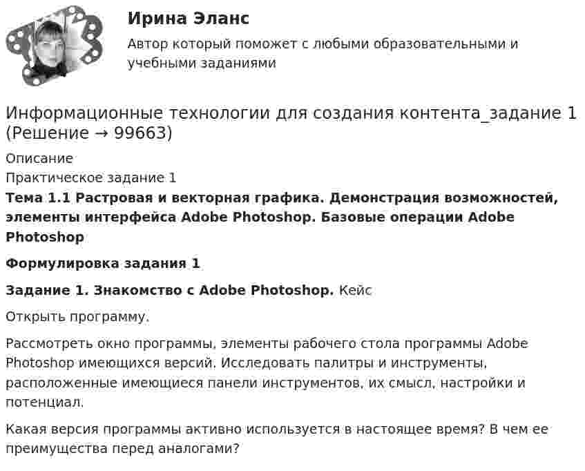      
            Описание
            Практическое задание 1 Тема 1.1 Растровая и векторная графика. Демонстрация возможностей, элементы интерфейса Adobe Photoshop. Базовые операции Adobe PhotoshopФормулировка задания 1Задание 1. Знакомство с Adobe Photoshop. Кейс	Открыть программу.  	Рассмотреть окно программы, элементы рабочего стола программы Adobe Photoshop имеющихся версий. Исследовать палитры и инструменты, расположенные имеющиеся панели инструментов, их смысл, настройки и потенциал.	Какая версия программы активно используется в настоящее время? В чем ее преимущества перед аналогами?   
            
            
            Информационные технологии для создания контента задание 1Информационные технологии для создания контента_задание 1Информационные технологии для создания контента_задание 2Информационные технологии для создания контента_задание 3Информационные технологии для создания контента_задание 4Информационные технологии для создания контента_задание 5Информационные технологии для создания контента_задание 6Информационные технологии для проведения финансовых вычислений. Задание в MS Excel ч.2Информационные технологии для проведения финансовых вычислений. Задание в MS Power PointИнформационные технологии для СЕО (ответы на тест Синергия / МТИ / МОИ / МосАП)Информационные технологии для создания инновационного контентаИнформационные технологии для создания инновационного контента (6 заданий)Информационные технологии для создания инновационного контента (тест с ответами) 40 вопросов 99%Информационные технологии для создания контента