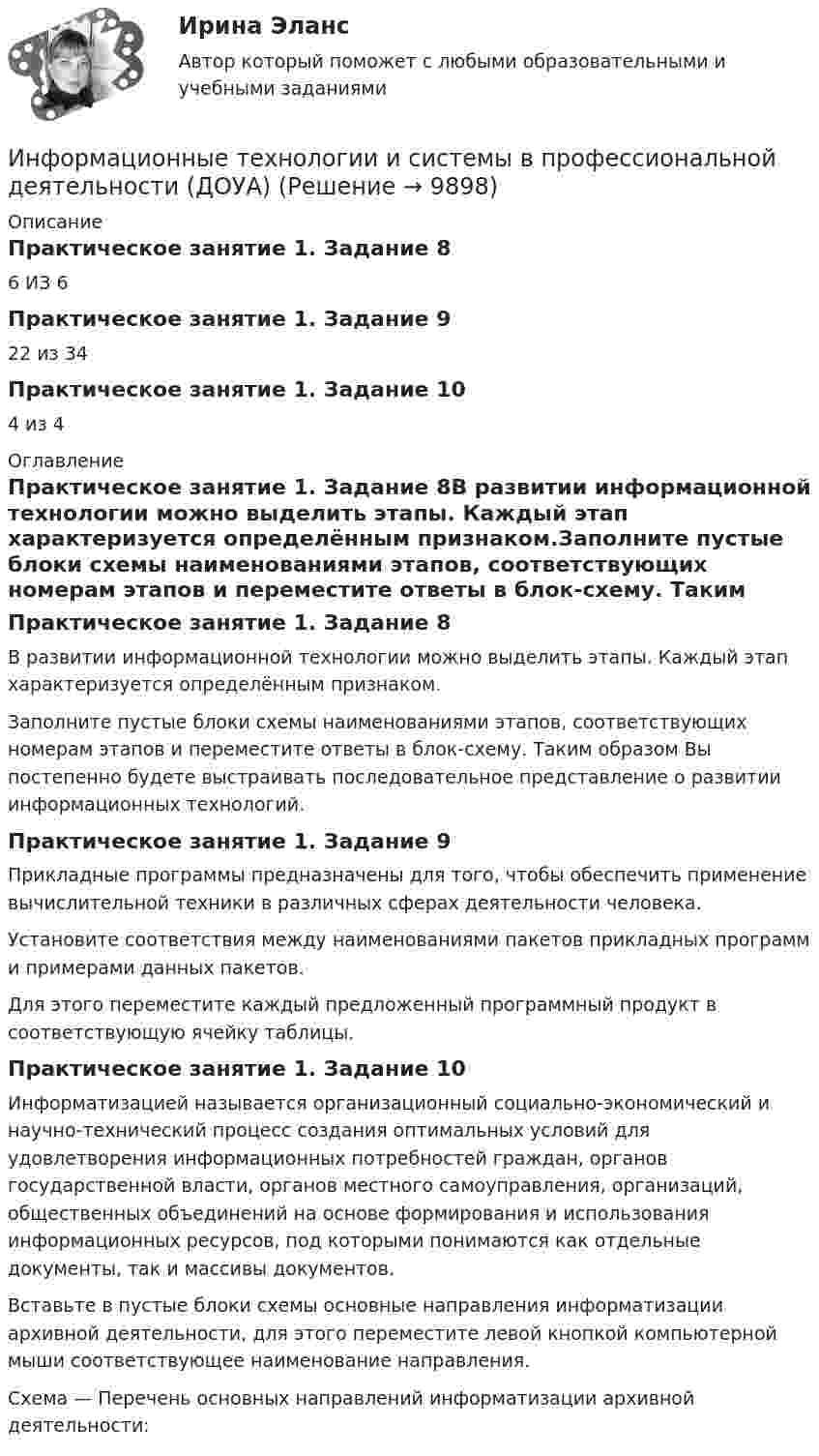      
          Описание
          Практическое занятие 1. Задание 86 ИЗ 6Практическое занятие 1. Задание 922 из 34Практическое занятие 1. Задание 104 из 4 
          Оглавление
          Практическое занятие 1. Задание 8В развитии информационной технологии можно выделить этапы. Каждый этап характеризуется определённым признаком.Заполните пустые блоки схемы наименованиями этапов, соответствующих номерам этапов и переместите ответы в блок-схему. Таким образом Вы постепенно будете выстраивать последовательное представление о развитии информационных технологий.Практическое занятие 1. Задание 9Прикладные программы предназначены для того, чтобы обеспечить применение вычислительной техники в различных сферах деятельности человека.Установите соответствия между наименованиями пакетов прикладных программ и примерами данных пакетов.Для этого переместите каждый предложенный программный продукт в соответствующую ячейку таблицы.Практическое занятие 1. Задание 10Информатизацией называется организационный социально-экономический и научно-технический процесс создания оптимальных условий для удовлетворения информационных потребностей граждан, органов государственной власти, органов местного самоуправления, организаций, общественных объединений на основе формирования и использования информационных ресурсов, под которыми понимаются как отдельные документы, так и массивы документов.Вставьте в пустые блоки схемы основные направления информатизации архивной деятельности, для этого переместите левой кнопкой компьютерной мыши соответствующее наименование направления.Схема — Перечень основных направлений информатизации архивной деятельности: 
            
            
            Информационные технологии и системы в профессиональной деятельности (ДОУА)Информационные технологии и системы в профессиональной деятельности (ДОУА)Информационные технологии и системы в профессиональной деятельности (ДОУА)Информационные технологии и системы в профессиональной деятельности (ДОУА)Информационные технологии и системы в профессиональной деятельности (ДОУА)Информационные технологии и системы в профессиональной деятельности (ДОУА)Информационные технологии и системы в профессиональной деятельности (ДОУА)Информационные технологии и информационная безопасность в финансовой сфере тест Синергия (все ответы 93/100 баллов) Итоговый тестинформационные технологии Информатика в информационных системах тест+ответ (все варианты)Информационные технологии и платформы разработки информационных систем Ответы на тест Синергия МОИ МТИИнформационные технологии и платформы разработки информационных систем (тест с ответами Синергия/МОИ/ МТИ /МОСАП)Информационные технологии и системы в профессиональной деятельности Информационные технологии и системы в профессиональной деятельности (ДОУА)Информационные технологии и системы в профессиональной деятельности (ДОУА)