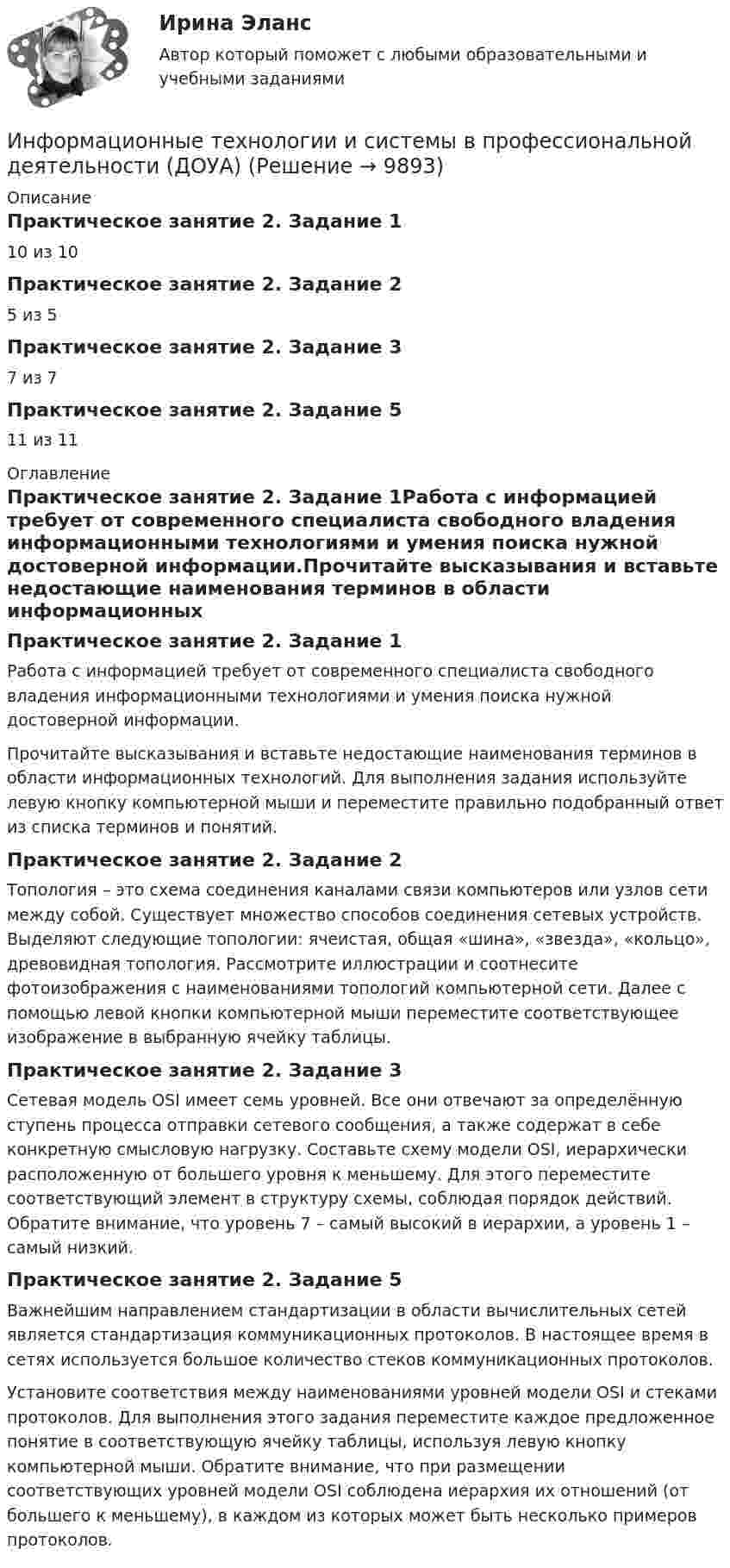      
          Описание
          Практическое занятие 2. Задание 110 из 10Практическое занятие 2. Задание 25 из 5Практическое занятие 2. Задание 37 из 7Практическое занятие 2. Задание 511 из 11 
          Оглавление
          Практическое занятие 2. Задание 1Работа с информацией требует от современного специалиста свободного владения информационными технологиями и умения поиска нужной достоверной информации.Прочитайте высказывания и вставьте недостающие наименования терминов в области информационных технологий. Для выполнения задания используйте левую кнопку компьютерной мыши и переместите правильно подобранный ответ из списка терминов и понятий.Практическое занятие 2. Задание 2Топология – это схема соединения каналами связи компьютеров или узлов сети между собой. Существует множество способов соединения сетевых устройств. Выделяют следующие топологии: ячеистая, общая «шина», «звезда», «кольцо», древовидная топология. Рассмотрите иллюстрации и соотнесите фотоизображения с наименованиями топологий компьютерной сети. Далее с помощью левой кнопки компьютерной мыши переместите соответствующее изображение в выбранную ячейку таблицы.Практическое занятие 2. Задание 3Сетевая модель OSI имеет семь уровней. Все они отвечают за определённую ступень процесса отправки сетевого сообщения, а также содержат в себе конкретную смысловую нагрузку. Составьте схему модели OSI, иерархически расположенную от большего уровня к меньшему. Для этого переместите соответствующий элемент в структуру схемы, соблюдая порядок действий. Обратите внимание, что уровень 7 – самый высокий в иерархии, а уровень 1 – самый низкий.Практическое занятие 2. Задание 5Важнейшим направлением стандартизации в области вычислительных сетей является стандартизация коммуникационных протоколов. В настоящее время в сетях используется большое количество стеков коммуникационных протоколов.Установите соответствия между наименованиями уровней модели OSI и стеками протоколов. Для выполнения этого задания переместите каждое предложенное понятие в соответствующую ячейку таблицы, используя левую кнопку компьютерной мыши. Обратите внимание, что при размещении соответствующих уровней модели OSI соблюдена иерархия их отношений (от большего к меньшему), в каждом из которых может быть несколько примеров протоколов. 
            
            
            Информационные технологии и системы в профессиональной деятельности (ДОУА)Информационные технологии и системы в профессиональной деятельности (ДОУА)Информационные технологии и системы в профессиональной деятельности (ДОУА)Информационные технологии и системы в профессиональной деятельности (ДОУА)Информационные технологии и системы в профессиональной деятельности (ДОУА)Информационные технологии и системы в профессиональной деятельности (ДОУА)Информационные технологии и системы в профессиональной деятельности (ДОУА) 81%Информационные технологии и платформы разработки информационных систем Ответы на тест Синергия МОИ МТИИнформационные технологии и платформы разработки информационных систем (тест с ответами Синергия/МОИ/ МТИ /МОСАП)Информационные технологии и системы в профессиональной деятельности Информационные технологии и системы в профессиональной деятельности (ДОУА)Информационные технологии и системы в профессиональной деятельности (ДОУА)Информационные технологии и системы в профессиональной деятельности (ДОУА)Информационные технологии и системы в профессиональной деятельности (ДОУА)