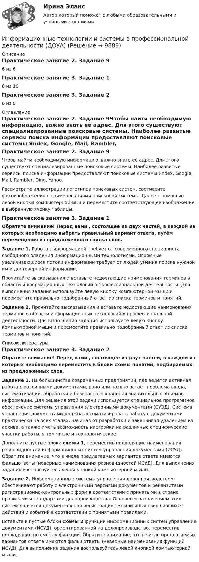      
          Описание
          Практическое занятие 2. Задание 96 из 6Практическое занятие 3. Задание 18 из 10Практическое занятие 3. Задание 26 из 8 
          Оглавление
          Практическое занятие 2. Задание 9Чтобы найти необходимую информацию, важно знать её адрес. Для этого существуют специализированные поисковые системы. Наиболее развитые сервисы поиска информации предоставляют поисковые системы Яndex, Google, Mail, Rambler, Ding, Yahoo.Рассмотрите иллюстрации логотипов поисковых систем, соотнесите фотоизображения с наименованиями поисковой системы. Далее с помощью левой кнопки компьютерной мыши переместите соответствующее изображение в выбранную ячейку таблицы.Практическое занятие 3. Задание 1Обратите внимание! Перед вами , состоящее из двух частей, в каждой из которых необходимо выбрать правильный вариант ответа, путём перемещения из предложенного списка слов.Задание 1. Работа с информацией требует от современного специалиста свободного владения информационными технологиями. Огромные увеличивающиеся потоки информации требует от людей умения поиска нужной им и достоверной информации.Прочитайте высказывания и вставьте недостающие наименования терминов в области информационных технологий в профессиональной деятельности. Для выполнения задания используйте левую кнопку компьютерной мыши и переместите правильно подобранный ответ из списка терминов и понятий.Задание 2. Прочитайте высказывания и вставьте недостающие наименования терминов в области информационных технологий в профессиональной деятельности. Для выполнения задания используйте левую кнопку компьютерной мыши и переместите правильно подобранный ответ из списка терминов и понятий. 
          Список литературы
          Практическое занятие 3. Задание 2Обратите внимание! Перед вами , состоящее из двух частей, в каждой из которых необходимо переместить в блоки схемы понятий, подбираемых из предложенных слов.Задание 1. На большинстве современных предприятий, где ведётся активная работа с различными документами, рано или поздно встаёт проблема ввода, систематизации, обработки и безопасного хранения значительных объёмов информации. Для решения этой задачи используется специальное программное обеспечение системы управления электронными документами (СУЭД). Система управления документами должна автоматизировать работу с документами практически на всех этапах, начиная от разработки и заканчивая удалением из архива, а также иметь возможность настройки на различные специфические участки работы, в том числе и технологические.Дополните пустые блоки схемы 1, переместив подходящие наименования разновидностей информационных систем управления документами (ИСУД). Обратите внимание, что в числе предлагаемых вариантов ответа имеются фальшответы (неверные наименования разновидностей ИСУД). Для выполнения задания воспользуйтесь левой кнопкой компьютерной мыши.Задание 2. Информационные системы управления делопроизводством обеспечивают работу с электронными версиями документов и реквизитами регистрационно-контрольных форм в соответствии с принятыми в стране правилами и стандартами делопроизводства. Основным назначением этих систем является документальная регистрация тех или иных свершившихся действий и событий в соответствии с принятыми правилами.Вставьте в пустые блоки схемы 2 функции информационных систем управления документами (ИСУД), ориентированной на делопроизводство, переместив подходящие по смыслу функции. Обратите внимание, что в числе предлагаемых вариантов ответа имеются фальшответы (неверные наименования функций ИСУД). Для выполнения задания воспользуйтесь левой кнопкой компьютерной мыши.
            
            
            Информационные технологии и системы в профессиональной деятельности (ДОУА)Информационные технологии и системы в профессиональной деятельности (ДОУА)Информационные технологии и системы в профессиональной деятельности (ДОУА)Информационные технологии и системы в профессиональной деятельности (ДОУА)Информационные технологии и системы в профессиональной деятельности (ДОУА)Информационные технологии и системы в профессиональной деятельности (ДОУА)Информационные технологии и системы в профессиональной деятельности (ДОУА)Информационные технологии / Задание Ворд/ Оценка ОтличноИнформационные технологии, ЗАДАНИЕ ТК-2 оценено на ОТЛИЧНО, СИБУПК, 1 курс.💯 Информационные технологии и информационная безопасность в финансовой сфере [Тема 1-4] (ответы на тест Синергия / МОИ / МТИ / МосАП, январь 2024)Информационные технологии и информационная безопасность в финансовой сфере тест Синергия (все ответы 93/100 баллов) Итоговый тестинформационные технологии Информатика в информационных системах тест+ответ (все варианты)Информационные технологии и платформы разработки информационных систем Ответы на тест Синергия МОИ МТИИнформационные технологии и платформы разработки информационных систем (тест с ответами Синергия/МОИ/ МТИ /МОСАП)