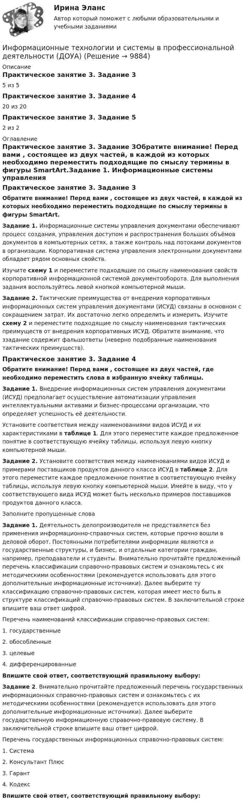      
          Описание
          Практическое занятие 3. Задание 35 из 5Практическое занятие 3. Задание 420 из 20Практическое занятие 3. Задание 52 из 2 
          Оглавление
          Практическое занятие 3. Задание 3Обратите внимание! Перед вами , состоящее из двух частей, в каждой из которых необходимо переместить подходящие по смыслу термины в фигуры SmartArt.Задание 1. Информационные системы управления документами обеспечивают процесс создания, управления доступом и распространения больших объёмов документов в компьютерных сетях, а также контроль над потоками документов в организации. Корпоративная система управления электронными документами обладает рядом основных свойств.Изучите схему 1 и переместите подходящие по смыслу наименования свойств корпоративной информационной системой документооборота. Для выполнения задания воспользуйтесь левой кнопкой компьютерной мыши.Задание 2. Тактические преимущества от внедрения корпоративных информационных систем управления документами (ИСУД) связаны в основном с сокращением затрат. Их достаточно легко определить и измерить. Изучите схему 2 и переместите подходящие по смыслу наименования тактических преимуществ от внедрения корпоративных ИСУД. Обратите внимание, что ззадание содержит фальшответы (неверно подобранные наименования тактических преимуществ).Практическое занятие 3. Задание 4Обратите внимание! Перед вами , состоящее из двух частей, где необходимо переместить слова в избранную ячейку таблицы.Задание 1. Внедрение информационных систем управления документами (ИСУД) предполагает осуществление автоматизации управления интеллектуальными активами и бизнес-процессами организации, что определяет успешность её деятельности. Установите соответствия между наименованиями видов ИСУД и их характеристиками в таблице 1. Для этого переместите каждое предложенное понятие в соответствующую ячейку таблицы, используя левую кнопку компьютерной мыши. Задание 2. Установите соответствия между наименованиями видов ИСУД и примерами поставщиков продуктов данного класса ИСУД в таблице 2. Для этого переместите каждое предложенное понятие в соответствующую ячейку таблицы, используя левую кнопку компьютерной мыши. Имейте в виду, что у соответствующего вида ИСУД может быть несколько примеров поставщиков продуктов данного класса.Заполните пропущенные словаЗадание 1. Деятельность делопроизводителя не представляется без применения информационно-справочных систем, которые прочно вошли в деловой оборот. Постоянными потребителями информации являются и государственные структуры, и бизнес, и отдельные категории граждан, например, преподаватели и студенты. Внимательно прочитайте предложенный перечень классификации справочно-правовых систем и ознакомьтесь с их методическими особенностями (рекомендуется использовать для этого дополнительные информационные источники). Далее выберите ту классификацию справочно-правовых систем, которая имеет место быть в структуре классификаций справочно-правовых систем. В заключительной строке впишите ваш ответ цифрой.Перечень наименований классификации справочно-правовых систем:1. государственные2. обособленные3. целевые4. дифференцированныеВпишите свой ответ, соответствующий правильному выбору: Задание 2. Внимательно прочитайте предложенный перечень государственных информационных справочно-правовых систем и ознакомьтесь с их методическими особенностями (рекомендуется использовать для этого дополнительные информационные источники). Далее выберите государственную информационную справочно-правовую систему. В заключительной строке впишите ваш ответ цифрой.Перечень государственных информационных справочно-правовых систем:1. Система2. Консультант Плюс3. Гарант4. КодексВпишите свой ответ, соответствующий правильному выбору:  
            
            
            Информационные технологии и системы в профессиональной деятельности (ДОУА)Информационные технологии и системы в профессиональной деятельности (ДОУА)Информационные технологии и системы в профессиональной деятельности (ДОУА)Информационные технологии и системы в профессиональной деятельности (ДОУА)Информационные технологии и системы в профессиональной деятельности (ДОУА) 81%Информационные технологии и системы в профессиональной деятельности (ДОУА) НСПК Практическое занятие 1. Задания 2, 3, 6Информационные технологии и системы в профессиональной деятельности (ДОУА) НСПК Практическое занятие 2. Задания 4, 8, 10 (автоматическое)Информационные технологии и системы в профессиональной деятельности Информационные технологии и системы в профессиональной деятельности (ДОУА)Информационные технологии и системы в профессиональной деятельности (ДОУА)Информационные технологии и системы в профессиональной деятельности (ДОУА)Информационные технологии и системы в профессиональной деятельности (ДОУА)Информационные технологии и системы в профессиональной деятельности (ДОУА)Информационные технологии и системы в профессиональной деятельности (ДОУА)