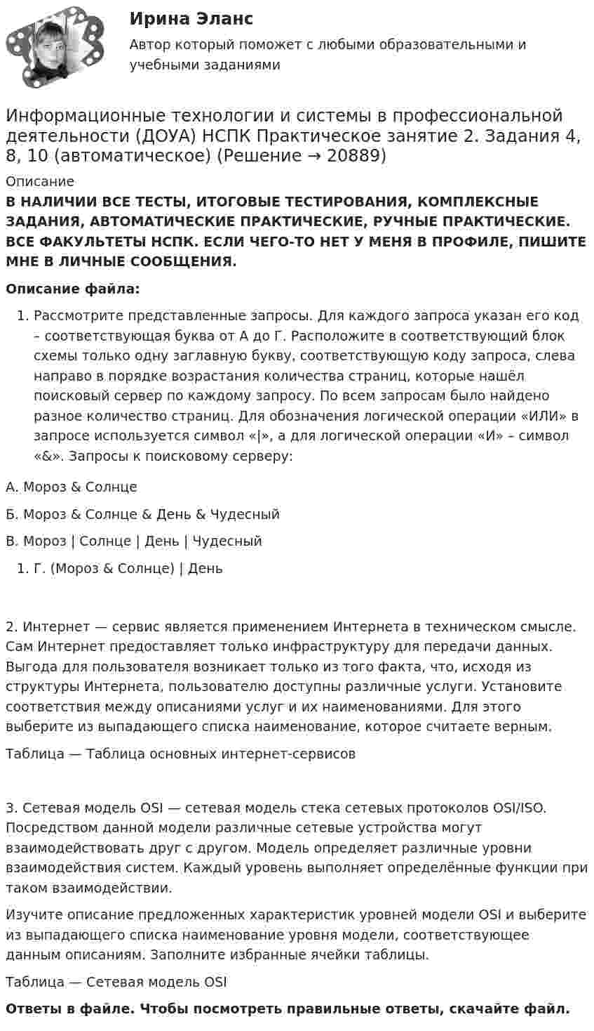      
          Описание
          В НАЛИЧИИ ВСЕ ТЕСТЫ, ИТОГОВЫЕ ТЕСТИРОВАНИЯ, КОМПЛЕКСНЫЕ ЗАДАНИЯ, АВТОМАТИЧЕСКИЕ ПРАКТИЧЕСКИЕ, РУЧНЫЕ ПРАКТИЧЕСКИЕ. ВСЕ ФАКУЛЬТЕТЫ НСПК. ЕСЛИ ЧЕГО-ТО НЕТ У МЕНЯ В ПРОФИЛЕ, ПИШИТЕ МНЕ В ЛИЧНЫЕ СООБЩЕНИЯ.Описание файла:Рассмотрите представленные запросы. Для каждого запроса указан его код – соответствующая буква от А до Г. Расположите в соответствующий блок схемы только одну заглавную букву, соответствующую коду запроса, слева направо в порядке возрастания количества страниц, которые нашёл поисковый сервер по каждому запросу. По всем запросам было найдено разное количество страниц. Для обозначения логической операции «ИЛИ» в запросе используется символ «|», а для логической операции «И» – символ «&amp;». Запросы к поисковому серверу:А. Мороз &amp; СолнцеБ. Мороз &amp; Солнце &amp; День &amp; ЧудесныйВ. Мороз | Солнце | День | ЧудесныйГ. (Мороз &amp; Солнце) | День2. Интернет — сервис является применением Интернета в техническом смысле. Сам Интернет предоставляет только инфраструктуру для передачи данных. Выгода для пользователя возникает только из того факта, что, исходя из структуры Интернета, пользователю доступны различные услуги. Установите соответствия между описаниями услуг и их наименованиями. Для этого выберите из выпадающего списка наименование, которое считаете верным.Таблица — Таблица основных интернет-сервисов3. Сетевая модель OSI — сетевая модель стека сетевых протоколов OSI/ISO. Посредством данной модели различные сетевые устройства могут взаимодействовать друг с другом. Модель определяет различные уровни взаимодействия систем. Каждый уровень выполняет определённые функции при таком взаимодействии.Изучите описание предложенных характеристик уровней модели OSI и выберите из выпадающего списка наименование уровня модели, соответствующее данным описаниям. Заполните избранные ячейки таблицы.Таблица — Сетевая модель OSIОтветы в файле. Чтобы посмотреть правильные ответы, скачайте файл.  
            
            
            Информационные технологии и системы в профессиональной деятельности (ДОУА) НСПК Практическое занятие 1. Задания 2, 3, 6Информационные технологии и системы в профессиональной деятельности (ДОУА) НСПК Практическое занятие 2. Задания 4, 8, 10 (автоматическое)Информационные технологии и системы в профессиональной деятельности (ДОУА) Практическое занятие 1. Задание 1  НСПКИнформационные технологии и системы в профессиональной деятельности (ДОУА) Практическое занятие 1. Задание 8  НСПКИнформационные технологии и системы в профессиональной деятельности (ДОУА) Практическое занятие 1. Задания 2, 3, 6  НСПКИнформационные технологии и системы в профессиональной деятельности (ДОУА) Практическое занятие 2. Задания 4, 8, 10  НСПКИнформационные технологии и системы в профессиональной деятельности НСПК ДОУА Тестовые вопросы к разделу 1Информационные технологии и системы в профессиональной деятельности (ДОУА)Информационные технологии и системы в профессиональной деятельности (ДОУА)Информационные технологии и системы в профессиональной деятельности (ДОУА)Информационные технологии и системы в профессиональной деятельности (ДОУА)Информационные технологии и системы в профессиональной деятельности (ДОУА)Информационные технологии и системы в профессиональной деятельности (ДОУА)Информационные технологии и системы в профессиональной деятельности (ДОУА)