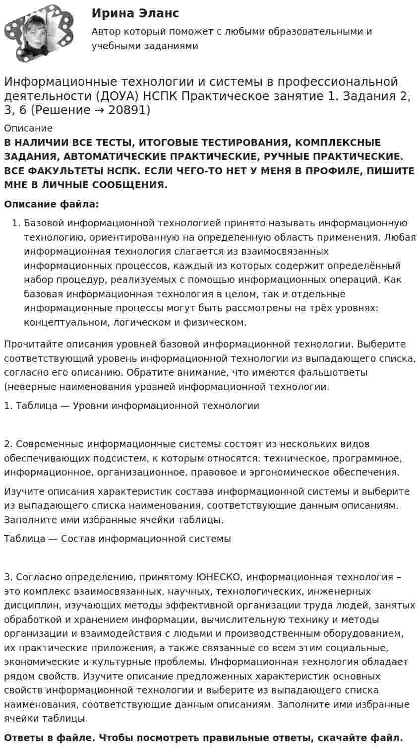      
          Описание
          В НАЛИЧИИ ВСЕ ТЕСТЫ, ИТОГОВЫЕ ТЕСТИРОВАНИЯ, КОМПЛЕКСНЫЕ ЗАДАНИЯ, АВТОМАТИЧЕСКИЕ ПРАКТИЧЕСКИЕ, РУЧНЫЕ ПРАКТИЧЕСКИЕ. ВСЕ ФАКУЛЬТЕТЫ НСПК. ЕСЛИ ЧЕГО-ТО НЕТ У МЕНЯ В ПРОФИЛЕ, ПИШИТЕ МНЕ В ЛИЧНЫЕ СООБЩЕНИЯ.Описание файла:Базовой информационной технологией принято называть информационную технологию, ориентированную на определенную область применения. Любая информационная технология слагается из взаимосвязанных информационных процессов, каждый из которых содержит определённый набор процедур, реализуемых с помощью информационных операций. Как базовая информационная технология в целом, так и отдельные информационные процессы могут быть рассмотрены на трёх уровнях: концептуальном, логическом и физическом.Прочитайте описания уровней базовой информационной технологии. Выберите соответствующий уровень информационной технологии из выпадающего списка, согласно его описанию. Обратите внимание, что имеются фальшответы (неверные наименования уровней информационной технологии.1. Таблица — Уровни информационной технологии2. Современные информационные системы состоят из нескольких видов обеспечивающих подсистем, к которым относятся: техническое, программное, информационное, организационное, правовое и эргономическое обеспечения.Изучите описания характеристик состава информационной системы и выберите из выпадающего списка наименования, соответствующие данным описаниям. Заполните ими избранные ячейки таблицы.Таблица — Состав информационной системы3. Согласно определению, принятому ЮНЕСКО, информационная технология – это комплекс взаимосвязанных, научных, технологических, инженерных дисциплин, изучающих методы эффективной организации труда людей, занятых обработкой и хранением информации, вычислительную технику и методы организации и взаимодействия с людьми и производственным оборудованием, их практические приложения, а также связанные со всем этим социальные, экономические и культурные проблемы. Информационная технология обладает рядом свойств. Изучите описание предложенных характеристик основных свойств информационной технологии и выберите из выпадающего списка наименования, соответствующие данным описаниям. Заполните ими избранные ячейки таблицы.Ответы в файле. Чтобы посмотреть правильные ответы, скачайте файл.  
            
            
            Информационные технологии и системы в профессиональной деятельности (ДОУА) 81%Информационные технологии и системы в профессиональной деятельности (ДОУА) НСПК Практическое занятие 1. Задания 2, 3, 6Информационные технологии и системы в профессиональной деятельности (ДОУА) НСПК Практическое занятие 2. Задания 4, 8, 10 (автоматическое)Информационные технологии и системы в профессиональной деятельности (ДОУА) Практическое занятие 1. Задание 1  НСПКИнформационные технологии и системы в профессиональной деятельности (ДОУА) Практическое занятие 1. Задание 8  НСПКИнформационные технологии и системы в профессиональной деятельности (ДОУА) Практическое занятие 1. Задания 2, 3, 6  НСПКИнформационные технологии и системы в профессиональной деятельности (ДОУА) Практическое занятие 2. Задания 4, 8, 10  НСПКИнформационные технологии и системы в профессиональной деятельности (ДОУА)Информационные технологии и системы в профессиональной деятельности (ДОУА)Информационные технологии и системы в профессиональной деятельности (ДОУА)Информационные технологии и системы в профессиональной деятельности (ДОУА)Информационные технологии и системы в профессиональной деятельности (ДОУА)Информационные технологии и системы в профессиональной деятельности (ДОУА)Информационные технологии и системы в профессиональной деятельности (ДОУА)