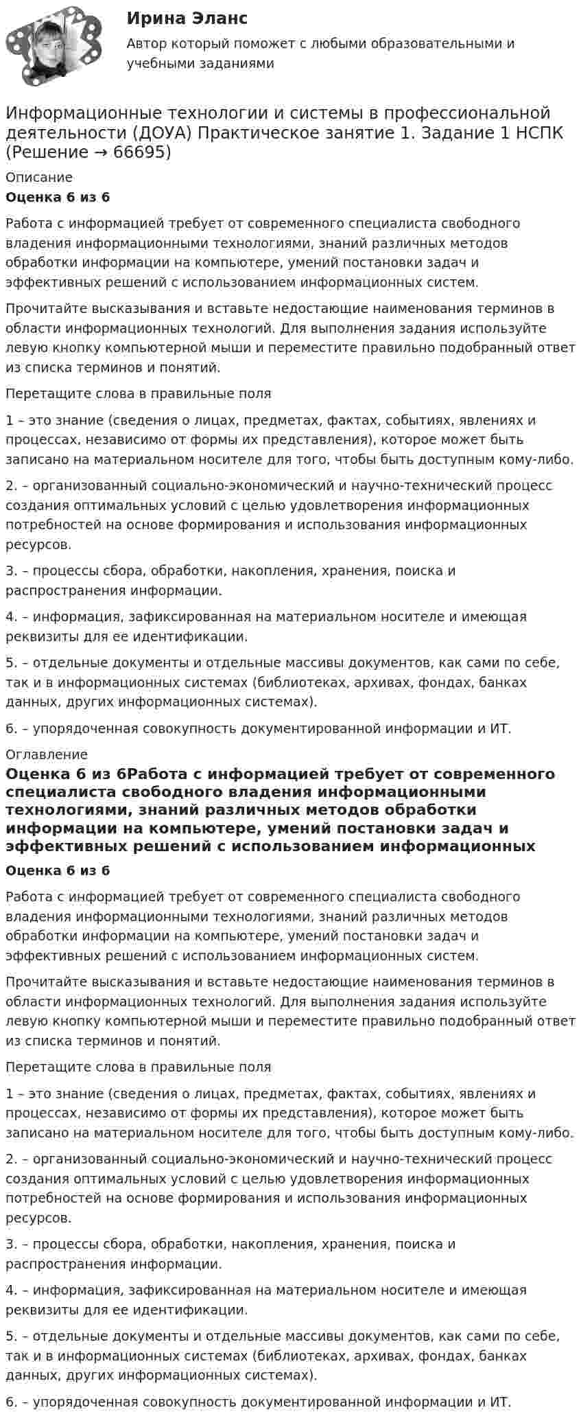      
            Описание
            Оценка 6 из 6Работа с информацией требует от современного специалиста свободного владения информационными технологиями, знаний различных методов обработки информации на компьютере, умений постановки задач и эффективных решений с использованием информационных систем.Прочитайте высказывания и вставьте недостающие наименования терминов в области информационных технологий. Для выполнения задания используйте левую кнопку компьютерной мыши и переместите правильно подобранный ответ из списка терминов и понятий. Перетащите слова в правильные поля1   – это знание (сведения о лицах, предметах, фактах, событиях, явлениях и процессах, независимо от формы их представления), которое может быть записано на материальном носителе для того, чтобы быть доступным кому-либо.2.  – организованный социально-экономический и научно-технический процесс создания оптимальных условий с целью удовлетворения информационных потребностей на основе формирования и использования информационных ресурсов.3.  – процессы сбора, обработки, накопления, хранения, поиска и распространения информации.4.  – информация, зафиксированная на материальном носителе и имеющая реквизиты для ее идентификации.5.  – отдельные документы и отдельные массивы документов, как сами по себе, так и в информационных системах (библиотеках, архивах, фондах, банках данных, других информационных системах).6.  – упорядоченная совокупность документированной информации и ИТ. 
            Оглавление
            Оценка 6 из 6Работа с информацией требует от современного специалиста свободного владения информационными технологиями, знаний различных методов обработки информации на компьютере, умений постановки задач и эффективных решений с использованием информационных систем.Прочитайте высказывания и вставьте недостающие наименования терминов в области информационных технологий. Для выполнения задания используйте левую кнопку компьютерной мыши и переместите правильно подобранный ответ из списка терминов и понятий. Перетащите слова в правильные поля1   – это знание (сведения о лицах, предметах, фактах, событиях, явлениях и процессах, независимо от формы их представления), которое может быть записано на материальном носителе для того, чтобы быть доступным кому-либо.2.  – организованный социально-экономический и научно-технический процесс создания оптимальных условий с целью удовлетворения информационных потребностей на основе формирования и использования информационных ресурсов.3.  – процессы сбора, обработки, накопления, хранения, поиска и распространения информации.4.  – информация, зафиксированная на материальном носителе и имеющая реквизиты для ее идентификации.5.  – отдельные документы и отдельные массивы документов, как сами по себе, так и в информационных системах (библиотеках, архивах, фондах, банках данных, других информационных системах).6.  – упорядоченная совокупность документированной информации и ИТ.  
            
            
            Информационные технологии и системы в профессиональной деятельности (ДОУА) НСПК Практическое занятие 2. Задания 4, 8, 10 (автоматическое)Информационные технологии и системы в профессиональной деятельности (ДОУА) Практическое занятие 1. Задание 1  НСПКИнформационные технологии и системы в профессиональной деятельности (ДОУА) Практическое занятие 1. Задание 8  НСПКИнформационные технологии и системы в профессиональной деятельности (ДОУА) Практическое занятие 1. Задания 2, 3, 6  НСПКИнформационные технологии и системы в профессиональной деятельности (ДОУА) Практическое занятие 2. Задания 4, 8, 10  НСПКИнформационные технологии и системы в профессиональной деятельности НСПК ДОУА Тестовые вопросы к разделу 1Информационные технологии и системы в профессиональной деятельности НСПК ДОУА Тестовые вопросы к разделу 2Информационные технологии и системы в профессиональной деятельности (ДОУА)Информационные технологии и системы в профессиональной деятельности (ДОУА)Информационные технологии и системы в профессиональной деятельности (ДОУА)Информационные технологии и системы в профессиональной деятельности (ДОУА)Информационные технологии и системы в профессиональной деятельности (ДОУА)Информационные технологии и системы в профессиональной деятельности (ДОУА)Информационные технологии и системы в профессиональной деятельности (ДОУА) 81%