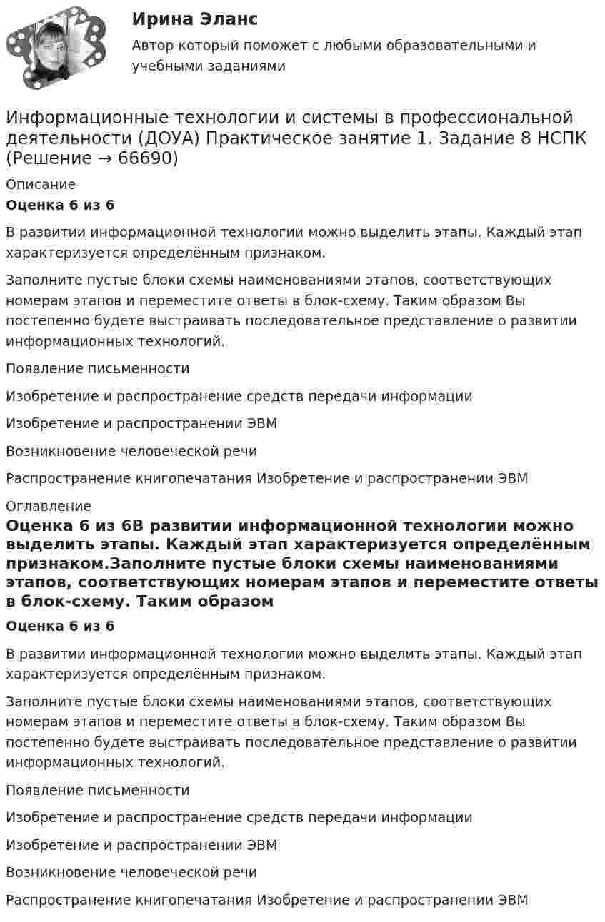      
            Описание
            Оценка 6 из 6В развитии информационной технологии можно выделить этапы. Каждый этап характеризуется определённым признаком.Заполните пустые блоки схемы наименованиями этапов, соответствующих номерам этапов и переместите ответы в блок-схему. Таким образом Вы постепенно будете выстраивать последовательное представление о развитии информационных технологий.Появление письменности Изобретение и распространение средств передачи информации Изобретение и распространении ЭВМВозникновение человеческой речи   Распространение книгопечатания Изобретение и распространении ЭВМ 
            Оглавление
            Оценка 6 из 6В развитии информационной технологии можно выделить этапы. Каждый этап характеризуется определённым признаком.Заполните пустые блоки схемы наименованиями этапов, соответствующих номерам этапов и переместите ответы в блок-схему. Таким образом Вы постепенно будете выстраивать последовательное представление о развитии информационных технологий.Появление письменности Изобретение и распространение средств передачи информации Изобретение и распространении ЭВМВозникновение человеческой речи   Распространение книгопечатания Изобретение и распространении ЭВМ  
            
            
            Информационные технологии и системы в профессиональной деятельности (ДОУА) Практическое занятие 1. Задание 1  НСПКИнформационные технологии и системы в профессиональной деятельности (ДОУА) Практическое занятие 1. Задание 8  НСПКИнформационные технологии и системы в профессиональной деятельности (ДОУА) Практическое занятие 1. Задания 2, 3, 6  НСПКИнформационные технологии и системы в профессиональной деятельности (ДОУА) Практическое занятие 2. Задания 4, 8, 10  НСПКИнформационные технологии и системы в профессиональной деятельности НСПК ДОУА Тестовые вопросы к разделу 1Информационные технологии и системы в профессиональной деятельности НСПК ДОУА Тестовые вопросы к разделу 2Информационные технологии и системы в профессиональной деятельности НСПК ДОУА Тестовые вопросы к разделу 3Информационные технологии и системы в профессиональной деятельности (ДОУА)Информационные технологии и системы в профессиональной деятельности (ДОУА)Информационные технологии и системы в профессиональной деятельности (ДОУА)Информационные технологии и системы в профессиональной деятельности (ДОУА)Информационные технологии и системы в профессиональной деятельности (ДОУА)Информационные технологии и системы в профессиональной деятельности (ДОУА) 81%Информационные технологии и системы в профессиональной деятельности (ДОУА) НСПК Практическое занятие 1. Задания 2, 3, 6