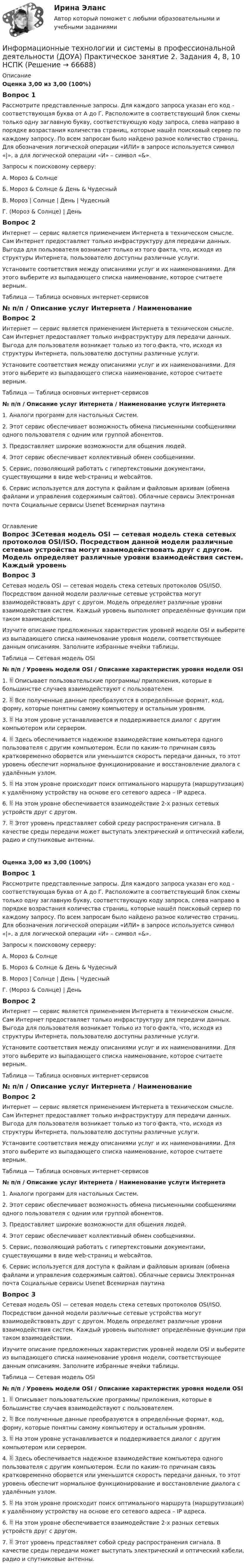      
            Описание
            Оценка 3,00 из 3,00 (100%)Вопрос 1Рассмотрите представленные запросы. Для каждого запроса указан его код – соответствующая буква от А до Г.  Расположите в соответствующий блок схемы только одну заглавную букву, соответствующую коду запроса, слева направо в порядке возрастания количества страниц, которые нашёл поисковый сервер по каждому запросу. По всем запросам было найдено разное количество страниц. Для обозначения логической операции «ИЛИ» в запросе используется символ «|», а для логической операции «И» – символ «&amp;».Запросы к поисковому серверу:А.    Мороз &amp; СолнцеБ.      Мороз &amp; Солнце &amp; День &amp; ЧудесныйВ.     Мороз | Солнце | День | ЧудесныйГ.      (Мороз &amp; Солнце) | ДеньВопрос 2Интернет — сервис является применением Интернета в техническом смысле. Сам Интернет предоставляет только инфраструктуру для передачи данных. Выгода для пользователя возникает только из того факта, что, исходя из структуры Интернета, пользователю доступны различные услуги.Установите соответствия между описаниями услуг и их наименованиями. Для этого выберите из выпадающего списка наименование, которое считаете верным.Таблица — Таблица основных интернет-сервисов№ п/п   /   Описание услуг Интернета   /   Наименование    Вопрос 2Интернет — сервис является применением Интернета в техническом смысле. Сам Интернет предоставляет только инфраструктуру для передачи данных. Выгода для пользователя возникает только из того факта, что, исходя из структуры Интернета, пользователю доступны различные услуги.Установите соответствия между описаниями услуг и их наименованиями. Для этого выберите из выпадающего списка наименование, которое считаете верным.Таблица — Таблица основных интернет-сервисов№ п/п  /  Описание услуг Интернета  /  Наименование услуги Интернета1. Аналоги программ для настольных Систем.  2. Этот сервис обеспечивает возможность обмена письменными сообщениями одного пользователя с одним или группой абонентов. 3. Предоставляет широкие возможности для общения людей. 4. Этот сервис обеспечивает коллективный обмен сообщениями.  5. Сервис, позволяющий работать с гипертекстовыми документами, существующими в виде web-страниц и webсайтов.  6. Сервис используется для доступа к файлам и файловым архивам (обмена файлами и управления содержимым сайтов).  Облачные сервисы Электронная почта Социальные сервисы Usenet Всемирная паутина  
            Оглавление
            Вопрос 3Сетевая модель OSI — сетевая модель стека сетевых протоколов OSI/ISO. Посредством данной модели различные сетевые устройства могут взаимодействовать друг с другом. Модель определяет различные уровни взаимодействия систем. Каждый уровень выполняет определённые функции при таком взаимодействии.Изучите описание предложенных характеристик уровней модели OSI и выберите из выпадающего списка наименование уровня модели, соответствующее данным описаниям. Заполните избранные ячейки таблицы.Таблица — Сетевая модель OSI№ п/п  /  Уровень модели OSI   /   Описание характеристик уровня модели OSI1.  Описывает пользовательские программы/ приложения, которые в большинстве случаев взаимодействуют с пользователем. 2.  Все полученные данные преобразуются в определённые формат, код, форму, которые понятны самому компьютеру и остальным уровням. 3.  На этом уровне устанавливается и поддерживается диалог с другим компьютером или сервером. 4.  Здесь обеспечивается надежное взаимодействие компьютера одного пользователя с другим компьютером. Если по каким-то причинам связь кратковременно оборвется или уменьшится скорость передачи данных, то этот уровень обеспечит нормальное функционирование и восстановление диалога с удалённым узлом. 5.  На этом уровне происходит поиск оптимального маршрута (маршрутизация) к удалённому устройству на основе его сетевого адреса – IP адреса. 6.  На этом уровне обеспечивается взаимодействие 2-х разных сетевых устройств друг с другом. 7.  Этот уровень представляет собой среду распространения сигнала. В качестве среды передачи может выступать электрический и оптический кабели, радио и спутниковые антенны. Оценка 3,00 из 3,00 (100%)Вопрос 1Рассмотрите представленные запросы. Для каждого запроса указан его код – соответствующая буква от А до Г.  Расположите в соответствующий блок схемы только одну заглавную букву, соответствующую коду запроса, слева направо в порядке возрастания количества страниц, которые нашёл поисковый сервер по каждому запросу. По всем запросам было найдено разное количество страниц. Для обозначения логической операции «ИЛИ» в запросе используется символ «|», а для логической операции «И» – символ «&amp;».Запросы к поисковому серверу:А.    Мороз &amp; СолнцеБ.      Мороз &amp; Солнце &amp; День &amp; ЧудесныйВ.     Мороз | Солнце | День | ЧудесныйГ.      (Мороз &amp; Солнце) | ДеньВопрос 2Интернет — сервис является применением Интернета в техническом смысле. Сам Интернет предоставляет только инфраструктуру для передачи данных. Выгода для пользователя возникает только из того факта, что, исходя из структуры Интернета, пользователю доступны различные услуги.Установите соответствия между описаниями услуг и их наименованиями. Для этого выберите из выпадающего списка наименование, которое считаете верным.Таблица — Таблица основных интернет-сервисов№ п/п   /   Описание услуг Интернета   /   Наименование    Вопрос 2Интернет — сервис является применением Интернета в техническом смысле. Сам Интернет предоставляет только инфраструктуру для передачи данных. Выгода для пользователя возникает только из того факта, что, исходя из структуры Интернета, пользователю доступны различные услуги.Установите соответствия между описаниями услуг и их наименованиями. Для этого выберите из выпадающего списка наименование, которое считаете верным.Таблица — Таблица основных интернет-сервисов№ п/п  /  Описание услуг Интернета  /  Наименование услуги Интернета1. Аналоги программ для настольных Систем.  2. Этот сервис обеспечивает возможность обмена письменными сообщениями одного пользователя с одним или группой абонентов. 3. Предоставляет широкие возможности для общения людей. 4. Этот сервис обеспечивает коллективный обмен сообщениями.  5. Сервис, позволяющий работать с гипертекстовыми документами, существующими в виде web-страниц и webсайтов.  6. Сервис используется для доступа к файлам и файловым архивам (обмена файлами и управления содержимым сайтов).  Облачные сервисы Электронная почта Социальные сервисы Usenet Всемирная паутина Вопрос 3Сетевая модель OSI — сетевая модель стека сетевых протоколов OSI/ISO. Посредством данной модели различные сетевые устройства могут взаимодействовать друг с другом. Модель определяет различные уровни взаимодействия систем. Каждый уровень выполняет определённые функции при таком взаимодействии.Изучите описание предложенных характеристик уровней модели OSI и выберите из выпадающего списка наименование уровня модели, соответствующее данным описаниям. Заполните избранные ячейки таблицы.Таблица — Сетевая модель OSI№ п/п  /  Уровень модели OSI   /   Описание характеристик уровня модели OSI1.  Описывает пользовательские программы/ приложения, которые в большинстве случаев взаимодействуют с пользователем. 2.  Все полученные данные преобразуются в определённые формат, код, форму, которые понятны самому компьютеру и остальным уровням. 3.  На этом уровне устанавливается и поддерживается диалог с другим компьютером или сервером. 4.  Здесь обеспечивается надежное взаимодействие компьютера одного пользователя с другим компьютером. Если по каким-то причинам связь кратковременно оборвется или уменьшится скорость передачи данных, то этот уровень обеспечит нормальное функционирование и восстановление диалога с удалённым узлом. 5.  На этом уровне происходит поиск оптимального маршрута (маршрутизация) к удалённому устройству на основе его сетевого адреса – IP адреса. 6.  На этом уровне обеспечивается взаимодействие 2-х разных сетевых устройств друг с другом. 7.  Этот уровень представляет собой среду распространения сигнала. В качестве среды передачи может выступать электрический и оптический кабели, радио и спутниковые антенны.   
            
            
            Информационные технологии и системы в профессиональной деятельности (ДОУА) Практическое занятие 1. Задания 2, 3, 6  НСПКИнформационные технологии и системы в профессиональной деятельности (ДОУА) Практическое занятие 2. Задания 4, 8, 10  НСПКИнформационные технологии и системы в профессиональной деятельности НСПК ДОУА Тестовые вопросы к разделу 1Информационные технологии и системы в профессиональной деятельности НСПК ДОУА Тестовые вопросы к разделу 2Информационные технологии и системы в профессиональной деятельности НСПК ДОУА Тестовые вопросы к разделу 3Информационные технологии и системы в профессиональной деятельности НСПК ДОУА Тестовые вопросы к разделу 4Информационные технологии и системы в профессиональной деятельности НСПК ДОУА Тестовые вопросы к разделу 5Информационные технологии и системы в профессиональной деятельности (ДОУА)Информационные технологии и системы в профессиональной деятельности (ДОУА)Информационные технологии и системы в профессиональной деятельности (ДОУА)Информационные технологии и системы в профессиональной деятельности (ДОУА) 81%Информационные технологии и системы в профессиональной деятельности (ДОУА) НСПК Практическое занятие 1. Задания 2, 3, 6Информационные технологии и системы в профессиональной деятельности (ДОУА) НСПК Практическое занятие 2. Задания 4, 8, 10 (автоматическое)Информационные технологии и системы в профессиональной деятельности (ДОУА) Практическое занятие 1. Задание 1  НСПК