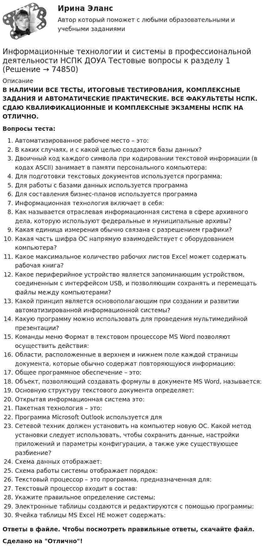     
            Описание
            В НАЛИЧИИ ВСЕ ТЕСТЫ, ИТОГОВЫЕ ТЕСТИРОВАНИЯ, КОМПЛЕКСНЫЕ ЗАДАНИЯ И АВТОМАТИЧЕСКИЕ ПРАКТИЧЕСКИЕ. ВСЕ ФАКУЛЬТЕТЫ НСПК. СДАЮ КВАЛИФИКАЦИОННЫЕ И КОМПЛЕКСНЫЕ ЭКЗАМЕНЫ НСПК НА ОТЛИЧНО.Вопросы теста:Автоматизированное рабочее место – это:В каких случаях, и с какой целью создаются базы данных?Двоичный код каждого символа при кодировании текстовой информации (в кодах ASCII) занимает в памяти персонального компьютера: Для подготовки текстовых документов используется программа:Для работы с базами данных используется программаДля составления бизнес-планов используется программаИнформационная технология включает в себя: Как называется отраслевая информационная система в сфере архивного дела, которую используют федеральные и муниципальные архивы? Какая единица измерения обычно связана с разрешением графики? Какая часть шифра ОС напрямую взаимодействует с оборудованием компьютера?Какое максимальное количество рабочих листов Excel может содержать рабочая книга?Какое периферийное устройство является запоминающим устройством, соединенным с интерфейсом USB, и позволяющим сохранять и перемещать файлы между компьютерами? Какой принцип является основополагающим при создании и развитии автоматизированной информационной системы? Какую программу можно использовать для проведения мультимедийной презентации?Команды меню Формат в текстовом процессоре MS Word позволяют осуществить действия: Области, расположенные в верхнем и нижнем поле каждой страницы документа, которые обычно содержат повторяющуюся информацию: Общее программное обеспечение – это:Объект, позволяющий создавать формулы в документе MS Word, называется: Основную структуру текстового документа определяет: Открытая информационная система это: Пакетная технология – это: Программа Microsoft Outlook используется дляСетевой техник должен установить на компьютер новую ОС. Какой метод установки следует использовать, чтобы сохранить данные, настройки приложений и параметры конфигурации, а также уже существующее разбиение? Схема данных отображает:Схема работы системы отображает порядок:Текстовый процессор – это программа, предназначенная для:Текстовый процессор входит в состав:Укажите правильное определение системы:Электронные таблицы создаются и редактируются с помощью программы:Ячейка таблицы MS Excel НЕ может содержать: Ответы в файле. Чтобы посмотреть правильные ответы, скачайте файл.Сделано на Отлично!   
            
            
            Информационные технологии и системы в профессиональной деятельности (ДОУА) Практическое занятие 2. Задания 4, 8, 10  НСПКИнформационные технологии и системы в профессиональной деятельности НСПК ДОУА Тестовые вопросы к разделу 1Информационные технологии и системы в профессиональной деятельности НСПК ДОУА Тестовые вопросы к разделу 2Информационные технологии и системы в профессиональной деятельности НСПК ДОУА Тестовые вопросы к разделу 3Информационные технологии и системы в профессиональной деятельности НСПК ДОУА Тестовые вопросы к разделу 4Информационные технологии и системы в профессиональной деятельности НСПК ДОУА Тестовые вопросы к разделу 5Информационные технологии, ИТОГОВЫЙ ТЕСТ, 25 вопросов на 100%, СИБУПК, 1 курсИнформационные технологии и системы в профессиональной деятельности (ДОУА)Информационные технологии и системы в профессиональной деятельности (ДОУА)Информационные технологии и системы в профессиональной деятельности (ДОУА) 81%Информационные технологии и системы в профессиональной деятельности (ДОУА) НСПК Практическое занятие 1. Задания 2, 3, 6Информационные технологии и системы в профессиональной деятельности (ДОУА) НСПК Практическое занятие 2. Задания 4, 8, 10 (автоматическое)Информационные технологии и системы в профессиональной деятельности (ДОУА) Практическое занятие 1. Задание 1  НСПКИнформационные технологии и системы в профессиональной деятельности (ДОУА) Практическое занятие 1. Задание 8  НСПК