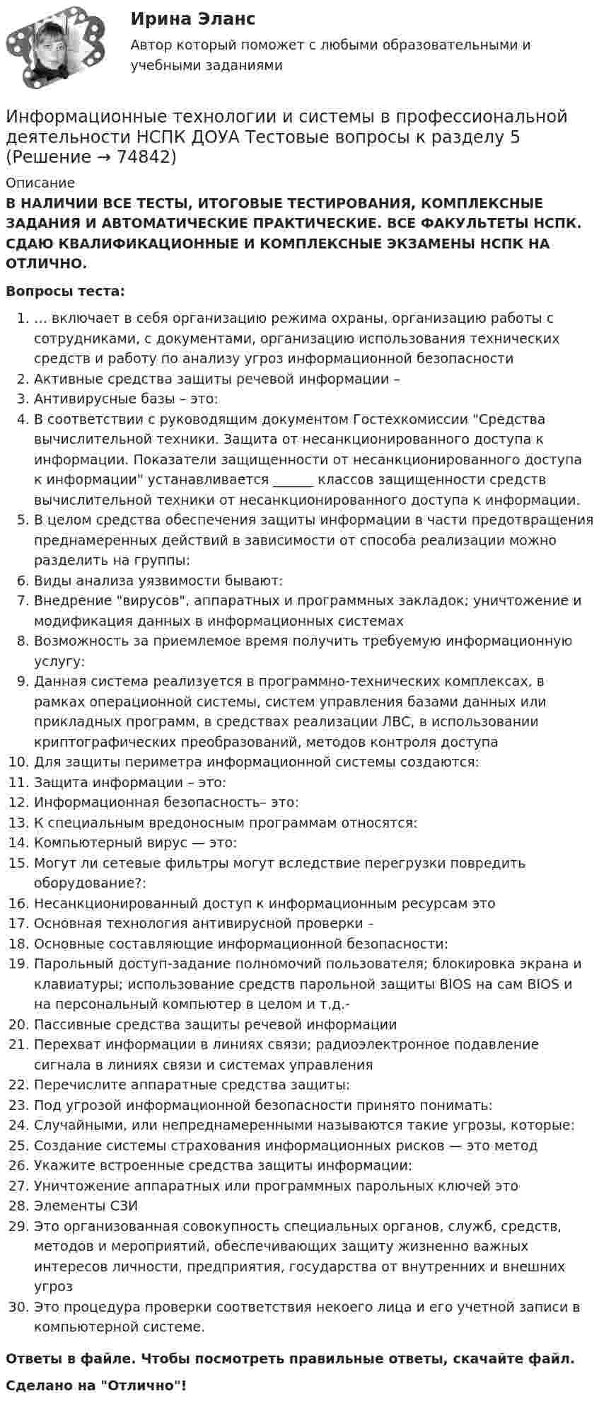      
            Описание
            В НАЛИЧИИ ВСЕ ТЕСТЫ, ИТОГОВЫЕ ТЕСТИРОВАНИЯ, КОМПЛЕКСНЫЕ ЗАДАНИЯ И АВТОМАТИЧЕСКИЕ ПРАКТИЧЕСКИЕ. ВСЕ ФАКУЛЬТЕТЫ НСПК. СДАЮ КВАЛИФИКАЦИОННЫЕ И КОМПЛЕКСНЫЕ ЭКЗАМЕНЫ НСПК НА ОТЛИЧНО.Вопросы теста:… включает в себя организацию режима охраны, организацию работы с сотрудниками, с документами, организацию использования технических средств и работу по анализу угроз информационной безопасности Активные средства защиты речевой информации –Антивирусные базы – это:В соответствии с руководящим документом Гостехкомиссии Средства вычислительной техники. Защита от несанкционированного доступа к информации. Показатели защищенности от несанкционированного доступа к информации устанавливается ______ классов защищенности средств вычислительной техники от несанкционированного доступа к информации.В целом средства обеспечения защиты информации в части предотвращения преднамеренных действий в зависимости от способа реализации можно разделить на группы:Виды анализа уязвимости бывают:Внедрение вирусов, аппаратных и программных закладок; уничтожение и модификация данных в информационных системах Возможность за приемлемое время получить требуемую информационную услугу:Данная система реализуется в программно-технических комплексах, в рамках операционной системы, систем управления базами данных или прикладных программ, в средствах реализации ЛВС, в использовании криптографических преобразований, методов контроля доступа Для защиты периметра информационной системы создаются: Защита информации – это:Информационная безопасность– это: К специальным вредоносным программам относятся:Компьютерный вирус — это: Могут ли сетевые фильтры могут вследствие перегрузки повредить оборудование?:Несанкционированный доступ к информационным ресурсам этоОсновная технология антивирусной проверки – Основные составляющие информационной безопасности: Парольный доступ-задание полномочий пользователя; блокировка экрана и клавиатуры; использование средств парольной защиты BIOS на сам BIOS и на персональный компьютер в целом и т.д.- Пассивные средства защиты речевой информации Перехват информации в линиях связи; радиоэлектронное подавление сигнала в линиях связи и системах управленияПеречислите аппаратные средства защиты:Под угрозой информационной безопасности принято понимать:Случайными, или непреднамеренными называются такие угрозы, которые:Создание системы страхования информационных рисков — это метод Укажите встроенные средства защиты информации: Уничтожение аппаратных или программных парольных ключей этоЭлементы СЗИ Это организованная совокупность специальных органов, служб, средств, методов и мероприятий, обеспечивающих защиту жизненно важных интересов личности, предприятия, государства от внутренних и внешних угрозЭто процедура проверки соответствия некоего лица и его учетной записи в компьютерной системе.Ответы в файле. Чтобы посмотреть правильные ответы, скачайте файл.Сделано на Отлично!   
            
            
            Информационные технологии и системы в профессиональной деятельности НСПК ДОУА Тестовые вопросы к разделу 4Информационные технологии и системы в профессиональной деятельности НСПК ДОУА Тестовые вопросы к разделу 5Информационные технологии, ИТОГОВЫЙ ТЕСТ, 25 вопросов на 100%, СИБУПК, 1 курсИнформационные технологии, итоговый тест (экзамен), СИБУПК, 1 курсИнформационные Технологии. Маршрутизатор и как он работает и как проверяет его настройку и работу💯 Информационные технологии.ои(dor_СПО) (ответы на тест Синергия / МОИ / МТИ / МосАП, ноябрь 2023)Информационные технологии основы ПК.Информационные технологии и системы в профессиональной деятельности (ДОУА) НСПК Практическое занятие 2. Задания 4, 8, 10 (автоматическое)Информационные технологии и системы в профессиональной деятельности (ДОУА) Практическое занятие 1. Задание 1  НСПКИнформационные технологии и системы в профессиональной деятельности (ДОУА) Практическое занятие 1. Задание 8  НСПКИнформационные технологии и системы в профессиональной деятельности (ДОУА) Практическое занятие 1. Задания 2, 3, 6  НСПКИнформационные технологии и системы в профессиональной деятельности (ДОУА) Практическое занятие 2. Задания 4, 8, 10  НСПКИнформационные технологии и системы в профессиональной деятельности НСПК ДОУА Тестовые вопросы к разделу 1Информационные технологии и системы в профессиональной деятельности НСПК ДОУА Тестовые вопросы к разделу 2