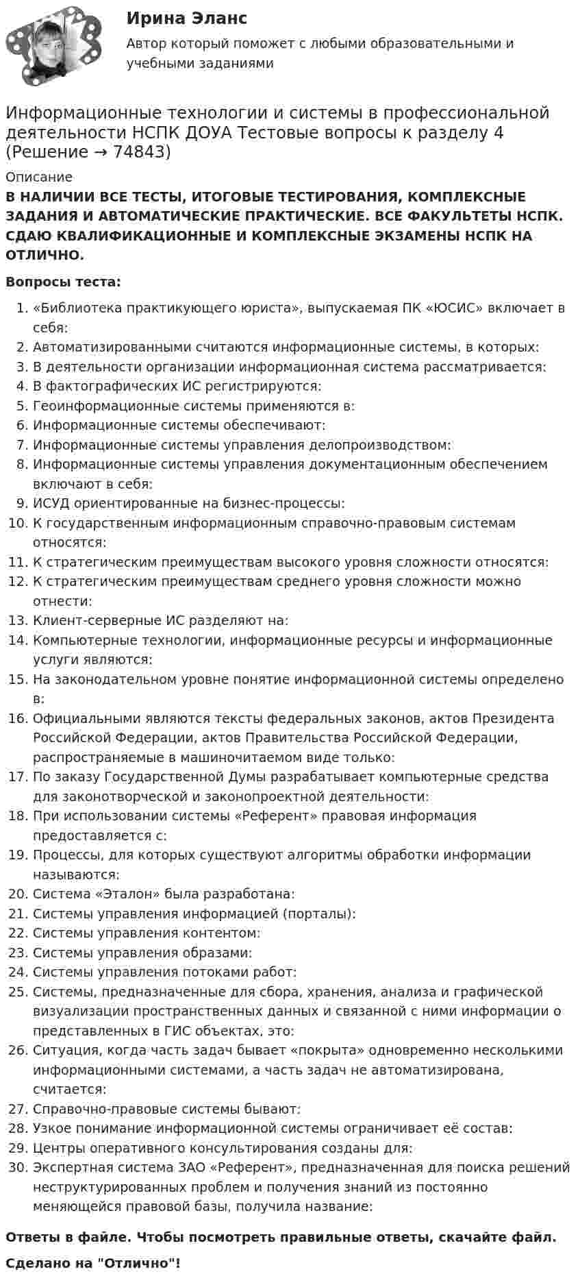      
            Описание
            В НАЛИЧИИ ВСЕ ТЕСТЫ, ИТОГОВЫЕ ТЕСТИРОВАНИЯ, КОМПЛЕКСНЫЕ ЗАДАНИЯ И АВТОМАТИЧЕСКИЕ ПРАКТИЧЕСКИЕ. ВСЕ ФАКУЛЬТЕТЫ НСПК. СДАЮ КВАЛИФИКАЦИОННЫЕ И КОМПЛЕКСНЫЕ ЭКЗАМЕНЫ НСПК НА ОТЛИЧНО.Вопросы теста:«Библиотека практикующего юриста», выпускаемая ПК «ЮСИС» включает в себя:Автоматизированными считаются информационные системы, в которых:В деятельности организации информационная система рассматривается:В фактографических ИС регистрируются: Геоинформационные системы применяются в:Информационные системы обеспечивают: Информационные системы управления делопроизводством: Информационные системы управления документационным обеспечением включают в себя: ИСУД ориентированные на бизнес-процессы: К государственным информационным справочно-правовым системам относятся:К стратегическим преимуществам высокого уровня сложности относятся:К стратегическим преимуществам среднего уровня сложности можно отнести: Клиент-серверные ИС разделяют на:Компьютерные технологии, информационные ресурсы и информационные услуги являются:На законодательном уровне понятие информационной системы определено в:Официальными являются тексты федеральных законов, актов Президента Российской Федерации, актов Правительства Российской Федерации, распространяемые в машиночитаемом виде только:По заказу Государственной Думы разрабатывает компьютерные средства для законотворческой и законопроектной деятельности: При использовании системы «Референт» правовая информация предоставляется с:Процессы, для которых существуют алгоритмы обработки информации называются:Система «Эталон» была разработана: Системы управления информацией (порталы):Системы управления контентом:Системы управления образами:Системы управления потоками работ:Системы, предназначенные для сбора, хранения, анализа и графической визуализации пространственных данных и связанной с ними информации о представленных в ГИС объектах, это:Ситуация, когда часть задач бывает «покрыта» одновременно несколькими информационными системами, а часть задач не автоматизирована, считается: Справочно-правовые системы бывают:Узкое понимание информационной системы ограничивает её состав: Центры оперативного консультирования созданы для: Экспертная система ЗАО «Референт», предназначенная для поиска решений неструктурированных проблем и получения знаний из постоянно меняющейся правовой базы, получила название: Ответы в файле. Чтобы посмотреть правильные ответы, скачайте файл.Сделано на Отлично!   
            
            
            Информационные технологии и системы в профессиональной деятельности НСПК ДОУА Тестовые вопросы к разделу 3Информационные технологии и системы в профессиональной деятельности НСПК ДОУА Тестовые вопросы к разделу 4Информационные технологии и системы в профессиональной деятельности НСПК ДОУА Тестовые вопросы к разделу 5Информационные технологии, ИТОГОВЫЙ ТЕСТ, 25 вопросов на 100%, СИБУПК, 1 курсИнформационные технологии, итоговый тест (экзамен), СИБУПК, 1 курсИнформационные Технологии. Маршрутизатор и как он работает и как проверяет его настройку и работу💯 Информационные технологии.ои(dor_СПО) (ответы на тест Синергия / МОИ / МТИ / МосАП, ноябрь 2023)Информационные технологии и системы в профессиональной деятельности (ДОУА) НСПК Практическое занятие 1. Задания 2, 3, 6Информационные технологии и системы в профессиональной деятельности (ДОУА) НСПК Практическое занятие 2. Задания 4, 8, 10 (автоматическое)Информационные технологии и системы в профессиональной деятельности (ДОУА) Практическое занятие 1. Задание 1  НСПКИнформационные технологии и системы в профессиональной деятельности (ДОУА) Практическое занятие 1. Задание 8  НСПКИнформационные технологии и системы в профессиональной деятельности (ДОУА) Практическое занятие 1. Задания 2, 3, 6  НСПКИнформационные технологии и системы в профессиональной деятельности (ДОУА) Практическое занятие 2. Задания 4, 8, 10  НСПКИнформационные технологии и системы в профессиональной деятельности НСПК ДОУА Тестовые вопросы к разделу 1