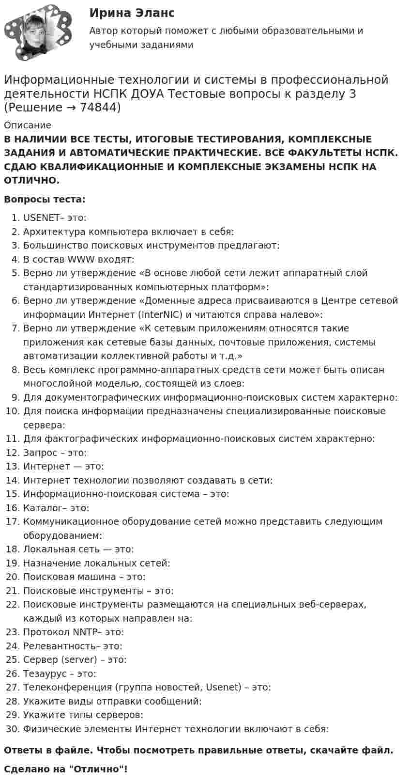      
            Описание
            В НАЛИЧИИ ВСЕ ТЕСТЫ, ИТОГОВЫЕ ТЕСТИРОВАНИЯ, КОМПЛЕКСНЫЕ ЗАДАНИЯ И АВТОМАТИЧЕСКИЕ ПРАКТИЧЕСКИЕ. ВСЕ ФАКУЛЬТЕТЫ НСПК. СДАЮ КВАЛИФИКАЦИОННЫЕ И КОМПЛЕКСНЫЕ ЭКЗАМЕНЫ НСПК НА ОТЛИЧНО.Вопросы теста:USENET– это: Архитектура компьютера включает в себя:Большинство поисковых инструментов предлагают: В состав WWW входят: Верно ли утверждение «В основе любой сети лежит аппаратный слой стандартизированных компьютерных платформ»: Верно ли утверждение «Доменные адреса присваиваются в Центре сетевой информации Интернет (InterNIC) и читаются справа налево»: Верно ли утверждение «К сетевым приложениям относятся такие приложения как сетевые базы данных, почтовые приложения, системы автоматизации коллективной работы и т.д.» Весь комплекс программно-аппаратных средств сети может быть описан многослойной моделью, состоящей из слоев: Для документографических информационно-поисковых систем характерно:Для поиска информации предназначены специализированные поисковые сервера: Для фактографических информационно-поисковых систем характерно:Запрос – это:Интернет — это:Интернет технологии позволяют создавать в сети:Информационно-поисковая система – это:Каталог– это:Коммуникационное оборудование сетей можно представить следующим оборудованием: Локальная сеть — это:Назначение локальных сетей: Поисковая машина – это: Поисковые инструменты – это: Поисковые инструменты размещаются на специальных веб-серверах, каждый из которых направлен на:Протокол NNTP– это: Релевантность– это:Сервер (server) – это: Тезаурус – это: Телеконференция (группа новостей, Usenet) – это: Укажите виды отправки сообщений: Укажите типы серверов:Физические элементы Интернет технологии включают в себя:Ответы в файле. Чтобы посмотреть правильные ответы, скачайте файл.Сделано на Отлично!   
            
            
            Информационные технологии и системы в профессиональной деятельности НСПК ДОУА Тестовые вопросы к разделу 2Информационные технологии и системы в профессиональной деятельности НСПК ДОУА Тестовые вопросы к разделу 3Информационные технологии и системы в профессиональной деятельности НСПК ДОУА Тестовые вопросы к разделу 4Информационные технологии и системы в профессиональной деятельности НСПК ДОУА Тестовые вопросы к разделу 5Информационные технологии, ИТОГОВЫЙ ТЕСТ, 25 вопросов на 100%, СИБУПК, 1 курсИнформационные технологии, итоговый тест (экзамен), СИБУПК, 1 курсИнформационные Технологии. Маршрутизатор и как он работает и как проверяет его настройку и работуИнформационные технологии и системы в профессиональной деятельности (ДОУА) 81%Информационные технологии и системы в профессиональной деятельности (ДОУА) НСПК Практическое занятие 1. Задания 2, 3, 6Информационные технологии и системы в профессиональной деятельности (ДОУА) НСПК Практическое занятие 2. Задания 4, 8, 10 (автоматическое)Информационные технологии и системы в профессиональной деятельности (ДОУА) Практическое занятие 1. Задание 1  НСПКИнформационные технологии и системы в профессиональной деятельности (ДОУА) Практическое занятие 1. Задание 8  НСПКИнформационные технологии и системы в профессиональной деятельности (ДОУА) Практическое занятие 1. Задания 2, 3, 6  НСПКИнформационные технологии и системы в профессиональной деятельности (ДОУА) Практическое занятие 2. Задания 4, 8, 10  НСПК