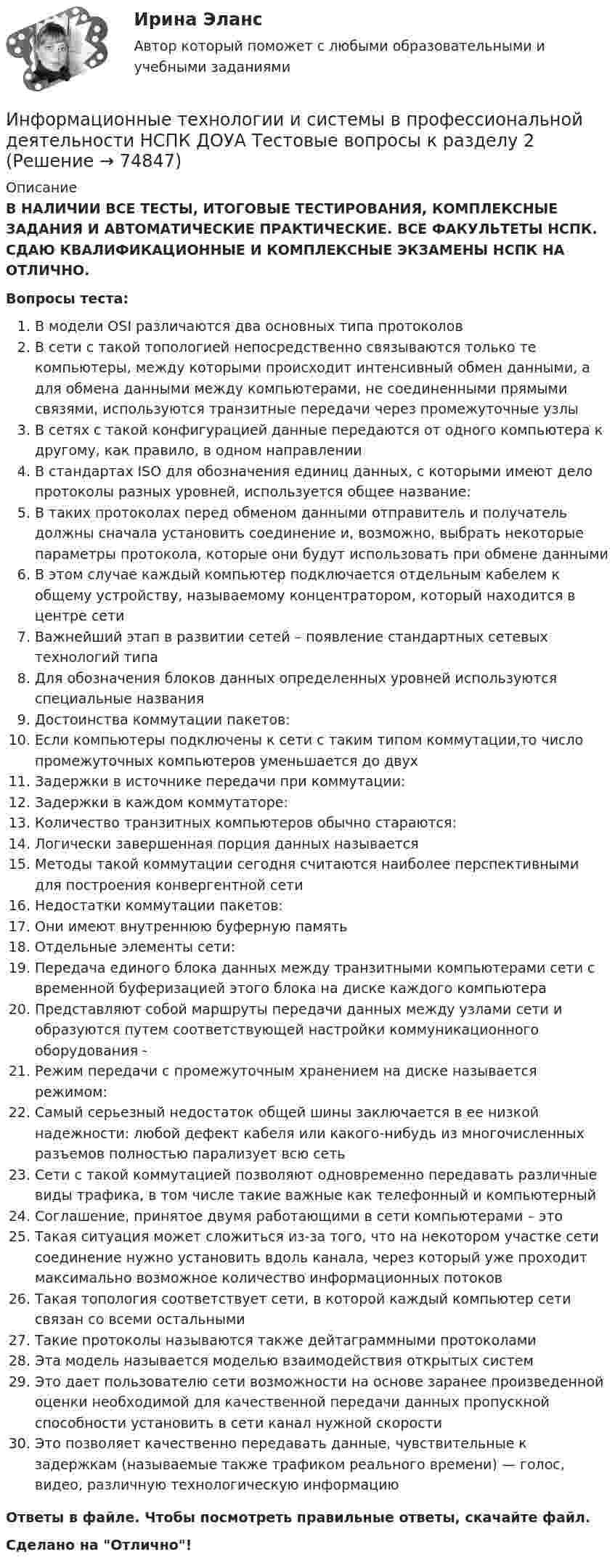      
            Описание
            В НАЛИЧИИ ВСЕ ТЕСТЫ, ИТОГОВЫЕ ТЕСТИРОВАНИЯ, КОМПЛЕКСНЫЕ ЗАДАНИЯ И АВТОМАТИЧЕСКИЕ ПРАКТИЧЕСКИЕ. ВСЕ ФАКУЛЬТЕТЫ НСПК. СДАЮ КВАЛИФИКАЦИОННЫЕ И КОМПЛЕКСНЫЕ ЭКЗАМЕНЫ НСПК НА ОТЛИЧНО.Вопросы теста:В модели OSI различаются два основных типа протоколовВ сети с такой топологией непосредственно связываются только те компьютеры, между которыми происходит интенсивный обмен данными, а для обмена данными между компьютерами, не соединенными прямыми связями, используются транзитные передачи через промежуточные узлыВ сетях с такой конфигурацией данные передаются от одного компьютера к другому, как правило, в одном направленииВ стандартах ISO для обозначения единиц данных, с которыми имеют дело протоколы разных уровней, используется общее название:В таких протоколах перед обменом данными отправитель и получатель должны сначала установить соединение и, возможно, выбрать некоторые параметры протокола, которые они будут использовать при обмене данными В этом случае каждый компьютер подключается отдельным кабелем к общему устройству, называемому концентратором, который находится в центре сети Важнейший этап в развитии сетей – появление стандартных сетевых технологий типаДля обозначения блоков данных определенных уровней используются специальные названияДостоинства коммутации пакетов:Если компьютеры подключены к сети с таким типом коммутации,то число промежуточных компьютеров уменьшается до двухЗадержки в источнике передачи при коммутации:Задержки в каждом коммутаторе:Количество транзитных компьютеров обычно стараются: Логически завершенная порция данных называется Методы такой коммутации сегодня считаются наиболее перспективными для построения конвергентной сетиНедостатки коммутации пакетов:Они имеют внутреннюю буферную память Отдельные элементы сети:Передача единого блока данных между транзитными компьютерами сети с временной буферизацией этого блока на диске каждого компьютера Представляют собой маршруты передачи данных между узлами сети и образуются путем соответствующей настройки коммуникационного оборудования -Режим передачи с промежуточным хранением на диске называется режимом:Самый серьезный недостаток общей шины заключается в ее низкой надежности: любой дефект кабеля или какого-нибудь из многочисленных разъемов полностью парализует всю сеть Сети с такой коммутацией позволяют одновременно передавать различные виды трафика, в том числе такие важные как телефонный и компьютерный Соглашение, принятое двумя работающими в сети компьютерами – этоТакая ситуация может сложиться из-за того, что на некотором участке сети соединение нужно установить вдоль канала, через который уже проходит максимально возможное количество информационных потоковТакая топология соответствует сети, в которой каждый компьютер сети связан со всеми остальными Такие протоколы называются также дейтаграммными протоколами Эта модель называется моделью взаимодействия открытых системЭто дает пользователю сети возможности на основе заранее произведенной оценки необходимой для качественной передачи данных пропускной способности установить в сети канал нужной скоростиЭто позволяет качественно передавать данные, чувствительные к задержкам (называемые также трафиком реального времени) — голос, видео, различную технологическую информацию Ответы в файле. Чтобы посмотреть правильные ответы, скачайте файл.Сделано на Отлично!   
            
            
            Информационные технологии и системы в профессиональной деятельности НСПК ДОУА Тестовые вопросы к разделу 1Информационные технологии и системы в профессиональной деятельности НСПК ДОУА Тестовые вопросы к разделу 2Информационные технологии и системы в профессиональной деятельности НСПК ДОУА Тестовые вопросы к разделу 3Информационные технологии и системы в профессиональной деятельности НСПК ДОУА Тестовые вопросы к разделу 4Информационные технологии и системы в профессиональной деятельности НСПК ДОУА Тестовые вопросы к разделу 5Информационные технологии, ИТОГОВЫЙ ТЕСТ, 25 вопросов на 100%, СИБУПК, 1 курсИнформационные технологии, итоговый тест (экзамен), СИБУПК, 1 курсИнформационные технологии и системы в профессиональной деятельности (ДОУА)Информационные технологии и системы в профессиональной деятельности (ДОУА) 81%Информационные технологии и системы в профессиональной деятельности (ДОУА) НСПК Практическое занятие 1. Задания 2, 3, 6Информационные технологии и системы в профессиональной деятельности (ДОУА) НСПК Практическое занятие 2. Задания 4, 8, 10 (автоматическое)Информационные технологии и системы в профессиональной деятельности (ДОУА) Практическое занятие 1. Задание 1  НСПКИнформационные технологии и системы в профессиональной деятельности (ДОУА) Практическое занятие 1. Задание 8  НСПКИнформационные технологии и системы в профессиональной деятельности (ДОУА) Практическое занятие 1. Задания 2, 3, 6  НСПК