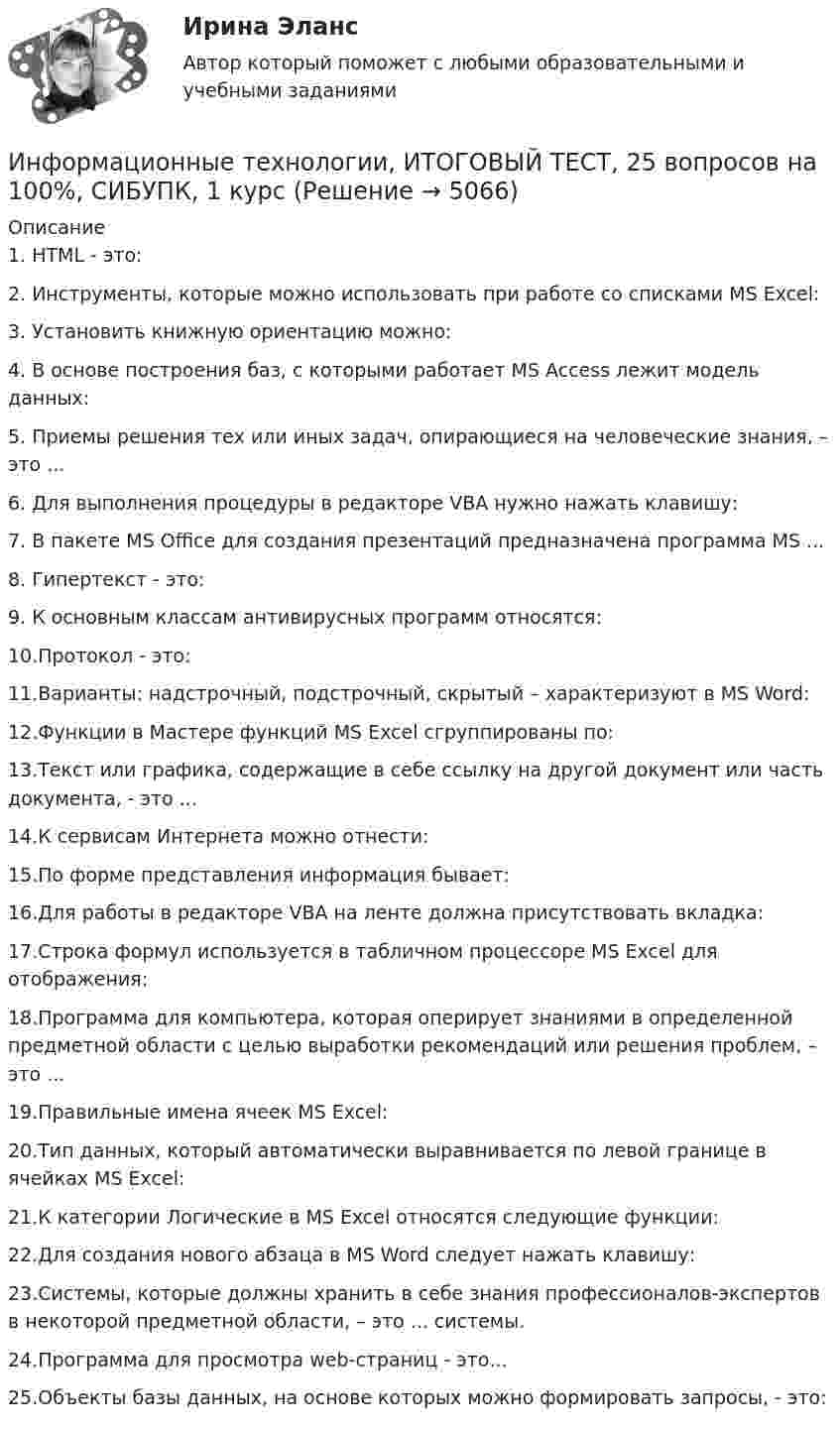      
          Описание
          1.    HTML - это:2.    Инструменты, которые можно использовать при работе со списками MS Excel:3.    Установить книжную ориентацию можно:4.    В основе построения баз, с которыми работает MS Access лежит модель данных:5.    Приемы решения тех или иных задач, опирающиеся на человеческие знания, – это ...6.    Для выполнения процедуры в редакторе VBA нужно нажать клавишу:7.    В пакете MS Office для создания презентаций предназначена программа MS ...8.    Гипертекст - это:9.    К основным классам антивирусных программ относятся:10.Протокол - это:11.Варианты: надстрочный, подстрочный, скрытый – характеризуют в MS Word:12.Функции в Мастере функций MS Excel сгруппированы по:13.Текст или графика, содержащие в себе ссылку на другой документ или часть документа, - это ...14.К сервисам Интернета можно отнести:15.По форме представления информация бывает:16.Для работы в редакторе VBA на ленте должна присутствовать вкладка:17.Строка формул используется в табличном процессоре MS Excel для отображения:18.Программа для компьютера, которая оперирует знаниями в определенной предметной области с целью выработки рекомендаций или решения проблем, – это ... 19.Правильные имена ячеек MS Excel:20.Тип данных, который автоматически выравнивается по левой границе в ячейках MS Excel:21.К категории Логические в MS Excel относятся следующие функции:22.Для создания нового абзаца в MS Word следует нажать клавишу:23.Системы, которые должны хранить в себе знания профессионалов-экспертов в некоторой предметной области, – это ... системы.24.Программа для просмотра web-страниц - это...25.Объекты базы данных, на основе которых можно формировать запросы, - это:  
            
            
            Информационные технологии и системы в профессиональной деятельности НСПК ДОУА Тестовые вопросы к разделу 5Информационные технологии, ИТОГОВЫЙ ТЕСТ, 25 вопросов на 100%, СИБУПК, 1 курсИнформационные технологии, итоговый тест (экзамен), СИБУПК, 1 курсИнформационные Технологии. Маршрутизатор и как он работает и как проверяет его настройку и работу💯 Информационные технологии.ои(dor_СПО) (ответы на тест Синергия / МОИ / МТИ / МосАП, ноябрь 2023)Информационные технологии основы ПК.Информационные технологии (ОТВЕТЫ на вступительный тест Синергия/МТИ/МОСАП)Информационные технологии и системы в профессиональной деятельности (ДОУА) Практическое занятие 1. Задание 1  НСПКИнформационные технологии и системы в профессиональной деятельности (ДОУА) Практическое занятие 1. Задание 8  НСПКИнформационные технологии и системы в профессиональной деятельности (ДОУА) Практическое занятие 1. Задания 2, 3, 6  НСПКИнформационные технологии и системы в профессиональной деятельности (ДОУА) Практическое занятие 2. Задания 4, 8, 10  НСПКИнформационные технологии и системы в профессиональной деятельности НСПК ДОУА Тестовые вопросы к разделу 1Информационные технологии и системы в профессиональной деятельности НСПК ДОУА Тестовые вопросы к разделу 2Информационные технологии и системы в профессиональной деятельности НСПК ДОУА Тестовые вопросы к разделу 3