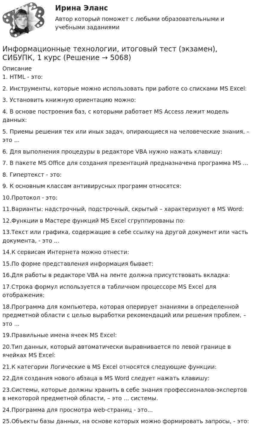      
          Описание
          1.    HTML - это:2.    Инструменты, которые можно использовать при работе со списками MS Excel:3.    Установить книжную ориентацию можно:4.    В основе построения баз, с которыми работает MS Access лежит модель данных:5.    Приемы решения тех или иных задач, опирающиеся на человеческие знания, – это ...6.    Для выполнения процедуры в редакторе VBA нужно нажать клавишу:7.    В пакете MS Office для создания презентаций предназначена программа MS ...8.    Гипертекст - это:9.    К основным классам антивирусных программ относятся:10.Протокол - это:11.Варианты: надстрочный, подстрочный, скрытый – характеризуют в MS Word:12.Функции в Мастере функций MS Excel сгруппированы по:13.Текст или графика, содержащие в себе ссылку на другой документ или часть документа, - это ...14.К сервисам Интернета можно отнести:15.По форме представления информация бывает:16.Для работы в редакторе VBA на ленте должна присутствовать вкладка:17.Строка формул используется в табличном процессоре MS Excel для отображения:18.Программа для компьютера, которая оперирует знаниями в определенной предметной области с целью выработки рекомендаций или решения проблем, – это ... 19.Правильные имена ячеек MS Excel:20.Тип данных, который автоматически выравнивается по левой границе в ячейках MS Excel:21.К категории Логические в MS Excel относятся следующие функции:22.Для создания нового абзаца в MS Word следует нажать клавишу:23.Системы, которые должны хранить в себе знания профессионалов-экспертов в некоторой предметной области, – это ... системы.24.Программа для просмотра web-страниц - это...25.Объекты базы данных, на основе которых можно формировать запросы, - это:  
            
            
            Информационные технологии, ИТОГОВЫЙ ТЕСТ, 25 вопросов на 100%, СИБУПК, 1 курсИнформационные технологии, итоговый тест (экзамен), СИБУПК, 1 курсИнформационные Технологии. Маршрутизатор и как он работает и как проверяет его настройку и работу💯 Информационные технологии.ои(dor_СПО) (ответы на тест Синергия / МОИ / МТИ / МосАП, ноябрь 2023)Информационные технологии основы ПК.Информационные технологии (ОТВЕТЫ на вступительный тест Синергия/МТИ/МОСАП)Информационные технологии Ответы на тест Синергия МОИ МТИИнформационные технологии и системы в профессиональной деятельности (ДОУА) Практическое занятие 1. Задание 8  НСПКИнформационные технологии и системы в профессиональной деятельности (ДОУА) Практическое занятие 1. Задания 2, 3, 6  НСПКИнформационные технологии и системы в профессиональной деятельности (ДОУА) Практическое занятие 2. Задания 4, 8, 10  НСПКИнформационные технологии и системы в профессиональной деятельности НСПК ДОУА Тестовые вопросы к разделу 1Информационные технологии и системы в профессиональной деятельности НСПК ДОУА Тестовые вопросы к разделу 2Информационные технологии и системы в профессиональной деятельности НСПК ДОУА Тестовые вопросы к разделу 3Информационные технологии и системы в профессиональной деятельности НСПК ДОУА Тестовые вопросы к разделу 4