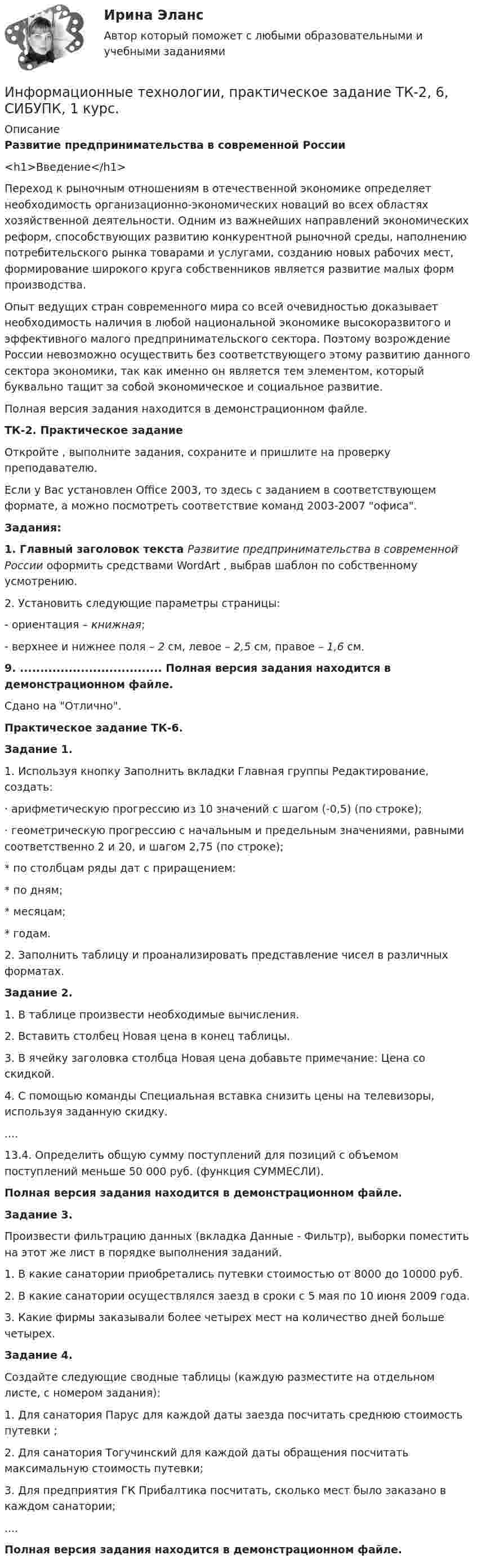     
          Описание
          Развитие предпринимательства в современной России<h1>Введение</h1>Переход к рыночным отношениям в отечественной экономике определяет необходимость организационно-экономических новаций во всех областях хозяйственной деятельности. Одним из важнейших направлений экономических реформ, способствующих развитию конкурентной рыночной среды, наполнению потребительского рынка товарами и услугами, созданию новых рабочих мест, формирование широкого круга собственников является развитие малых форм производства.Опыт ведущих стран современного мира со всей очевидностью доказывает необходимость наличия в любой национальной экономике высокоразвитого и эффективного малого предпринимательского сектора. Поэтому возрождение России невозможно осуществить без соответствующего этому развитию данного сектора экономики, так как именно он является тем элементом, который буквально тащит за собой экономическое и социальное развитие.Полная версия задания находится в демонстрационном файле.ТК-2. Практическое заданиеОткройте  , выполните задания, сохраните и пришлите на проверку преподавателю.Если у Вас установлен Office 2003, то здесь  с заданием в соответствующем формате, а  можно посмотреть соответствие команд 2003-2007 офиса.Задания:1. Главный заголовок текста Развитие предпринимательства в современной России оформить средствами WordArt , выбрав шаблон по собственному усмотрению.2. Установить следующие параметры страницы:- ориентация – книжная;- верхнее и нижнее поля – 2 см, левое – 2,5 см, правое – 1,6 см.9. ................................... Полная версия задания находится в демонстрационном файле.Сдано на Отлично.Практическое задание ТК-6.Задание 1. 1. Используя кнопку Заполнить вкладки Главная группы Редактирование, создать:·  арифметическую прогрессию из 10 значений с шагом (-0,5) (по строке);·  геометрическую прогрессию с начальным и предельным значениями, равными соответственно 2 и 20, и шагом 2,75 (по строке);* по столбцам ряды дат с приращением:* по дням;* месяцам; * годам.2. Заполнить таблицу и проанализировать представление чисел в различных форматах.Задание 2.1. В таблице произвести необходимые вычисления. 2. Вставить столбец Новая цена в конец таблицы. 3. В ячейку заголовка столбца Новая цена добавьте примечание: Цена со скидкой.4. С помощью команды Специальная вставка снизить цены на телевизоры, используя заданную скидку.....  13.4. Определить общую сумму поступлений для позиций с объемом поступлений меньше 50 000 руб. (функция СУММЕСЛИ).Полная версия задания находится в демонстрационном файле.Задание 3.Произвести фильтрацию данных (вкладка Данные - Фильтр), выборки поместить на этот же лист в порядке выполнения заданий.1. В какие санатории приобретались путевки стоимостью от 8000 до 10000 руб.2. В какие санатории осуществлялся заезд в сроки с 5 мая по 10 июня 2009 года.3. Какие фирмы заказывали более четырех мест на количество дней больше четырех.Задание 4. Создайте следующие сводные таблицы (каждую разместите на отдельном листе, с номером задания):1. Для санатория Парус для каждой даты заезда посчитать среднюю стоимость путевки ;2. Для санатория Тогучинский для каждой даты обращения посчитать максимальную стоимость путевки;3. Для предприятия ГК Прибалтика посчитать, сколько мест было заказано в каждом санатории;....Полная версия задания находится в демонстрационном файле.  
            
            
            Информационные технологии практическое задание 2Информационные технологии, практическое задание ТК-2, 6, СИБУПК, 1 курс.Информационные технологии, практическое задание ТК-2, СИБУПК, 1 курс.Информационные Технологии. Проверка беспроводной плати Виндомс.Информационные технологии СибупкИнформационные технологии. СибупкИнформационные технологии (Темы 1-14) тест с ответами Синергия/МОИ/ МТИ /МОСАПИнформационные Технологии. Маршрутизатор и как он работает и как проверяет его настройку и работу💯 Информационные технологии.ои(dor_СПО) (ответы на тест Синергия / МОИ / МТИ / МосАП, ноябрь 2023)Информационные технологии основы ПК.Информационные технологии (ОТВЕТЫ на вступительный тест Синергия/МТИ/МОСАП)Информационные технологии Ответы на тест Синергия МОИ МТИИнформационные Технологии ПК. Сборка материнской платы ми кулер.Информационные технологии. Понятие полноты информации....