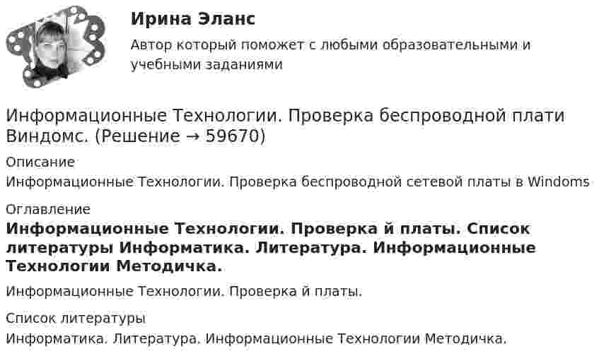      
            Описание
            Информационные Технологии. Проверка беспроводной сетевой платы в Windoms 
            Оглавление
            Информационные Технологии. Проверка й платы. 
            Список литературы
            Информатика. Литература.                                                                          Информационные Технологии Методичка. 
            
            
            Информационные технологии, практическое задание ТК-2, СИБУПК, 1 курс.Информационные Технологии. Проверка беспроводной плати Виндомс.Информационные технологии СибупкИнформационные технологии. СибупкИнформационные технологии (Темы 1-14) тест с ответами Синергия/МОИ/ МТИ /МОСАПИнформационные технологии (Тест МТИ ответы на Отлично) 95/100 балловИнформационные технологии (тест с ответами ММА/ИДО)Информационные технологии основы ПК.Информационные технологии (ОТВЕТЫ на вступительный тест Синергия/МТИ/МОСАП)Информационные технологии Ответы на тест Синергия МОИ МТИИнформационные Технологии ПК. Сборка материнской платы ми кулер.Информационные технологии. Понятие полноты информации....Информационные технологии практическая к теме 6Информационные технологии практическое задание 2