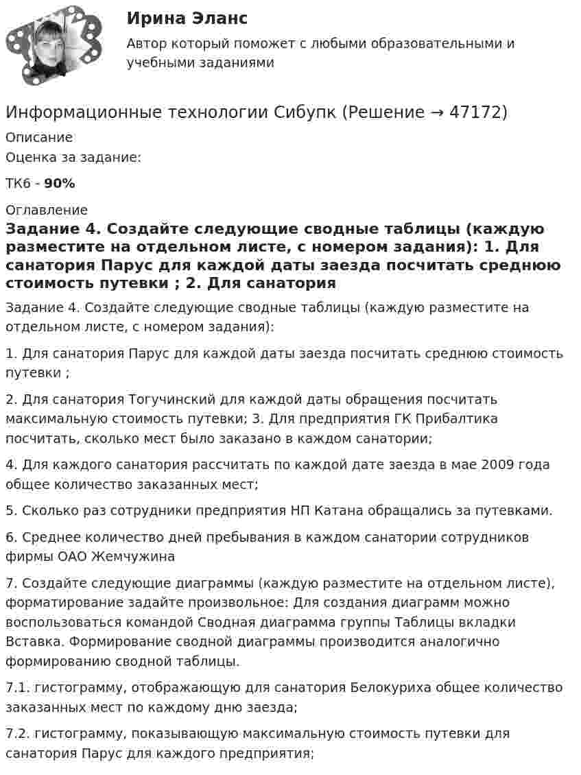     
            Описание
            Оценка за задание:ТК6 - 90% 
            Оглавление
            Задание 4. Создайте следующие сводные таблицы (каждую разместите на отдельном листе, с номером задания):     1. Для санатория Парус для каждой даты заезда посчитать среднюю стоимость путевки ;      2. Для санатория Тогучинский для каждой даты обращения посчитать максимальную стоимость путевки;     3. Для предприятия ГК Прибалтика посчитать, сколько мест было заказано в каждом санатории;      4. Для каждого санатория рассчитать по каждой дате заезда в мае 2009 года общее количество заказанных мест; 5. Сколько раз сотрудники предприятия НП Катана обращались за путевками.6. Среднее количество дней пребывания в каждом санатории сотрудников фирмы ОАО Жемчужина7. Создайте следующие диаграммы (каждую разместите на отдельном листе), форматирование задайте произвольное:     Для создания диаграмм можно воспользоваться командой Сводная диаграмма группы Таблицы вкладки Вставка. Формирование сводной    диаграммы производится аналогично формированию сводной таблицы.   7.1. гистограмму, отображающую для санатория Белокуриха общее количество заказанных мест по каждому дню заезда;    7.2. гистограмму, показывающую максимальную стоимость путевки для санатория Парус для каждого предприятия;    
            
            
            Информационные Технологии. Проверка беспроводной плати Виндомс.Информационные технологии СибупкИнформационные технологии. СибупкИнформационные технологии (Темы 1-14) тест с ответами Синергия/МОИ/ МТИ /МОСАПИнформационные технологии (Тест МТИ ответы на Отлично) 95/100 балловИнформационные технологии (тест с ответами ММА/ИДО)Информационные Технологии - тест с ответами - Синергия - 2022Информационные технологии (ОТВЕТЫ на вступительный тест Синергия/МТИ/МОСАП)Информационные технологии Ответы на тест Синергия МОИ МТИИнформационные Технологии ПК. Сборка материнской платы ми кулер.Информационные технологии. Понятие полноты информации....Информационные технологии практическая к теме 6Информационные технологии практическое задание 2Информационные технологии, практическое задание ТК-2, 6, СИБУПК, 1 курс.