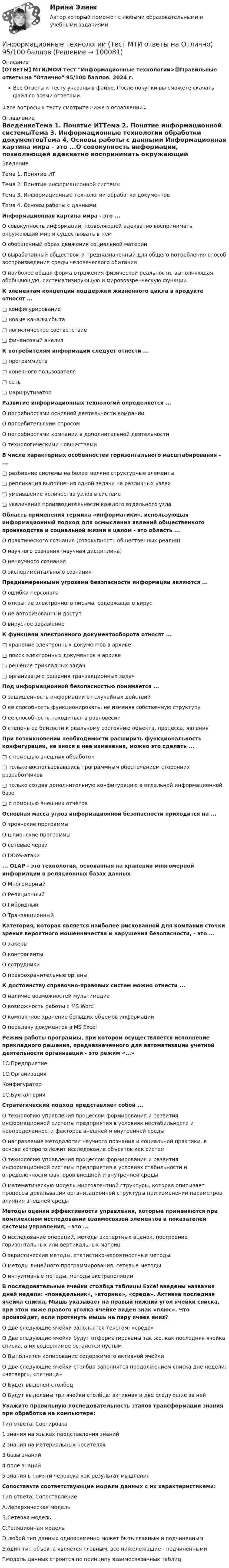      
            Описание
            [ОТВЕТЫ] МТИ/МОИ Тест Информационные технологии>🟢Правильные ответы на Отлично 95/100 баллов. 2024 г.Все Ответы к тесту указаны в файле. После покупки вы сможете скачать файл со всеми ответами.↓все вопросы к тесту смотрите ниже в оглавлении↓ 
            Оглавление
            ВведениеТема 1. Понятие ИТТема 2. Понятие информационной системыТема 3. Информационные технологии обработки документовТема 4. Основы работы с данными Информационная картина мира - это ...О совокупность информации, позволяющей адекватно воспринимать окружающий мир и существовать в немО обобщенный образ движения социальной материиО выработанный обществом и предназначенный для общего потребления способ воспроизведения среды человеческого обитанияО наиболее общая форма отражения физической реальности, выполняющая обобщающую, систематизирующую и мировоззренческую функции К элементам концепции поддержки жизненного цикла в продукте относят ...□ конфигурирование□ новые каналы сбыта□ логистическое соответствие□ финансовый анализ К потребителям информации следует отнести ...□ программиста□ конечного пользователя□ сеть□ маршрутизатор Развитие информационных технологий определяется ...О потребностями основной деятельности компанииО потребительским спросомО потребностями компании в дополнительной деятельностиО технологическими новшествами В числе характерных особенностей горизонтального масштабирования - ...□       разбиение системы на более мелкие структурные элементы□       репликация выполнения одной задачи на различных узлах□       уменьшение количества узлов в системе□       увеличение производительности каждого отдельного узла Область применения термина «информатики», использующая информационный подход для осмысления явлений общественного производства и социальной жизни в целом - это область ...О практического сознания (совокупность общественных реалий)О научного сознания (научная дисциплина)О ненаучного сознанияО экспериментального сознания Преднамеренными угрозами безопасности информации являются ...О ошибки персоналаО открытие электронного письма, содержащего вирусО не авторизованный доступО вирусное заражение К функциям электронного документооборота относят ...□      хранение электронных документов в архиве□      поиск электронных документов в архиве□      решение прикладных задач□      организацию решения транзакционных задач Под информационной безопасностью понимается ...О защищенность информации от случайных действийО ее способность функционировать, не изменяя собственную структуруО ее способность находиться в равновесииО степень ее близости к реальному состоянию объекта, процесса, явления При возникновении необходимости расширить функциональность конфигурации, не внося в нее изменения, можно это сделать ...□       с помощью внешних обработок□       только воспользовавшись программным обеспечением сторонних разработчиков□       только создав дополнительную конфигурацию в отдельной информационной базе□       с помощью внешних отчетов Основная масса угроз информационной безопасности приходится на ...О троянские программыО шпионские программыО сетевые червиО DDoS-атаки ... OLAP - это технология, основанная на хранении многомерной информации в реляционных базах данныхО МногомерныйО РеляционныйО ГибридныйО Транзакционный Категория, которая является наиболее рискованной для компании сточки зрения вероятного мошенничества и нарушения безопасности, - это ...О хакерыО контрагентыО сотрудникиО правоохранительные органы К достоинству справочно-правовых систем можно отнести ...О наличие возможностей мультимедиаО возможность работы с MS WordО компактное хранение больших объемов информацииО передачу документов в MS Excel Режим работы программы, при котором осуществляется исполнение прикладного решения, предназначенного для автоматизации учетной деятельности организаций - это режим «...»1С:Предприятие1С:ОрганизацияКонфигуратор1С:Бухгалтерия Стратегический подход представляет собой ...О технологию управления процессом формирования и развития информационной системы предприятия в условиях нестабильности и неопределенности факторов внешней и внутренней средыО направление методологии научного познания и социальной практики, в основе которого лежит исследование объектов как системО технологию управления процессом формирования и развития информационной системы предприятия в условиях стабильности и определенности факторов внешней и внутренней средыО математическую модель многоагентной структуры, которая описывает процессы девальвации организационной структуры при изменении параметров влияния внешней среды Методы оценки эффективности управления, которые применяются при комплексном исследовании взаимосвязей элементов и показателей системы управления, - это ...О исследование операций, методы экспертных оценок, построение горизонтальных или вертикальных матрицО эвристические методы, статистико-вероятностные методыО методы линейного программирования, сетевые методыО интуитивные методы, методы экстраполяции В последовательные ячейки столбца таблицы Excel введены названия дней недели: «понедельник», «вторник», «среда». Активна последняя ячейка списка. Мышь указывает на правый нижний угол ячейки списка, при этом ниже правого уголка ячейке виден знак «плюс». Что произойдет, если протянуть мышь на пару ячеек вниз?О Две следующие ячейки заполнятся текстом: «среда»О Две следующие ячейки будут отформатированы так же, как последняя ячейка списка, а их содержимое останется пустымО Выполнится копирование содержимого активной ячейкиО Две следующие ячейки столбца заполнятся продолжением списка дне недели: «четверг», «пятница»О Будет выделен столбецО Будут выделены три ячейки столбца: активная и две следующие за ней Укажите правильную последовательность этапов трансформации знания при обработке на компьютере:Тип ответа: Сортировка1 знания на языках представления знаний2 знания на материальных носителях3 базы знаний4 поле знаний5 знания в памяти человека как результат мышления Сопоставьте соответствующие модели данных с их характеристиками:Тип ответа: СопоставлениеA.Иерархическая модельB.Сетевая модельC.Реляционная модельD.любой тип данных одновременно может быть главным и подчиненнымE.один тип объекта является главным, все нижележащие - подчиненнымиF.модель данных строится по принципу взаимосвязанных таблиц  
            
            
            Информационные технологии (Темы 1-14) тест с ответами Синергия/МОИ/ МТИ /МОСАПИнформационные технологии (Тест МТИ ответы на Отлично) 95/100 балловИнформационные технологии (тест с ответами ММА/ИДО)Информационные Технологии - тест с ответами - Синергия - 2022Информационные технологии. Топография всех системных сетейИНФОРМАЦИОННЫЕ ТЕХНОЛОГИИ//ТУСУР//КОНТРОЛЬНАЯ РАБОТА №1//ОТВЕТ НА СКРИНЕИНФОРМАЦИОННЫЕ ТЕХНОЛОГИИ//ТУСУР//КОНТРОЛЬНАЯ РАБОТА №1//ОТВЕТ НА СКРИНЕИнформационные технологии. Понятие полноты информации....Информационные технологии практическая к теме 6Информационные технологии практическое задание 2Информационные технологии, практическое задание ТК-2, 6, СИБУПК, 1 курс.Информационные технологии, практическое задание ТК-2, СИБУПК, 1 курс.Информационные Технологии. Проверка беспроводной плати Виндомс.Информационные технологии Сибупк