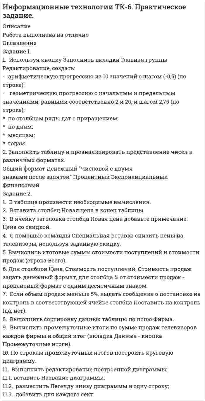      
          Описание
          ЗАДАНИЕ 11.  Используя кнопку Заполнить вкладки Главная группы Редактирование, создать:											·   арифметическую прогрессию из 10 значений с шагом (-0,5) (по строке);											·    геометрическую прогрессию с начальным и предельным значениями, равными соответственно 2 и 20, и шагом 2,75 (по строке);											*  по столбцам ряды дат с приращением:											*  по дням;											*  месяцам; 											*  годам.											2. Заполнить таблицу и проанализировать представление чисел в различных форматах.											Общий формат     Денежный      Числовой с двумязнаками после запятой  	Процентный   	Экспоненциальный	Финансовый						1000000											1,00E+06											1123,456											0,007											23%											-100											155											Мария											ЗАДАНИЕ 21.  В таблице произвести необходимые  вычисления. 											2.  Вставить столбец Новая цена в конец таблицы. 											3.  В ячейку заголовка столбца Новая цена добавьте примечание: Цена со скидкой.											4.  С помощью команды Специальная вставка снизить цены на телевизоры, используя заданную скидку.											5. Вычислить итоговые суммы стоимости поступлений и стоимости продаж (строка Всего).											6.   Для столбцов Цена, Стоимость поступлений, Стоимость продаж задать денежный формат, для столбца % от стоимости продаж - процентный формат с одним десятичным знаком.											7.  Если объем продаж меньше 5%, выдать сообщение о постановке на контроль в соответствующей ячейке столбца Поставить на контроль (да, нет).											8.  Выполнить сортировку данных таблицы по полю Фирма.											9.  Вычислить промежуточные итоги по сумме продаж телевизоров каждой фирмы и общий итог (вкладка Данные - кнопка Промежуточные итоги).											10. По строкам промежуточных итогов построить круговую диаграмму.											11.  Выполнить редактирование построенной диаграммы:											   11.1.  вставить Название диаграммы;											   11.2.  разместить Легенду внизу диаграммы в одну строку;											   11.3.  добавить для каждого сектора долю (%) продаж от общего объема.											Продажи телевизоров ТД Видеотехника											Фирма	Цена, руб.	Поступило, шт.	Продано, шт.	Стоимость поступлений, руб.	Стоимость продаж, руб. 	% от стои-мости продаж	Поставить на контроль (да, нет)		Скидка, %		1	                    2	        3	4	    5	            6	              7	         8	             Скидка, %			Sharp	      4500	        5	3	22500	13500	2,47%			                 10%		Samsung	      12600	3	1	37800	12600	2,31%					Sony	      25900	4	2	103600	51800	9,49%					Panasonic      16000	2	2	32000	32000	5,86%					Hitachi	      60000	6	3	360000	180000	32,97%					Toshiba	      8500	        10	8	85000	68000	12,45%					Philips	     22000	         3	1	66000	22000	4,03%		5			Sharp	     5200	         5	3	26000	15600	2,86%					Sharp	     5500	         5	4	27500	22000	4,03%					Samsung	     8000	        4	2	32000	16000	2,93%					Toshiba	    10000	        2	1	20000	10000	1,83%					Toshiba	    8500	        3	1	25500	8500	1,56%					Hitachi	    32000	        2	1	64000	32000	5,86%					Hitachi	    27000	        2	1	54000	27000	4,95%					Samsung     8000	        4	3	32000	24000	4,40%					Samsung	   11000	        2	1	22000	11000	2,01%					Всего				            1009900	546000						12.  Используя встроенные функции Excel,  вычислить минимальную, максимальную и среднюю суммы продаж. Занести результаты в нижеприведенную таблицу.											Значения	Сумма продаж										Минимальное											Максимальное											Среднее значение											13. Используя встроенные функции, произвести вычисления. 											   13.1. Определить количество позиций, по которым объем продаж больше 5% (функция СЧЕТЕСЛИ).											   13.2. Определить количество позиций, для которых объем поступлений меньше 50000 руб. (функция СЧЕТЕСЛИ)											   13.3. Определить общую сумму продаж для позиций с объемом продаж больше 5% (функция СУММЕСЛИ).											   13.4. Определить общую сумму поступлений для позиций с объемом поступлений меньше 50 000 руб.  (функция СУММЕСЛИ).											ЗАДАНИЕ 3Произвести фильтрацию данных (вкладка Данные - Фильтр), выборки поместить на этот же лист в порядке выполнения заданий.						1.  В какие санатории приобретались путевки стоимостью от 8000 до 10000 руб.						2.  В какие санатории осуществлялся заезд в сроки с 5 мая по 10 июня 2009 года.						3.  Какие фирмы заказывали более  четырех мест на количество дней больше четырех.						Дата обращения	Фирма	санаторий	кол-во заказанных мест	дата заезда	количество дней	 стоимость путевки 24.03.2009	ГК Прибалтика	Речкуновский	1	02.05.2009	4	6 000,00р.23.03.2009	ГК Прибалтика	Речкуновский	4	01.05.2009	4	6 000,00р.24.03.2009	ГК Прибалтика	Тогучинский	2	02.05.2009	4	4 800,00р.11.05.2009	ГК Прибалтика	Речкуновский	5	06.08.2009	5	7 500,00р.23.03.2009	ГК Прибалтика	Белокуриха	10	01.05.2009	4	8 000,00р.23.03.2009	ГК Прибалтика	Парус	        3	01.05.2009	2	3 400,00р.24.03.2009	ГК Прибалтика	Парус	        2	07.05.2005	3	5 100,00р.23.03.2009	НП Катана	        Парус	        7	01.05.2009	4	6 800,00р.24.03.2009	НП Катана	        Белокуриха	5	07.05.2005	3	6 000,00р.23.03.2009	НП Катана	        Парус	        6	01.05.2009	4	6 800,00р.11.05.2009	НП Корсика	        Речкуновский	3	02.09.2009	3	4 500,00р.23.03.2009	ОАО Жемчужина	Тогучинский	2	01.05.2009	3	3 600,00р.23.03.2009	ОАО Жемчужина	Парус	        2	01.05.2009	4	6 800,00р.24.03.2009	ОАО Жемчужина	Обская волна	2	07.05.2005	3	4 200,00р.24.03.2009	ОАО Жемчужина	Белокуриха	4	07.05.2005	3	6 000,00р.23.03.2009	ОАО Жемчужина	Парус	        5	01.05.2009	2	3 400,00р.11.05.2009	ОАО Жемчужина	Белокуриха	5	05.06.2009	13	26 000,00р.24.03.2009	ОАО Жемчужина	Тогучинский	4	02.05.2009	4	4 800,00р.24.03.2009	ОАО Жемчужина	Парус	        2	07.05.2005	3	5 100,00р.24.03.2009	ООО М-видео	        Тогучинский	5	02.05.2009	4	4 800,00р.24.03.2009	ООО Сибирь	        Обская волна	4	02.05.2009	4	5 600,00р.24.03.2009	ООО Сибирь	         Белокуриха	1	02.05.2009	4	8 000,00р.11.05.2009	ООО Сибстрой	Тогучинский	1	01.06.2009	7	8 400,00р.23.03.2009	ООО Транссервис	Белокуриха	1	01.05.2009	4	8 000,00р.24.03.2009	ООО Транссервис	Речкуновский	1	02.05.2009	4	6 000,00р.24.03.2009	ООО Транссервис	Обская волна	4	02.05.2009	4	5 600,00р.23.03.2009	ООО Транссервис	Тогучинский	3	01.05.2009	4	4 800,00р.24.03.2009	ООО Транссервис	Тогучинский	4	07.05.2005	3	3 600,00р.ЗАДАНИЕ 4Создайте следующие сводные таблицы (каждую разместите на отдельном листе, с номером задания):1. Для санатория Парус для каждой даты заезда  посчитать среднюю стоимость путевки ;2. Для санатория Тогучинский для каждой даты обращения посчитать максимальную стоимость путевки;3. Для предприятия ГК Прибалтика  посчитать, сколько мест было заказано в каждом санатории;4. Для каждого санатория рассчитать по каждой дате заезда в мае 2009 года общее количество заказанных мест;5. Сколько раз сотрудники  предприятия НП Катана  обращались за путевками.6. Среднее количество дней пребывания в каждом санатории  сотрудников фирмы ОАО Жемчужина7. Создайте следующие диаграммы (каждую разместите на отдельном листе), форматирование задайте произвольное: Для создания диаграмм можно воспользоваться командой Сводная диаграмма группы Таблицы вкладки Вставка. Формирование сводной     диаграммы производится аналогично формированию сводной таблицы.7.1. гистограмму, отображающую для санатория Белокуриха общее количество заказанных мест по каждому дню заезда;7.2. гистограмму, показывающую максимальную стоимость путевки для санатория Парус для каждого предприятия;Дата обращения	Фирма	санаторий	кол-во заказанных мест	дата заезда	количество дней	 стоимость путевки 24.03.2009	ГК Прибалтика	Речкуновский	1	02.05.2009	4	6 000,00р.23.03.2009	ГК Прибалтика	Речкуновский	4	01.05.2009	4	6 000,00р.24.03.2009	ГК Прибалтика	Тогучинский	2	02.05.2009	4	4 800,00р.11.05.2009	ГК Прибалтика	Речкуновский	5	06.08.2009	5	7 500,00р.23.03.2009	ГК Прибалтика	Белокуриха     10	01.05.2009	4	8 000,00р.23.03.2009	ГК Прибалтика	Парус	        3	01.05.2009	2	3 400,00р.24.03.2009	ГК Прибалтика	Парус	        2	07.05.2005	3	5 100,00р.23.03.2009	НП Катана	        Парус	        7	01.05.2009	4	6 800,00р.24.03.2009	НП Катана	        Белокуриха	5	07.05.2005	3	6 000,00р.23.03.2009	НП Катана	        Парус	        6	01.05.2009	4	6 800,00р.11.05.2009	НП Корсика	        Речкуновский	3	02.09.2009	3	4 500,00р.23.03.2009	ОАО Жемчужина	Тогучинский	2	01.05.2009	3	3 600,00р.23.03.2009	ОАО Жемчужина	Парус	        2	01.05.2009	4	6 800,00р.24.03.2009	ОАО Жемчужина	Обская волна	2	07.05.2005	3	4 200,00р.24.03.2009	ОАО Жемчужина	Белокуриха	4	07.05.2005	3	6 000,00р.23.03.2009	ОАО Жемчужина	Парус	        5	01.05.2009	2	3 400,00р.11.05.2009	ОАО Жемчужина	Белокуриха	5	05.06.2009	13	26 000,00р.24.03.2009	ОАО Жемчужина	Тогучинский	4	02.05.2009	4	4 800,00р.24.03.2009	ОАО Жемчужина	Парус	        2	07.05.2005	3	5 100,00р.24.03.2009	ООО М-видео	        Тогучинский	5	02.05.2009	4	4 800,00р.24.03.2009	ООО Сибирь	        Обская волна	4	02.05.2009	4	5 600,00р.24.03.2009	ООО Сибирь	         Белокуриха	1	02.05.2009	4	8 000,00р.11.05.2009	ООО Сибстрой	Тогучинский	1	01.06.2009	7	8 400,00р.23.03.2009	ООО Транссервис	Белокуриха	1	01.05.2009	4	8 000,00р.24.03.2009	ООО Транссервис	Речкуновский	1	02.05.2009	4	6 000,00р.24.03.2009	ООО Транссервис	Обская волна	4	02.05.2009	4	5 600,00р.23.03.2009	ООО Транссервис	Тогучинский	3	01.05.2009	4	4 800,00р.24.03.2009	ООО Транссервис	Тогучинский	4	07.05.2005	3	3 600,00р.Создайте следующие сводные таблицы (каждую разместите на отдельном листе, с номером задания):							1. Для санатория Парус для каждой даты заезда  посчитать среднюю стоимость путевки ;							2. Для санатория Тогучинский для каждой даты обращения посчитать максимальную стоимость путевки;							3. Для предприятия ГК Прибалтика  посчитать, сколько мест было заказано в каждом санатории;							4. Создайте следующие диаграммы (каждую разместите на отдельном листе), форматирование задайте произвольное:							Для создания диаграмм можно воспользоваться командой Сводная диаграмма группы Таблицы вкладки Вставка. Формирование сводной диаграммы производится аналогично формированию сводной таблицы.							4.1. гистограмму, отображающую для санатория Белокуриха общее количество заказанных мест по каждому дню заезда;							4.2. гистограмму, показывающую максимальную стоимость путевки для санатория Парус для каждого предприятия;  
            
            
            Информационные технологии ТК-6 Практическое задание 100% (ОТЛИЧНО)Информационные технологии (Э.1.18) / ►Тема 2. Офисные технологии обработки текстовых док... / ►ТК-2. Практическое заданиеИнформационные технологии (Э.1.18) / ►Тема 4. Офисные технологии обработки данных средст... / ►ТК-6. Практическое задание.Ион N^+ движется прямолинейно в скрещенных под прямым углом магнитном (B=0.06 Тл) и электрическом полях (E=12 кВ/м). Вычислить его скорость v, если известно, что v ⃗⊥B ⃗ и v ⃗⊥E ⃗.Ион, пройдя ускоряющую разность потенциалов U = 645 В, влетел в скрещенные под прямым углом однороднИпотечный кредит в 80 000 долл.ИРНИТУ / Экономика / Ответ к онлайн задаче / Вариант 1 / Результат 100% информатика заданиеИнформатика (задача)Информационные технологии(1 курс 2021г, СибУПК)Информационные технологии в профессиональной деятельностиИнформационные технологии в юридической деятельностиИнформационные технологии для продвижения продуктов компании 1 задание Информационные технологии ТК-11. Практическое задание.