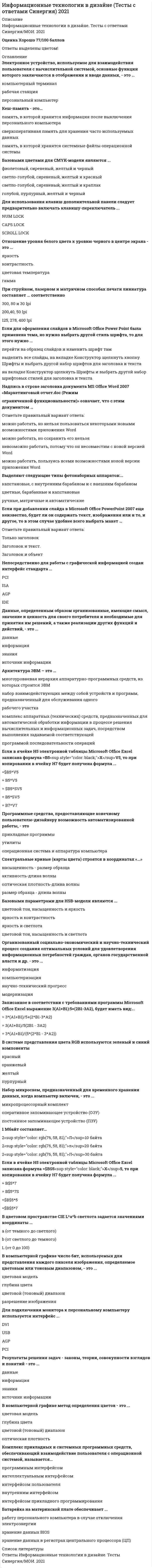     
          Описание
          База состоит из 30 вопросов с ответами. Сдано на 93 балла из 100. Год формирования базы ответов и сдачи - 2021.Верные ответы выделены зеленым цветом.После покупки, вы получите файл с ответами на вопросы которые указаны ниже: 
          Оглавление
          1. Эффективность поиска информации характеризуется … полнотойточностьюзатратами времени на поискобъемом используемых ресурсов2. Платная многофункциональная программа по учету кадров – это программа …  «Отдел кадров»«БухСофт: Зарплата и Кадры»«Кадры Плюс»«Кадровый учет» 3. Вид OLAP-систем, которые постарались объединить преимущества двух систем: использование многомерных баз данных и управление реляционными базами данных – это … Тип ответа: Одиночный выбор ROLAP-системаMOLAP-системаHOLAP-система4. Системный интерфейс, при котором на экране высвечивается окно, содержащие образы программ и меню действий – это … командный интерфейсWIMP-интерфейсинтерфейс поисковых системSILK-интерфейс5. Вид OLAP-системы, который работает с реляционными базами данных – это … Тип ответа: Одиночный выбор ROLAP-системаMOLAP-системаHOLAP-система6. Программные продукты, которые могут работать как в составе комплекса, так и автономно и поддерживают все элементы кадрового менеджмента, – это … Тип ответа: Одиночный выбор модули управления кадрами в составе комплексных информационных системспециализированные программы учета кадровлокальные специализированные решенияраспределенные узкоспециализированные информационные системы7. Совокупность средств, которые обеспечивают единый способ электронного документооборота для оказания муниципальных и государственных услуг населению, не требующих прямого взаимодействия и работающих в асинхронном режиме – это … единый электронный сервиссистема электронного согласованияшина на базе Oracle Enterprise Service Busпортал государственных и муниципальных услуг8. Система планирования потребности в мощностях – это … СRPFRPERPMRP9. Единый комплекс программных, технических, коммуникационных, информационных и организационно-технологических средств обеспечения функционирования предприятия, а также средств управления ими – это … информационная структураинформационное пространствоинформационная инфраструктураинформационный поток10. По назначению выделяют … информационные технологии обеспечивающиефункциональныеобъектно-ориентированныесетевые11. Технология – это … предмет трудапоследовательность действий над предметом труда в целях получения конечного продуктарезультат технологического процессаинформация, используемая для средств вычислительной техники и машин12. Категория требований к электронным документам, которые всегда индивидуальны по отношению к категориям или видам документов, отраженные в специальных нормативных актах или инструкциях, – это … общие требования к документамтребования, предъявляемые к конкретному виду документов в электронном видеособые требования к конкретным документам в электронном видетехнические требования к документам13. Категория требований к электронным документам, которая не отличается от требований к документам в бумажном виде и в основном касаются формы и содержания, – это … общие требования к документамтребования, предъявляемые к конкретному виду документов в электронном видетехнические требования к документамособые требования к конкретным документам в электронном виде14. Неверно, что к облачным сервисам относится … Skype Google Mail Microsoft SkyDrive Microsoft Office15. Комплексный подход к автоматизации кадрового делопроизводства и всей организации в целом обеспечивают … узконаправленные кастомные системыHRM-модулиECM-системыBPM-системы16. Информационные технологии, которые поставляют информацию оператору после его связи с системой по соответствующему запросу – это … Тип ответа: Одиночный выбор информационно-справочные технологииинформационно-советующие технологии технологии обработки данных предметные технологии17. Программа занимающая лидирующие позиции среди бесплатных приложений, предназначенных для кадрового учета – это программа … «БухСофт: Зарплата и Кадры»«Делопроизводство»«Отдел кадров»«Кадры Плюс» 18. Программы для автоматизации отдельных процессов управления кадрами, не являющиеся комплексными решениями, но вполне применимые для решения ограниченного круга задач, – это … модули управления кадрами в составе комплексных информационных системспециализированные программы учета кадровлокальные специализированные решенияраспределенные узкоспециализированные информационные 19. Программные продукты, предназначенные для задействованных в организации ERP-модулей – это … Тип ответа: Одиночный выбор узконаправленные кастомные системыHRM-модулиECM-системыBPM-системы20. Изображение, представляющее собой сетку пикселей или точек цветов на компьютерном мониторе, бумаге и других отображающих устройствах, и материалах – это … изображение растровоевекторноефрактальноемультимедийное21. Согласно принципу … , автоматизированное рабочее место следует рассматривать как системы, структура которых определяется функциональным назначением системностигибкостиустойчивостиэффективности22. Модель облачных сервисов, согласно которой потребителю предоставляются средства для развертывания на облачной инфраструктуре создаваемых потребителем или приобретаемых приложений, – это … SaaSIaaSPaaSМaaS23. К специализированным математическим пакетам прикладных программ относится … BMDPBioStatMathcadMinitab24. Совокупность взаимосвязанных данных, хранящихся агрегированными (сгруппированными) по многим измерениям – это … Тип ответа: Одиночный выбор база данных системауправления базами данныххранилище данныхединая система электронного взаимодействия 25. Недостатком многомерной модели данных является … ее громоздкость для простейших задач обычной оперативной обработки информацииотсутствие возможности одновременно работать с многомерными и с реляционными БДотсутствие возможности аналитической обработки больших объемов данных, связанных со временем26. База данных, в которой элементы могут быть связаны с друг другом в нарушение иерархии – это … база данных иерархическаясетеваяреляционнаякомплексная27. Неверно, что к информационным задачам, решаемым в рамках автоматизированного рабочего места, относятся … Тип ответа: Одиночный выбор кодирование и классификациясбор, структурная организация, корректировкахранение, поиск и выдача информацииформализуемые и не полностью формализуемые задачи28. Штриховое кодирование, разработанное для кодирования большого объема информации, называется … линейнымгоризонтальнымвертикальнымдвумерным29. Любой бизнес-процесс предприятия может быть представлен в виде workflow-процесса, если этот процесс … выделенструктурированне повторяетсяпериодически повторяется30. Совокупность сетей, информационных технологий и баз данных, обеспечивающих преимущественно электронное взаимодействие между различными подразделениями организации – это … информационное пространствоинформационные технологиилокальная сетьглобальная сеть 
            
            
            Информационные технологии в кадровом делопроизводстве (93 балла + ответы на тест Синергия)Информационные технологии в лингвистике ОТВЕТЫ СИНЕРГИЯ (97/100 баллов)Информационные технологии в лингвистике (тест с ответами Синергия)Информационные технологии в менеджменте 2021 СИНЕРГИЯ (ответы на тест)Информационные технологии в менеджменте МПФУ Синергия Информационные технологии в менеджменте. Ответы на 68 вопросов. МФПУ Синергия, МОИ.информационные технологии в менеджменте ответы на тест синергия Информационные системы тест синергия Информационные системы управления бизнесом.Тест Синергия 2021г на 100балловИнформационные системы управления эффективностью бизнеса - BPM системы (тест с ответами Синергия)Информационные технологии 3 семестр «Синергия»Информационные технологии в дизайнеИнформационные технологии в дизайне (ответы Синергия)Информационные технологии в дизайне (тест с ответами Синергия)