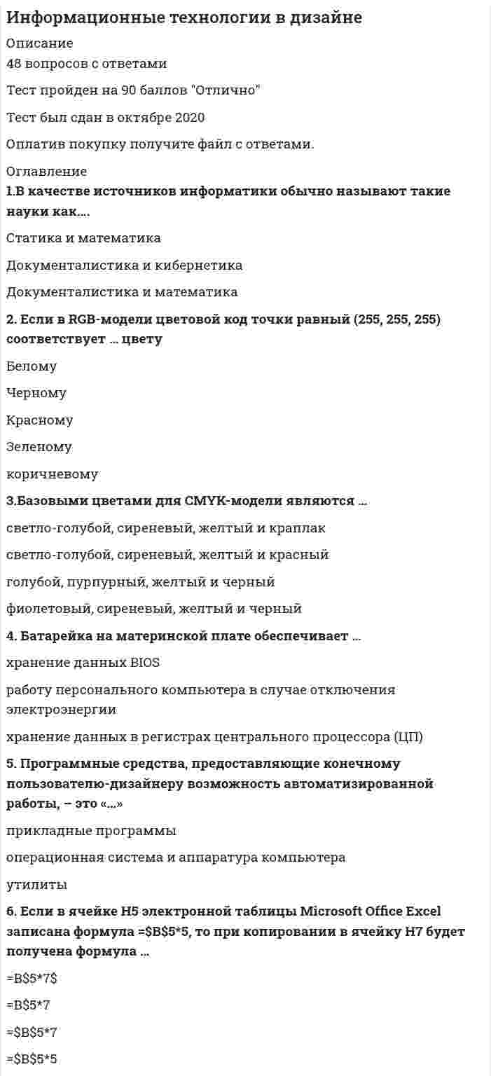     
          Описание
          Ответы на 50 вопросов!Сдано на 90 балловГод сдачи 2021 годОтветы выделены красным цветом! 
          Оглавление
          Вопросы на которые получите ответы после покупки:1. Единица измерения емкости памяти – …2. Для передачи данных с жесткого диска чаще всего используется интерфейс …3. 1 Мбайт составляет …4. Неверно, что для подключения клавиатуры к персональному компьютеру используют интерфейс …5. Для работы с текстом в программе Microsoft Office Power Point нужно применить команды «Копировать» и «Вставить», которые расположены на …6. Данные, определенным образом организованные, имеющие смысл, значение и ценность для своего потребителя и необходимые для принятия им решений, а также реализации других функций и действий, – это …7. Кеш-память – это …8. Непосредственно для работы с графической информацией создан интерфейс стандарта …9. Архитектура компьютера – это …10. В системе представления цвета RGB используются …, зеленый и синий компоненты11. Центральный процессор представляет собой …12. Если в RGB-модели цветовой код точки равный (0, 0, 0) соответствует … цвету13. Электронное устройство, используемое для взаимодействия пользователя с вычислительной системой, основные функции которого заключаются в отображении и вводе данных, – это …14. Смена агрегатного состояния, сопровождающаяся переходом пигмента из твердого состояния в пар минуя жидкость в результате быстрого нагрева частиц твердого красителя, – это …15. Для использования клавиш дополнительной панели следует предварительно включать клавишу-переключатель …16. Организованный социально-экономический и научно-технический процесс создания оптимальных условий для удовлетворения информационных потребностей граждан, органов государственной власти и др. – это …17. Оптико-цифровой прибор, позволяющий при помощи источника света проецировать изображения объектов на поверхность, расположенную вне прибора (экран), – это …18. Базовыми цветами для CMYK-модели являются …19. Наименьшая единица измерения количества информации – …20. При использовании фотонаборного аппарата последовательность технологических этапов при изготовлении печатной продукции в общем виде такова: …21. В компьютерной графике метод определения цветов – это …22. Процесс, при котором основное внимание уделяется развитию и внедрению технической базы компьютеров, обеспечивающих оперативное получение результатов переработки информации и ее накопление, – это …23. Число прозрачных или непрозрачных линий на единицу длины (сантиметр или дюйм) растра – это …24. В компьютерной графике максимальное число цветов, видимое глазом на изображении, – это:25. Набор микросхем, предназначенный для временного хранения данных, когда компьютер включен, – это …26. Мультимедийные проекторы по принципу формирования изображения подразделяют на …27. В компьютерной графике число бит, используемых для представления каждого пикселя изображения, определяемое цветовым или тоновым диапазоном, – это …28. Стандарт, определяющий размеры и внутреннее устройство материнской платы для персонального компьютера, – это …29. Результаты решения задач – законы, теории, совокупности взглядов и понятий – это …30. Батарейка на материнской плате обеспечивает …31. Базовыми параметрами для HSB-модели являются …32. Спектральные кривые (карты цвета) строятся в координатах «…»33. Комплекс прикладных и системных программных средств, обеспечивающий взаимодействие пользователя с операционной системой, называется …34. Выделяют следующие типы фотонаборных аппаратов: …35. Программные средства, предоставляющие конечному пользователю-дизайнеру возможность автоматизированной работы, – это «…»36. При струйном, лазерном и матричном способах печати линиатура составляет … соответственно37. Если в строке заголовка документа MS Office Word написано: «Маркетинговый отчет.doc (Режим ограниченной функциональности)», это значит, что с этим документом …38. Записанное в соответствии с требованиями программы Microsoft Office Excel выражение 3(А1+В1):5+(2В1-3А2), будет иметь вид: …39. Если в ячейке Н5 электронной таблицы Microsoft Office Excel записана формула =B5*V5, то при копировании в ячейку Н7 будет получена формула …40. Если в ячейке Н5 электронной таблицы Microsoft Office Excel записана формула =$В$5*5, то при копировании в ячейку Н7 будет получена формула …41. Если для оформления слайдов в Microsoft Office PowerPoint была применена тема, но нужно выбрать другой стиль шрифта, то для этого нужно …42. В цветовом пространстве CIE L*a*b светлота задается значениями координаты …43. Ручные сканеры отличаются от настольных …44. В качестве источников информатики обычно называют такие науки, как …45. В одном байте содержится …46. Для подключения монитора к персональному компьютеру используется интерфейс …47. Если в RGB - модели цветовой код некоторой точки картинки равен (255, 255, 255), это соответствует … цвету48. Если при добавлении слайда в Microsoft Office PowerPoint еще неизвестно, будет ли он содержать текст, изображения или и то, и другое, то в этом случае удобнее всего выбрать макет «…»49. Отношение уровня белого цвета к уровню черного в центре экрана – это …50. Фиксируемые в виде определенных сигналов воспринимаемые факты окружающего мира – это … 
            
            
            Информационные технологии в дизайне (ответы Синергия)Информационные технологии в дизайне (тест с ответами Синергия)Информационные технологии в дизайне (Тесты с ответами Синергия) 2021Информационные технологии в кадровом делопроизводстве (93 балла + ответы на тест Синергия)Информационные технологии в лингвистике ОТВЕТЫ СИНЕРГИЯ (97/100 баллов)Информационные технологии в лингвистике (тест с ответами Синергия)Информационные технологии в менеджменте 2021 СИНЕРГИЯ (ответы на тест)Информационные системы и технологии. Тест. СИНЕРГИЯ.Информационные системы и технологии (тест с ответами Синергия )Информационные системы и технологии (экзамен) тест с ответами СинергияИнформационные системы тест синергия Информационные системы управления бизнесом.Тест Синергия 2021г на 100балловИнформационные системы управления эффективностью бизнеса - BPM системы (тест с ответами Синергия)Информационные технологии 3 семестр «Синергия»