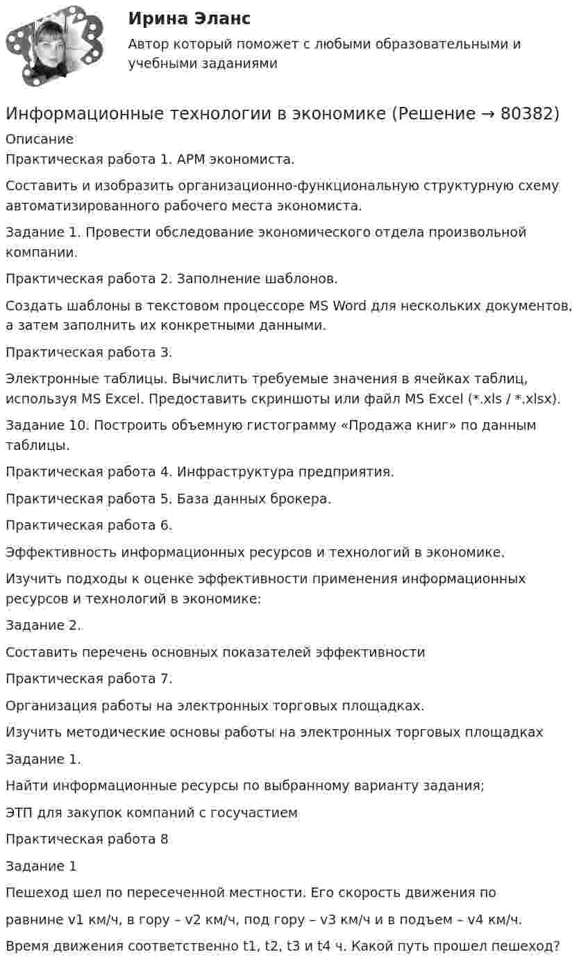      
            Описание
            Практическая работа 1. АРМ экономиста.Составить и изобразить организационно-функциональную структурную схему автоматизированного рабочего места экономиста.Задание 1. Провести обследование экономического отдела произвольной компании.Практическая работа 2. Заполнение шаблонов.Создать шаблоны  в текстовом процессоре MS Word для нескольких документов, а затем заполнить их конкретными данными. 	Практическая работа 3.	Электронные таблицы. Вычислить требуемые значения в ячейках таблиц, используя MS Excel. Предоставить скриншоты или файл MS Excel (*.xls / *.xlsx).Задание 10. Построить объемную гистограмму «Продажа книг» по данным таблицы. Практическая работа 4. Инфраструктура предприятия.Практическая работа 5. База данных брокера.Практическая работа 6.Эффективность информационных ресурсов и технологий в экономике.	Изучить подходы к оценке эффективности применения информационных ресурсов и технологий в экономике:	Задание 2.	Составить перечень основных показателей эффективностиПрактическая работа 7.	Организация работы на электронных торговых площадках.	Изучить методические основы работы на электронных торговых площадках	Задание 1.	Найти информационные ресурсы по выбранному варианту задания;	ЭТП для закупок компаний с госучастиемПрактическая работа 8Задание 1Пешеход шел по пересеченной местности. Его скорость движения поравнине v1 км/ч, в гору – v2 км/ч, под гору – v3 км/ч и в подъем – v4 км/ч.Время движения соответственно t1, t2, t3 и t4 ч. Какой путь прошел пешеход?   
            
            
            Информационные технологии в экономикеИнформационные технологии в экономике✅ Информационные технологии в экономике 108 вопросов СИНЕРГИЯ МТИ 2022✅ Информационные технологии в экономике 24 вопроса СИНЕРГИЯ МТИ 2022Информационные технологии в экономике. Вариант 2 Информационные технологии в экономике  - вариант №3 Информационные технологии в экономике. Задача №2 в MS Excel. Вариант 2Информационные технологии в техносферной безопасности. вариант 3Информационные технологии в техносферной безопасности. вариант 9Информационные технологии в техносферной безопасности/Тема 3/Зачет/экзамен (6 семестр)) тест с ответами 90%ИНФОРМАЦИОННЫЕ ТЕХНОЛОГИИ В ТЕХНОСФЕРНОЙ БЕЗОПАСНОСТИ тулгу 8 вариантИнформационные технологии в управлении персоналом МЭБИКИнформационные технологии в управлении. ПКЗ. СИУ РАНХИГСИнформационные технологии в управлении проектами_промежуточные тесты + итоговый_Росдистант (207 вопросов)