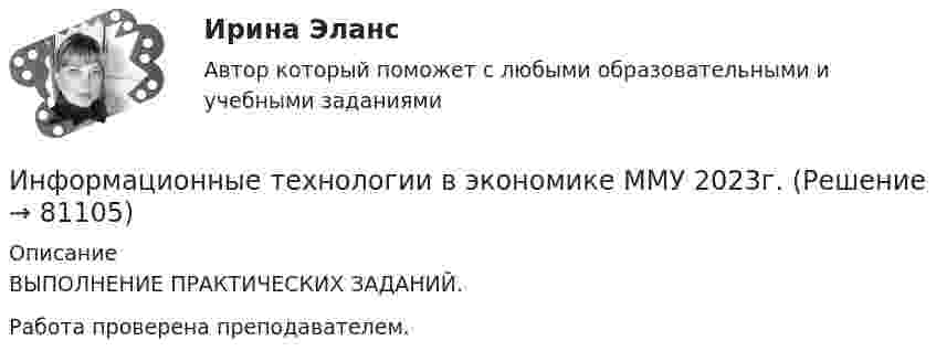      
            Описание
            ВЫПОЛНЕНИЕ ПРАКТИЧЕСКИХ ЗАДАНИЙ.Работа проверена преподавателем.    
            
            
            Информационные технологии в экономике ММУ 2023г.Информационные технологии в экономике ММУ 2023г.Информационные технологии в экономике могут применяться для (3 варианта)Информационные технологии в экономике (новый) тест с ответами магистратура СинергияИнформационные технологии в экономике (ответы на тест Синергия / МТИ / МосАП)Информационные технологии в экономике Синергия тест [Итоговая аттестация все ответы✅90 баллов] 2023 г.Информационные технологии в экономике (тест с ответами магистратура Синергия)Информационные технологии в экономике✅ Информационные технологии в экономике 108 вопросов СИНЕРГИЯ МТИ 2022✅ Информационные технологии в экономике 24 вопроса СИНЕРГИЯ МТИ 2022Информационные технологии в экономике. Вариант 2 Информационные технологии в экономике  - вариант №3 Информационные технологии в экономике. Задача №2 в MS Excel. Вариант 2Информационные технологии в экономике. Задача в MS Excel. Вариант 2
