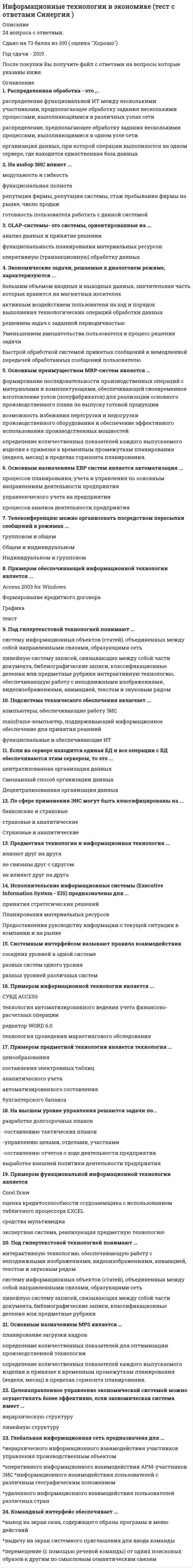    
          Описание
          119 вопросов с ответамиПоследний раз тест был сдан на 90 баллов из 100 ОтличноГод сдачи -2016-2020.После покупки Вы получите файл с ответами на вопросы которые указаны ниже:***(Если нужна помощь с другими предметами или сдачей тестов онлайн, пишите в личные сообщения) 
          Оглавление
          1. В … документы, помещаемые в хранилище документов, оснащаются специальными навигационными конструкциями (гиперссылками)*семантически-навигационных системах*системах на основе индексирования*смешанных документальных системах*аналитических системах2. Формализованное описание структур единиц информации и операций над ними в информационной системе называется … данных*моделью*схемой*словарем*хранилищем3. Документооборот, объединяющий документы, циркулирующие в рамках одного структурного подразделения, называется …*структурным*смешанным*децентрализованным*организационным4. ... представляют собой расширение возможностей систем обнаружения вторжений и необходимы для отслеживания любой активности в режиме реального времени с последующей автоматической блокировкой сетевых атак (своевременным выполнением действий по предотвращению атак)*05-системы*DLP-системы*SIEM-системы*IPS-системы5. Ввод данных по хозяйственным операциям в системе «1С:Бухгалтерия 8» выполняется на этапе ...*формирования бухгалтерской отчетности*решения повседневных задач*настройки 1С:Бухгалтерия на конкретное предприятие*выбора информационной базы6. OLAP-технология используется, если необходимо ...*проверить возникающие у аналитика гипотезы*выполнить выборку данных из справочников по запросам пользователей*удалить из базы оперативные данные*изменить большой объем накопленных данных7. В состав возможностей поддержки корпоративного управления для средних интегрированных информационных систем входит …* ведение консолидированной (совместной) базы данных корпорации*проведение корпоративного анализа с использованием технологий аналитической обработки данных*получение консолидированной отчетности по любому виду хозяйственной деятельности*проведение корпоративного анализа с использованием технологий добычи данных8. К выходной информации в методологии MRP относится ...*план-график заказов*перечень составляющих конечного продукта*программа производства*исполнительный отчет*описание состояния материалов*отчет о прогнозах9. Результаты решения задач в виде истинной и проверенной информации или сведений, которые обобщены в форме законов, теорий, совокупности понятий и знаний, – это ...10. График, который показывает, как распределяются данные в рамках непрерывного интервала или определенного периода времени, – это …*Гистограмма*столбиковая диаграмма*круговая диаграмма*точечная диаграмма11. Нереляционные базы данных предназначены для обработки и хранения ...*слабоструктурированных данных*данных, которые невозможно проиндексировать*неструктурированных*очищенных данных12. К заключительному этапу технологического процесса обработки информации относятся такие операции, как …*контроль корректности сформированных результатных данных*использование информации*передача информации для использования*поиск информации13. Неверно, что к делопроизводству относят ...*недокументированную информацию*входящие документов*официальные документы*исходящие документы14. Для хранения переменных данных, дополняющих данные справочников, предназначены такие регистры сведений в системе «1С:Бухгалтерия 8», как регистры …*накопления*сведений*бухгалтерского учета*аналитического учета15. Счета бухгалтерского учета в соответствии с универсальным планом счетов объединены в...*5 разделов*8 разделов*9 разделов*11 разделов16. Информационный обмен - это ...*процесс, в ходе которого информация изменяется содержательно или по форме*процесс, который обеспечивав- представление информации в виде, пригодном для непосредственного восприятия человеком*процесс пространственного переноса информации от источника к получателю*процесс передачи сообщения от отправителя к получателю по существующему между ними каналу связи17. Система структурированного хранения электронных документов, обеспечивающая надежность хранения, конфиденциальность и разграничение прав доступа, - это ...*система ведения электронного архива*система, ориентированная на поток работ (workflow)*система делопроизводства*система электронного документооборота с интеграцией дополнительных сервисов18. Для того, чтобы из детального аналитического отчета сформировать укрупненный аналитический отчет, нужно выполнить ...*сечение куба*вращение куба*операцию свёртки*операцию детализации19. В состав экспертной системы входят такие компоненты, как ...*механизм вычислений*рабочая память*механизм логического вывода*механизм ввода фактов20. Методология … представляет собой набор управленческих процессов, которые позволяют бизнесу определить стратегические цели и затем оценивать и управлять деятельностью по достижению поставленных целей при оптимальном использовании имеющихся ресурсовВРМSCRPERP IIMRP II21. После того как при работе с бухгалтерской информационной системой, завершится этап выполнения текущих работ отчетного периода, будет осуществлен переход к этапу ...*настройки бухгалтерской информационной системы*обобщения учетных данных и формирования отчетных регистров*формирования бухгалтерской и налоговой отчетности*ведения аналитического учета22. В реляционной модели данных ключ называется простым, если состоит из ...*нескольких записей*нескольких атрибутов*одного атрибута, длина значения которого всегда больше заданного количества символов*одного атрибута23. Методология ERP II отличается от методологии ERP тем, что она ориентирована …*на все сегменты рынка*только на внутренние бизнес-процессы предприятия*на взаимодействие с партнерами и клиентами с использованием сети Интернет*только на производство и дистрибуцию24. Отлаженная система поставок помогает...*осуществлять своевременные поставки*осуществлять управление закупками и продажами*обеспечивать соответствие предложения спросу*управлять спросом25. За обеспечение своевременного выполнения заказов и предотвращения перегрузки производственного оборудования отвечает методология …RCCPMPSMRPЕRP26. К основному этапу технологического процесса обработки информации относятся такие операции, как … информациииспользованиепоискобработкаиспользование27. Формализованные знания – это …*факты, законы и принципы*знания, которые можно описать, задокументировать, рассказать другим людям*знания, которые у человека есть, но он их как знания в силу каких-то причин не воспринимает и не осознает*личный опыт человека28. Проводка бухгалтерского учета в системе «1С:Бухгалтерия 8» содержит такие сведения, как …*сумма для отражения в налоговом учете*единственная сумма по проводке*подразделение, по счетам которого ведется аналитический учет*список реализуемых товаров29. … – это процесс тематической классификации документов, выявления и отражения взаимосвязей между ними, а также подготовки новых редакций документов при их измененииЮридическое структурирование информацииЭкспертная обработка документаАктуализация справочно-правовой системыЮридическая обработка документа30. Срез хранилища данных, представляющий собой массив тематической узконаправленной информации, - это «... данных»ОзероХранилищеВитринаБаза31. Комплекс языковых и программных средств, необходимый для создания, ведения и совместного использования базы данных называется ...*системой управления базами данных (СУБД)*базой данных*моделью данных*хранилищем данных32. По пространственному охвату выделяют такие виды геоинформационных систем, как ...*Региональные*Субконтинентальные*Общегеографические*Природопользовательские33. ... обеспечение - это совокупность языковых средств, используемых на различных стадиях создания и эксплуатации информационной системы для повышения эффективности разработки и обеспечения общения человека с компьютеромПрограммноеТехническоеЛингвистическоеИнформационное34. Нейрон, передающий импульс, называется ...*Пресинаптическим*Постсинаптическим*Терминальным*Коллатеральный35. По адаптивности выделяют...*обучаемые интеллектуальные системы*советующие интеллектуальные системы*самообучающиеся интеллектуальные системы*интеллектуальные системы общего назначения36. ... - это устойчивость к помехам*Адаптивность*Робастность*Иерархичность*Целенаправленность37. Облачный сервис «платформа как сервис» является составной частью облачного сервиса «...»*программное обеспечение как сервис*инфраструктура как сервис*процесс как сервис*данные как сервис38. Интеллектуальные системы, нацеленные на решение только тех задач, которые были в них заложены и предопределены при создании системы, относятся к классу ...*динамических интеллектуальных систем*специализированных интеллектуальных систем*статических интеллектуальных систем*интеллектуальных систем общего назначения39. Модель «файл-сервер» обеспечивает доступ к …*файлам базы данных*стандартным программам, хранящимся в виде файлов*внешним устройствам для отправки файлов*удаленным техническим средствам для обмена файлами40. Модель, построенная на отдельных фреймах (рамках), которые являются единицами представления информации, – это …*фреймовая сеть*семантическая сеть*продукционная модель*фреймовая модель41. В семиуровневой модели взаимодействия выделяют такие уровни средств взаимодействия, как ...*Пакетный*Сеансовый*Аппаратный*Транспортный*Периферийный42. Создать новый документ в системе «1С:Бухгалтерия 8» можно, скопировав …*ранее сохраненный документ*данные их нескольких сохраненных документов*сохраненный документ иного типа*данные из текстового документа в формате файла Word43. Если предприятие, представляющее собой единый хозяйственный комплекс, зарегистрировано как несколько организаций, то в системе «1С:Бухгалтерия 8» бухгалтерский учет ведется …*раздельно по каждой организации*так, как будто это одна организация*в разных информационных системах*комплексно, но с исключением дублирующих операций для разных организаций44. Если сигнал может распространяться только от входного слоя к выходному, а в обратном направлении сигнал идти не может, то такая сеть называется …*сетью прямого распространения*свёрточной сетью*однослойной сетью*прямолинейной сетью45. Топология, в которой при организации обмена данными между двумя компьютерами используется транзитная передача данных через другие узлысети, называется …*неполносвязной*полносвязной*широковещательной*транзитной46. Для обработки числовой информации применяются такие информационные технологии, как …*электронные таблицы*графические редакторы*редакторы математических формул*средства обработки анимации47. Свойства, которые характеризуют степень полезности информации для пользователя, потребителя и практики, называются ..48. ... модель необходима для того, чтобы показать состав и отношения между элементами, входящими в исследуемую систему, в виде структур данныхУправленческаяСобытийнаяФункциональнаяИнформационная49. Продукционная модель – это …*ориентированный граф, вершины которого – понятия, а дуги – отношения между ними*модель, позволяющая представить знание в виде предложений типа «ЕСЛИ (условие), ТО (действие)»*структура данных с присоединенными процедурами*совокупность классов и объектов предметной среды50. В компьютерных сетях с течением времени лидировать стала технология ...ARCNETToken RingFDDIEthernet51. Технология обобщения примеров по принципу «от частного к общему» лежит в основе …*самообучающихся систем «без учителя»*самообучающихся систем «с учителем»*индуктивных систем*самообучающихся систем «с агентом»52. … поток формируется из информации, которая появляется в процессе взаимоотношений между сотрудниками коллектива, а также порождаемой в результате производства товаров и/или услу53. По способу передачи от одного потребителя другому информация может быть ...*Печатной*Электронной*Вербальной*Экономической54. ... уровень сетевой модели OSI отвечает за преобразование форматов данных в вид, который способны воспринимать прикладные процессы пользователейПрикладнойПредставительныйСеансовыйСетевой55. Облачная технология, предоставляемая одной конкретной организации или определенному пользователю, называется а...»*общество сообщества*частное облако*гибридное облако*публичное облако56. Методология … позволяет изучать динамику запасов на базе статистических методовRCCPMPSSICЕRP57. Механизм, выполняющий интерпретацию запроса пользователя к базе знаний и формирующий ответ в удобной для него форме, - это ...*механизм объяснения*интеллектуальный интерфейс*механизм приобретения знаний*механизм вывода58. Учетный регистр, используемый для группировки и учета в денежном выражении однородных по экономическому содержанию хозяйственных средств и их источников., процессов, финансовых результатов методом двойной записи в форме проводок, - это ...*счет-фактура*счет на оплату услуг*счет бухгалтерского учета*расчетный счет59. Предметы, объекты или устройства, которые могут получать информацию, – это … информация60. В числе сильных сторон специализированных (вертикальных) аналитических информационных технологий - ...*отсутствие необходимости в настройке для решения специфических задач*потребность в интеграции нескольких различных систем для бизнес-анализа*отсутствие необходимости в настройке под требования отраслевыхрегламентирующих организаций*легкость адаптации под происходящие изменения в предметной области61. По изменчивости во времени информация может быть ...*Условной*Временной*Входной*Постоянной*Переменной62. ... обеспечение - это последовательность этапов обработки различных видов информации в экономической информационной системе*Лингвистическое*Информационное*Технологическое*Правовое63. К наиболее перспективным технологиям в условиях цифровизации относятся …*технологии больших данных*технологии оперативной обработки данных*системы распределенного реестра (блокчейн)*технологии формирования управленческой отчетности*технологии виртуальной и дополненной реальности64. Установите последовательность этапов накопления и обработки учетных данных, а также формирования бухгалтерской отчетности в бухгалтерских информационных системах:1 обобщение учетных данных и формирование отчетных регистров2 текущие работы отчетного периода3 формирование бухгалтерской и налоговой отчетности4 настройка бухгалтерской информационной системы65. Детальный анализ предметной области, на которую будет ориентирована экспертная система, выполняется на этапе …*получения знаний от экспертов*формализации знаний*структурирования знаний*идентификации проблемы66. К элементам функциональной подсистемы экономической информационной системы можно отнести ...*комплекс задач, связанных с планированием потребностей в материальных ресурсах*организационное обеспечение*комплекс задач, связанных с банковским обслуживанием клиентов*техническое обеспечение67. Модель данных древовидной структуры, состоящая из объектов различных уровней, называется ...*Иерархической*Сетевой*Многомерной*Реляционной68. Атрибутивные свойства информации характеризуются ...*Дискретностью*Старением*Кумулятивностью*Непрерывностью69. ... - это взаимосвязанное множество бизнес-процессов*Бизнес-функция*Бизнес-система*Бизнес-структура*Бизнес-модель70. ... CRM-системы позволяют вовлекать клиентов во внутренние бизнес-процессы компании*Аналитические*Социальные*Коллаборационные*Стратегические71. Данные в сетевой модели данных представляются в виде*Таблиц*Списков*упорядоченного графа*произвольного графа72. Запись, при которой один счет (или несколько счетов) дебетуется, а несколько счетов (или один счет) кредитуются, - это... проводка*Множественная*Сложная*Простая*Хозяйственная73. Комплекс программных и технических средств, полностью обеспечивающих надежное управление всем объемом разнородных данных на основе единой базы данных предприятия, называется ...*автоматизированной системой управления технологическим процессом*распределенной экономической информационной системой*интегрированной информационной системой*промышленной информационной системой74. ... отвечают за перехват таких действий, как просмотр документов, их печать и/или копирование на внешние носители, запуск приложений на рабочих станциях сотрудников и/или подключение к ним внешних устройств*DLP-системы*Системы контроля и управления доступом*IDS-системы*IPS-системы75. Модель, позволяющая представить знания в виде ориентированного графа, вершины которого - понятия, а дуги - отношения между ними, - это ...*продукционная модель*семантическая сеть*фрейм*объектно-ориентированная модель76. Переход явного знания в неявное проявляется в том случае, когда ...*участники коммуникации осваивают правила поведения в коллективе, новые подходы к решению задач*вновь полученное знание человеком включается в его уже существующий знаниевый контекст (в то, что он знал до этого момента)*человек постепенно обучается мастерству, поначалу каждый шаг дается с трудом и осознанно контролируется*человек начинает понимать, что у него что-то получается не случайно, а при соблюдении ряда условий77. Основное назначение объяснительного компонента заключается в ...*построении цепочки правил, по которой будет осуществляться решениезадачи*разъяснении того, как система получила данное решение задачи*наполнении экспертной системы знаниями*хранении правила и эвристики78. Если геоинформационная система (ГИС) включает в себя полный набор средств геопространственной обработки, то она относится к категории ...*инструментов составления карт и диаграмм*встроенных ГИС-пакетов*полнофункциональных ГИС*корпоративных ГИС79. Входящая в состав интегрированных экономических информационных систем функциональная подсистема «Производство» предназначена для решения таких задач, как ...*объемно-календарное планирование деятельности предприятия*управление запасами, складами, взаимоотношениями с поставщиками и получателями продукции и услуг*управление заказами и закупками, снабжением и сбытом*учет материальных ценностей и услуг в производстве80. Слот - это ...*единица представления знаний об объекте*отдельный элемент внутренней структуры фрейма*предложение-образец, по которому осуществляется поиск в базе знаний*факты, характеризующие объекты, процессы и явления в предметной области81. ... уровень сетевой модели OSI отвечает за проверку и исправление ошибок, которые возникли в процессе передачи физических сигналов на транспортном уровне*Прикладной*Канальный*Физический*Транспортный82. Говоря о появлении сетей Internet, ARPANET, NSFNET и Intranet, следует отметить, что сеть ARPANET появилась ...*первой из них*после появления NSFNET*в результате разделения Internet на составные части*в результате переименования Intranet83. …- это интернет-ресурс, представляющий услуги электронной библиотеки*mos.ru*mkrf.ru*agentura.ru*koob.ru84. Бухгалтерские информационные системы могут использоваться большинством предприятий без существенной их настройки, если они являются ...*Локальными*Специализированными*Универсальными*Распределенными85. На начало 2020 г. на втором месте по востребованности находятся приложения для ...*онлайн-игр*совершения покупок в интернет-магазинах*общения с пользователями в интернете*совершения финансовых операций86. Метаданные описывают структуру и взаимосвязи данных в хранилище на уровне ...*приложений*хранилища данных*базы данных*пользователя87. При классификации бухгалтерских информационных систем (БИС) по формату поставки выделяют БИС ...*коробочные*облачные*локальные*сетевые88. К ключевым составляющим геоинформационных систем относят ...*базу геоданных*технологии работы с пространственно распределенными объектами*экономическую бумажную карту*климатическую бумажную карту89. Если провайдер облачного сервиса предоставляет потребителю виртуальную площадку для объединения всех необходимых информационных ресурсов, поддерживающих определенный бизнес-процесс, то такой сервис называется «...»*хранение как сервис*управление процессом как сервис*данные как сервис*рабочее место как сервис90. На уровне ... учета осуществляются сбор, регистрация и частичная обработка информации*Аналитического*Первичного*Управленческого*Финансового91. Установите последовательность шагов в алгоритме составления финансового плана по методологии FRP:1. анализ финансового положения предприятия2. планирование доходов и поступлений3. планирование расходов и отчислений4. проверка финансового плана (баланс доходов и расходов)92. Установите последовательность этапов, которые человек проходит в процессе усвоения получаемых знаний:1. узнавание того, о чем идет речь2. воспроизведение знаний3. понимание4. применение знаний к решению типовых задач в знакомых ситуациях синтеза93. Информационные процессы, которые протекают в биологических системах (в живой природе) и социальных системах (в обществе), называются ...*Естественными*Искусственными*Производственными*Экономическими94. Разработка базы знаний (БЗ) на языке представления знаний - это ... знаний*Идентификация*Реализация*Формализация*Концептуализация95. Организовать процесс ведения бухгалтерии посредством интернет-технологий можно с помощью таких сервисов, как «...»*Моё дело*Мои финансы*БухПрофи*СКБ-Контур96. Bl-системы, представленные в виде некоторого инструментария,...*настраиваются самим пользователем для решения аналитических задач*адаптируются под заданную предметную область специалистами в области информационных технологий*обладают жесткой структурой, которую нельзя изменить*являются самостоятельной платформой для решения аналитических задач97. Возможность зафиксировать цену и особые требования покупателей к продукции, а затем передать эти сведения в соответствующее структурное подразделение, реализована в методологии ...*ERP II*CSRP*SCM*MRP II98. Адреса сетей класса ... применяются для сетей, где количество узлов сравнительно невеликоAВCD99. Отчетная информация формируется ...*субъектом управления*объектом управления*руководителем предприятия*исполнителями100. Под ... спецификациями понимают формализованное описание аппаратных или программных компонентов, способов их функционирования, взаимодействия с другими компонентами, условий эксплуатации, особых характеристик*Стандартными*Открытыми*Сетевыми*аппаратно-программными101. Среди основных свойств, присущих интеллектуальным системам, можно выделить ...*способность адаптироваться под меняющуюся предметную область*способность решать только формализуемые задачи*способность самообучаться*способность использовать стандартные алгоритмы решения задач102. Рассматривая информационные технологии с точки зрения воплощения их в конечном программном продукте, можно выделить ...*функциональные технологии*обеспечивающие технологии*технологии оперативной обработки данных*технологии бизнес-анализа*технологии выработки экспертных решений103. Контролируемое или наблюдаемое обучение - это ...*обучение с учителем*обучение без учителя*гибридное обучение*обучение без подкрепления104. Автоматизировать предметную технологию бухгалтерского учета можно с помощью ...*Контура Бухгалтерского учета системы «Галактика ERP»*Контура бухгалтерского учета системы «Первая форма»*системы «Инфо-Бухгалтер»*системы «ИНТАЛЕВ: Корпоративный менеджмент»105. Идентификация знаний - это процесс ...*разработки неформального описания знаний о предметной области в виде графа, таблицы, диаграммы или текста*параметризации предметной области*создания прототипа экспертной системы*разработки базы знаний на языке представления знаний106. В методологии ERP за прогнозирование будущего спроса на продукцию и определение объема заказов отвечает функциональный блок...* «Планирование продаж и производства»* «Управление спросом»* «Управление закупками, запасами, продажами»* «План-график выпуска продукции»107. За определение ролей при выполнении процесса и выстраивании связей между ними отвечает... модель*Функциональная*Ролевая*Организационная*Тактическая108. В бухгалтерском учете могут использоваться ... учетные регистры*Хронологические*Экономические*Аналитические*Финансовые109. Аналогом документальных систем являются ...*системы электронного документооборота*информационно-поисковые системы*текстовые редакторы*экономические информационные системы110. Если экспертная система в течение строго указанного интервала времени учитывает изменения, происходящие в предметной области, на которую она ориентирована, то такая система является...*Динамической*Сгеративной*Квазидинамической*проблемно ориентированной111. Слабо формализуемой называют задачу, в которой ...*алгоритм решения определен заранее*определены все необходимые данные*данные изменяются в процессе решения*заранее не определен алгоритм решения112. Основным назначением ЕRР систем является автоматизация …*процессов планирования, учета и управления по основным направлениям деятельности предприятия*управленческого учета на предприятии*процессов анализа деятельности предприятия113. Телеконференцию можно организовать посредством пересылки сообщений в режимах …*общем и индивидуальном*групповом и общем*индивидуальном и групповом114. Командный интерфейс обеспечивает …*перемещение (с помощью речевой команды) от одних поисковых образов к другим по смысловым семантическим связям*выдачу на экран системного приглашения для ввода команды*вывод на экран окна, содержащего образы программ и меню действий115. ОLАР-системы– это системы, ориентированные на …*оперативную (транзакционную) обработку данных*функциональность планирования материальных ресурсов*анализ данных и принятие решений116. Исполнительские информационные системы (Еxесutivе Infоrmаtiоn Sуstеm - ЕIS) предназначены для …*планирования материальных ресурсов*принятия стратегических решений*предоставления руководству информации о текущей ситуации в компании и на рынке117. Системным интерфейсом называют правила взаимодействия*соседних уровней в одной системе*разных систем одного уровня*разных уровней различных систем118. Примером функциональной информационной технологии является …Соrеl Drаw*экспертная система, реализующая предметную технологию*средства мультимедиа*оценка кредитоспособности ссудозаемщика с использованием табличного процессора ЕXСЕL119. Примером предметной технологии является технология ...*аналитического учета*ценообразования*составления электронных таблиц*автоматизированного составления бухгалтерского баланса 
          Список литературы
          1         Введение в курс2         Тема 1. Информационные процессы в экономике3         Тема 2. Понятие информационной технологии4         Тема 3. Роль и место автоматизированных информационных систем в экономике5         Тема 4. Интеллектуальные технологии и системы6         Тема 5. Основные принципы построения и использования автоматизированных систем бухгалтерского учета, анализа и аудита7         Тема 6. Интегрированные системы управления предприятием8         Тема 7. Телекоммуникационные технологии в экономических информационных системах9         Тема 8. Справочные правовые системы10       Заключение
            
            
            Информационные технологии в экономике.фэо (тест с ответами Синергия)Информационные технологии в юридической деятельностиИнформационные технологии в юридической деятельности Информационные технологии в юридической деятельности. 2Информационные технологии в Юридической Деятельности 2021 (83 балла + все ответы на тест Синергия)Информационные технологии в юридической деятельности 2021 г. СИНЕРГИЯИнформационные технологии в юридической деятельности (новый) тест с ответами СинергияИнформационные технологии в психологии (тест с ответами «Синергия»).Информационные технологии в психологии (тест с ответами Синергия)Информационные технологии в психологии (тест с ответами) «Синергия».Информационные технологии в психологии (Тест с ответами Синергия)Информационные технологии в управлении персоналом модуль (СПБГТИ ФЭМ)Информационные технологии в экономике Ответы Синергия (Тесты 2021)Информационные технологии в экономике Синергия 120 ответов на тесты. 97 из 100 правильных ответов