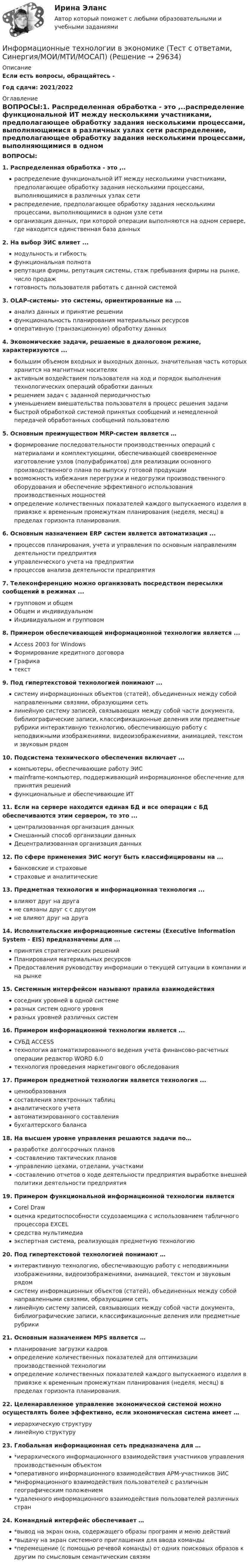      
          Описание
          Если есть вопросы, обращайтесь - Год сдачи: 2021/2022 
          Оглавление
          ВОПРОСЫ:1. Распределенная обработка - это ,..распределение функциональной ИТ между несколькими участниками, предполагающее обработку задания несколькими процессами, выполняющимися в различных узлах сети распределение, предполагающее обработку задания несколькими процессами, выполняющимися в одном узле сетиорганизация данных, при которой операции выполняются на одном сервере, где находится единственная база данных2. На выбор ЭИС влияет ... модульность и гибкость функциональная полнотарепутация фирмы, репутация системы, стаж пребывания фирмы на рынке, число продаж готовность пользователя работать с данной системой3. OLAP-системы- это системы, ориентированные на ...анализ данных и принятие решениифункциональность планирования материальных ресурсов оперативную (транзакционную) обработку данных4. Экономические задачи, решаемые в диалоговом режиме, характеризуются ... большим объемом входных и выходных данных, значительная часть которых хранится на магнитных носителяхактивным воздействием пользователя на ход и порядок выполнения технологических операций обработки данныхрешением задач с заданной периодичностьюуменьшением вмешательства пользователя в процесс решения задачибыстрой обработкой системой принятых сообщений и немедленной передачей обработанных сообщений пользователю5. Основным преимуществом MRP-систем является …формирование последовательности производственных операций с материалами и комплектующими, обеспечивающей своевременное изготовление узлов (полуфабрикатов) для реализации основного производственного плана по выпуску готовой продукции возможность избежания перегрузки и недогрузки производственного оборудования и обеспечение эффективного использования производственных мощностейопределение количественных показателей каждого выпускаемого изделия в привязке к временным промежуткам планирования (неделя, месяц) в пределах горизонта планирования.6. Основным назначением ERP систем является автоматизация ...процессов планирования, учета и управления по основным направлениям деятельности предприятияуправленческого учета на предприятии процессов анализа деятельности предприятия7. Телеконференцию можно организовать посредством пересылки сообщений в режимах ...групповом и общем Общем и индивидуальномИндивидуальном и групповом 8. Примером обеспечивающей информационной технологии является ...Access 2003 for Windows Формирование кредитного договора Графикатекст9. Под гипертекстовой технологией понимают ...систему информационных объектов (статей), объединенных между собой направленными связями, образующими сетьлинейную систему записей, связывающих между собой части документа, библиографические записи, классификационные деления или предметные рубрики интерактивную технологию, обеспечивающую работу с неподвижными изображениями, видеоизображениями, анимацией, текстом и звуковым рядом10.  Подсистема технического обеспечения включает ...компьютеры, обеспечивающие работу ЭИСmainframe-компьютер, поддерживающий информационное обеспечение для принятия решенийфункциональные и обеспечивающие ИТ11.  Если на сервере находится единая БД и все операции с БД обеспечиваются этим сервером, то это ...централизованная организация данных Смешанный способ организации данных Децентрализованная организация данных12.  По сфере применения ЭИС могут быть классифицированы на ...банковские и страховые страховые и аналитические 13.  Предметная технология и информационная технология ...влияют друг на другане связаны друг с с другом не влияют друг на друга14.  Исполнительские информационные системы (Executive Information System - EIS) предназначены для ...принятия стратегических решений Планирования материальных ресурсовПредоставления руководству информации о текущей ситуации в компании и на рынке15.  Системным интерфейсом называют правила взаимодействиясоседних уровней в одной системе разных систем одного уровня разных уровней различных систем16.  Примером информационной технологии является ...СУБД ACCESSтехнология автоматизированного ведения учета финансово-расчетных операции редактор WORD 6.0технология проведения маркетингового обследования 17.  Примером предметной технологии является технология ...ценообразованиясоставления электронных таблиц аналитического учета автоматизированного составления бухгалтерского баланса18.  На высшем уровне управления решаются задачи по…разработке долгосрочных планов-составлению тактических планов-управлению цехами, отделами, участками-составлению отчетов о ходе деятельности предприятия выработке внешней политики деятельности предприятия19.  Примером функциональной информационной технологии являетсяCorel Drawоценка кредитоспособности ссудозаемщика с использованием табличного процессора ЕХСЕLсредства мультимедиаэкспертная система, реализующая предметную технологию20.  Под гипертекстовой технологией понимают …интерактивную технологию, обеспечивающую работу с неподвижными изображениями, видеоизображениями, анимацией, текстом и звуковым рядомсистему информационных объектов (статей), объединенных между собой направленными связями, образующими сетьлинейную систему записей, связывающих между собой части документа, библиографические записи, классификационные деления или предметные рубрики21. Основным назначением MPS является …планирование загрузки кадровопределение количественных показателей для оптимизации производственной технологии определение количественных показателей каждого выпускаемого изделия в привязке к временным промежуткам планирования (неделя, месяц) в пределах горизонта планирования.22. Целенаравленное управление экономической системой можно осуществлять более эффективно, если экономическая система имеет …иерархическую структуру линейную структуру23.  Глобальная информационная сеть предназначена для …*иерархического информационного взаимодействия участников управления производственным объектом*оперативного информационного взаимодействия АРМ-участников ЭИС*информационного взаимодействия пользователей с различным географическим положением*удаленного информационного взаимодействия пользователей различных стран24.  Командный интерфейс обеспечивает …*вывод на экран окна, содержащего образы программ и меню действий*выдачу на экран системного приглашения для ввода команды *перемещение (с помощью речевой команды) от одних поисковых образов к другим по смысловым семантическим связям 
            
            
            Информационные технологии в экономике (тест с ответами магистратура Синергия)Информационные технологии в экономике (Тест с ответами, Синергия/МОИ/МТИ/МОСАП)💯 Информационные технологии в экономике.фэо (ответы на тест Синергия / МТИ / МосАП, июль 2022)Информационные технологии в юридической деятельностиИнформационные технологии в юридической деятельности 💯 Информационные технологии в юридической деятельности [10 тем] (все ответы на тест Синергия / МТИ / МосАП, апрель 2023)💯 Информационные технологии в юридической деятельности [10 тем] (все ответы на тест Синергия / МТИ / МосАП, май 2023)Информационные технологии в экономике. Задача в MS Excel. Вариант 2⭐ Информационные технологии в экономике (ликвидация АЗ) (ответы на тест Синергия / МТИ / МосАП, декабрь 2022)Информационные технологии в экономике ММУ 2023г.Информационные технологии в экономике ММУ 2023г.Информационные технологии в экономике могут применяться для (3 варианта)Информационные технологии в экономике (новый) тест с ответами магистратура СинергияИнформационные технологии в экономике (ответы на тест Синергия / МТИ / МосАП)