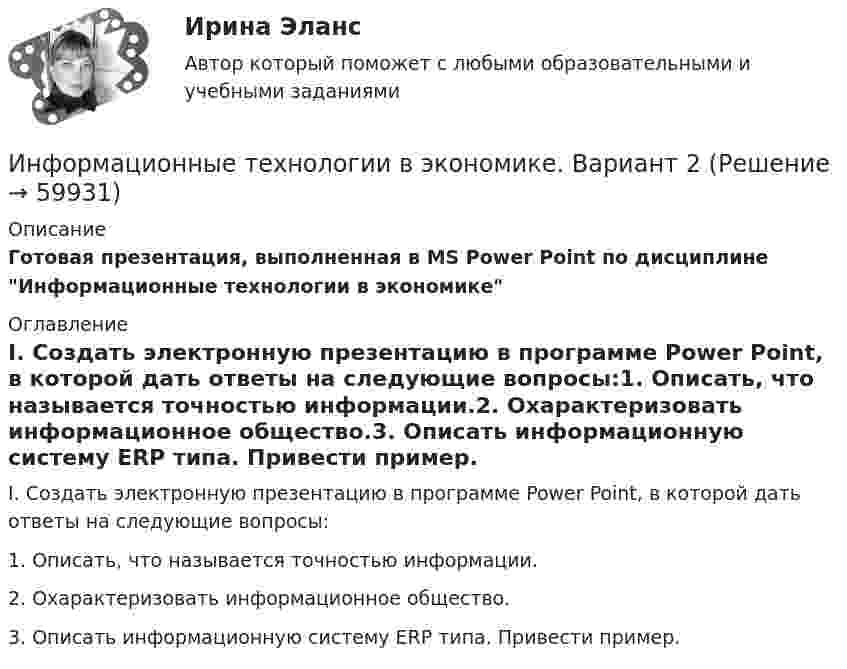     
            Описание
            Готовая презентация, выполненная в MS Power Point по дисциплине Информационные технологии в экономике 
            Оглавление
                I.           Создать электронную презентацию в программе Power Point, в которой дать ответы на следующие вопросы:1.   Описать, что называется точностью информации.2.   Охарактеризовать информационное общество.3.   Описать информационную систему ERP типа. Привести пример.  
            
            
            ✅ Информационные технологии в экономике 24 вопроса СИНЕРГИЯ МТИ 2022Информационные технологии в экономике. Вариант 2 Информационные технологии в экономике  - вариант №3 Информационные технологии в экономике. Задача №2 в MS Excel. Вариант 2Информационные технологии в экономике. Задача в MS Excel. Вариант 2⭐ Информационные технологии в экономике (ликвидация АЗ) (ответы на тест Синергия / МТИ / МосАП, декабрь 2022)Информационные технологии в экономике ММУ 2023г.ИНФОРМАЦИОННЫЕ ТЕХНОЛОГИИ В ТЕХНОСФЕРНОЙ БЕЗОПАСНОСТИ тулгу 8 вариантИнформационные технологии в управлении персоналом МЭБИКИнформационные технологии в управлении. ПКЗ. СИУ РАНХИГСИнформационные технологии в управлении проектами_промежуточные тесты + итоговый_Росдистант (207 вопросов)Информационные технологии в управлении проектами Тесты (промежуточные, итоговый) РосдистантИнформационные технологии в экономикеИнформационные технологии в экономике
