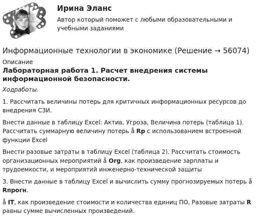      
            Описание
            Лабораторная работа 1. Расчет внедрения системы информационной безопасности.Ходработы.  1. Рассчитать величины потерь для критичных информационных ресурсов до внедрения СЗИ.  Внести данные в таблицу Excel: Актив, Угроза, Величина потерь (таблица 1). Рассчитать суммарную величину потерь å Rр с использованием встроенной функции ExcelВнести разовые затраты в таблицу Excel (таблица 2). Рассчитать стоимость организационных мероприятий å Org, как произведение зарплаты и трудоемкости, и мероприятий инженерно-технической защиты3. Внести данные в таблицу Excel и вычислить сумму прогнозируемых потерь å Rпрогн.    å IT, как произведение стоимости и количества единиц ПО. Разовые затраты R равны сумме вычисленных произведений.       
            
            
            Информационные технологии в управлении проектами Тесты (промежуточные, итоговый) РосдистантИнформационные технологии в экономикеИнформационные технологии в экономике✅ Информационные технологии в экономике 108 вопросов СИНЕРГИЯ МТИ 2022✅ Информационные технологии в экономике 24 вопроса СИНЕРГИЯ МТИ 2022Информационные технологии в экономике. Вариант 2 Информационные технологии в экономике  - вариант №3 Информационные технологии в техносферной безопасности. вариант 1Информационные технологии в техносферной безопасности. вариант 3Информационные технологии в техносферной безопасности. вариант 9Информационные технологии в техносферной безопасности/Тема 3/Зачет/экзамен (6 семестр)) тест с ответами 90%ИНФОРМАЦИОННЫЕ ТЕХНОЛОГИИ В ТЕХНОСФЕРНОЙ БЕЗОПАСНОСТИ тулгу 8 вариантИнформационные технологии в управлении персоналом МЭБИКИнформационные технологии в управлении. ПКЗ. СИУ РАНХИГС