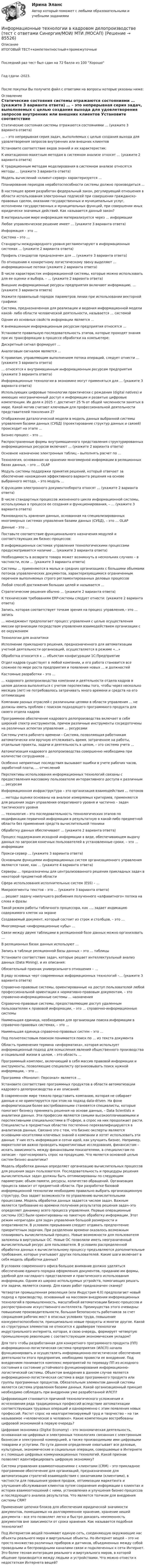     
            Описание
            ИТОГОВЫЙ ТЕСТ+компетентностный+промежуточныеПоследний раз тест был сдан на 72 балла из 100 ХорошоГод сдачи -2023.После покупки Вы получите файл с ответами на вопросы которые указаны ниже: 
            Оглавление
                Статические состояния системы отражаются состояниями … (укажите 3 варианта ответа)   … – это непрерывная серия задач, выполняемых с целью создания выхода для удовлетворения запросов внутренних или внешних клиентов   Установите соответствие видов знаний и их характеристик:   К имитационно-макетным методам в системном анализе относят … (укажите 2 варианта ответа)   К традиционным методам моделирования в системном анализе относятся методы … (укажите 3 варианта ответа)   Модель вычислений «клиент-сервер» характеризуется …   Планирование периодов неработоспособности системы должно производиться …   В настоящее время разработан федеральный закон, регулирующий отношения в области использования электронных подписей при совершении гражданско-правовых сделок, оказании государственных и муниципальных услуг, исполнении государственных и муниципальных функций, при совершении иных юридически значимых действий. Как называется данный закон?    В материальном мире информация материализуется через … информации   Любое управленческое решение имеет … (укажите 3 варианта ответа)   Информация – это …   Система – это …   Стандарты международного уровня регламентируют в информационных системах … (укажите 2 варианта ответа)   Профиль стандартов предназначен для … (укажите 3 варианта ответа)   По отношению к конкретному логистическому звену выделяют … информационные потоки (укажите 2 варианта ответа)   В числе характеристик информационной системы, которые можно использовать для ее оценки и выбора, – … (укажите 2 варианта ответа)   Внешние информационные ресурсы предприятия включают информацию, … (укажите 3 варианта ответа)   Укажите правильный порядок параметров линии при использовании векторной графики:    Система, предназначенная для реализации и ведения информационной модели какой- либо области человеческой деятельности, называется … системой   Одним из основных свойств информации является …   К внемашинным информационным ресурсам предприятия относятся …   Установите правильную последовательность этапов, которые проходят знания при их трансформации в процессе обработки на компьютере:   Дискретный сигнал формирует …   Аналоговым сигналом является …   К правилам, управляющим выполнением потока операций, следует отнести … (укажите 3 варианта ответа)   … относятся к внутримашинным информационным ресурсам предприятия (укажите 3 варианта ответа)   Информационные технологии в экономике могут применяться для … (укажите 3 варианта ответа)   Использующих цифровые технологии практически с рождения (digital natives) и имеющих неограниченный доступ к информации и развитые цифровые компетенции. Их доля к 2025 г. достигнет 25 % от общей численности занятых в мире. Какой мотив считают ключевым для профессиональной деятельности представителей поколения Z?    Отображение даталогической модели в модель данных выбранной системы управления базами данных (СУБД) (проектирование структур данных и связей) происходит на этапе …   Бизнес-процесс – это …   Распространенные формы внутримашинного представления структурированных информационных ресурсов включают … (укажите 2 варианта ответа)   Основное назначение электронных таблиц – выполнять расчет по …   Технология, основанная на хранении многомерной информации в реляционных базах данных, – это … OLAP   Модуль системы поддержки принятия решений, который отвечает за обеспечение нахождения эффективного варианта решения на основе выбранного метода, – это модуль …   К функциям электронного документооборота относят … (укажите 2 варианта ответа)   В числе стандартных процессов жизненного цикла информационной системы, используемых в процессе ее создания и функционирования, – … (укажите 3 варианта ответа)   Разновидность хранения данных, основанная на специализированных многомерных системах управления базами данных (СУБД), – это … OLAP   Данные – это …    Поставьте соответствие функционального назначения модулей и соответствующих им бизнес-процессов:   В информационных системах управления технологическими процессами предусматривается наличие … (укажите 3 варианта ответа)   Необходимость в возврате товара может возникнуть в нескольких случаях – в частности, если … (укажите 3 варианта ответа)   Системы … применяются в малых и средних организациях с большими объемами потоков управленческих документов, характеризующимися ограниченным перечнем выполняемых строго регламентированных деловых процессов   Любой способ достижения больших целей и называется …   Стратегические решения обычно … (укажите 2 варианта ответа)   К техническим требованиям ERP-системы следует отнести: (укажите 2 варианта ответа)   Запись, которая соответствует точкам зрения на процесс управления,– это … запись   … менеджмент предполагает процесс управления с целью осуществления миссии организации посредством управления взаимодействием организации с ее окружением   Технологии для аналитики    Исполнение прикладного решения, предназначенного для автоматизации учетной деятельности организаций, осуществляется в режиме «…»   Обработка относится к … объектам конфигурации 1С:Предприятие   Отдел кадров существует в любой компании, и его работа становится все сложнее по мере роста предприятия и появления новых … и должностей   Кастомные разработки – это …   … кадрового делопроизводства компании и деятельности отдела кадров в целом должна выполняться с учетом перспективы того, чтобы через несколько месяцев (лет) не потребовалось затрачивать много времени и средств на его оптимизацию   Компании разных отраслей с различными целями в области управления … не должны иметь проблем с поиском подходящего программного продукта для своего отдела кадров   Программное обеспечение кадрового делопроизводства включает в себя широкий спектр инструментов, причем различные инструменты сосредоточены на различных аспектах управления … ресурсами   Системы учета рабочего времени – Система, позволяющая работникам автоматически или вручную отслеживать время, затраченное на работы, отдельные проекты, задачи и деятельность в целом, – это система учета …   Автоматизация кадрового делопроизводства совершенно необходима при количестве сотрудников …   Особенно неприятные последствия вызывают ошибки в учете рабочих часов, заработной платы, … отчислений    Перспективы использования информационных технологий связаны с предоставления массовому пользователю интерактивного доступа к различным … ресурсам   Информационная инфраструктура – это организация взаимодействия … потоков   … методы оценки основаны на анализе измеряемых критериев, применяются для решения задач управления оперативного уровня и частично – задач тактического уровня   … технология – это последовательность технологических этапов по модификации первичной информации в результатную в какой-либо предметной области без применения средств вычислительной техники   Обработку данных обеспечивают … (укажите 2 варианта ответа)   Процесс поддержания исходной информации в виде, обеспечивающем выдачу данных по запросам конечных пользователей в установленные сроки, – это … информации   Прокси-сервер … (укажите 3 варианта ответа)   Основными функциями информационных систем организационного управления являются такие, как … (укажите 4 варианта ответа)   Серверы … предназначены для централизованного решения прикладных задач в некоторой предметной области   Сфера использования исполнительных систем (ESS) – …   Микросегменты текстов – это … (укажите 3 варианта ответа)   … решает задачу наилучшего разбиения полученного «алфавитного» потока на слова и фразы   Такой режим работы табличного процессора, как …, задает индикацию содержимого клеток на экране   Создаваемый документ, который состоит из строк и столбцов, – это …   Многомерные «информационные кубы» …   Связи между двумя таблицами в реляционной базе данных можно организовать …   В реляционных базах данных используют …   Запись в таблице реляционной базы данных – это … таблицы   Установите соответствие задач, которые решает интеллектуальный анализ данных (Data Mining), и их описания:   Обязательный признак универсального отношения – …   В ряду основных черт современных информационных технологий –… (укажите 3 варианта ответа)   Справочно-правовые системы, ориентированные на доступ пользователей любой профессиональной ориентации к нормативно-правовым документам, – это справочно-информационные системы … назначения   Справочно-правовые системы, предоставляющие доступ удаленным пользователям к правовой информации, – это … справочно-информационные системы   Наименьшая единица, необходимая для организации поиска информации в справочно-правовых системах, – это …   Наименьшая единица справочно-правовых систем – это …   Под полнотекстовым поиском понимается поиск по … из текста документа   Область применения термина «информатика», которая использует информационный подход для осмысления явлений общественного производства и социальной жизни в целом, – это область …   Программный комплекс, включающий в себя массив правовой информации и инструменты, позволяющие специалисту организовывать поиск нужной информации, – это …   Программа «Монолит: Персонал» является …   Установите соответствие программных продуктов в области автоматизации кадрового делопроизводства и их описаний:    В современном мире тяжело представить компанию, которая не собирает данные и не ориентируется при этом на подход data-driven. На фоне информатизации более востребованными становятся специалисты, которые помогают бизнесу принимать решения на основе данных, – Data Scientists и аналитики данных. Эти профессии являются самыми высокооплачиваемыми и перспективными специальностями в IT-сфере, а спрос на них продолжает расти. Специалисты в предметных областях постепенно переквалифицируются в аналитиков данных. Связано это с тем, что бизнес-эксперты являются основными носителями ключевых знаний о компании и хотят использовать эти данные. У них есть информация и сотни идей, как улучшить бизнес. Например, маркетологам важно проводить маркетинговые исследования, финансистам – искать зависимость между финансовыми показателями, а специалистам по запасам – прогнозировать спрос на продукцию. Что является основной целью систем бизнес-аналитики?   Модель обработки данных определяет организацию вычислительных процессов для решения задач пользователя. Последовательность и процедуры решения вычислительных задач должны быть оптимизированы по следующим параметрам: объем памяти, ресурсы, количество обращений. Организация процесса зависит от предметной области. При разработке базовой информационной технологии необходимо правильно выбрать организационную структуру. Она задает возможности по управлению вычислительными процессами. Модель обработки данных задается числом задач. Важным является требование ко времени получения результатов решения задач–это определяет динамику всего процесса управления. Первые операционные системы (ОС) были ориентированы на пакетную обработку информации. Этот режим непригоден для задач управления большой размерности и оперативности. В условиях прерывания следует отдавать предпочтение приоритетным задачам. При разделении времени оказалось возможным планировать вычислительный процесс. Новые возможности для пользователя заложены в виртуальных ОС. Новые ОС позволили иметь неограниченный вычислительный ресурс для пользователя. В условиях распределенной обработки данных к вычислительному процессу предъявляются дополнительные требования, которые учитывают других пользователей. Какие шаги включает в себя модель обработки данных?   В условиях современного офиса большое внимание должно уделяться обеспечению единого порядка оформления документов, приданию им формы, удобной для наглядного представления и практического использования информации. Одним из широко используемых устройств, помогающих решать эти задачи, является сканер. Для каких работ предназначен сканер?   Четвертая промышленная революция (или Индустрия 4.0) предполагает новый подход к производству, основанный на массовом внедрении информационных технологий в промышленность, масштабной автоматизации бизнес-процессов и распространении искусственного интеллекта. Преимущества этого очевидны: повышение производительности, большая безопасность работников за счет сокращения рабочих мест в опасных условиях труда, повышение конкурентоспособности, принципиально новые продукты и многое другое. Какой из структурных элементов не относится к драйверам технологии индустриального интернета, которая, в свою очередь, формирует четвертую промышленную революцию с соответствующим экономическим укладом?   Для того чтобы разработанная для конкретного программного продукта (ПП) информационно-логистическая система предприятия (ИЛСП) начала функционировать и осуществлять информационно-логистическое обеспечение деятельности этого предприятия, необходимо провести ее внедрение. Под внедрением понимается комплекс мероприятий по переводу ПП из исходного состояния в состояние устойчивого функционирования информационно-логистической системы. Объектом внедрения в данном случае является информационно-логистическая система в виде программного продукта или группы программных продуктов. Обязательным элементом данной системы является система управления базами данных. Какой организационный принцип необходимо соблюдать при внедрении уже разработанной ИЛСП?   Цифровизация становится причиной технологического усложнения и исчезновения ряда традиционных профессий вследствие автоматизации соответствующих трудовых операций и одновременно с этим появления новых профессий. Растет спрос на неалгоритмизируемый труд и творчество – на так называемое «человеческое в человеке». Какие компетенции востребованы цифровой экономикой в первую очередь?   Цифровая экономика (Digital Economy) – это экономическая деятельность, основанная на цифровых и электронных технологиях связанная с электронным бизнесом и электронной коммерцией, а также производимыми ими цифровыми товарами и услугами. По сути данное определение охватывает все деловые, культурные, экономические и социальные операции, совершаемые в Интернете и с помощью цифровых коммуникационных технологий. Какой признак позволяет идентифицировать цифровую экономику?   Система управления взаимоотношениями с клиентами (CRM) – это прикладное программное обеспечение для организаций, предназначенное для автоматизации стратегий взаимодействия с заказчиками (клиентами), в частности для повышения уровня продаж, оптимизации маркетинга и улучшения обслуживания клиентов путем сохранения информации о клиентах и истории взаимоотношений с ними, установления и улучшения бизнес-процессов и последующего анализа результатов. Что является толчком для внедрения системы CRM?   Применение цепочки блоков для обеспечения юридической значимости документов, помещаемых на долговременное хранение, хранение хешей документа – все это позволяет легко и быстро доказать неизменность документов вне зависимости от срока хранения. Как называется подобная технология?   Под Интернетом вещей понимают единую сеть, соединяющую окружающие нас объекты реального мира и виртуальные объекты. Но Интернет вещей – это не просто множество различных приборов и датчиков, объединенных между собой проводными и беспроводными каналами связи и подключенных к сети Интернет. Это более тесная интеграция реального и виртуального миров, в которой общение производится между людьми и устройствами. Что можно отнести к недостаткам Интернета вещей?   
            
            
            Информационные технологии в кадровом делопроизводстве (Темы 1-6) тест с ответами Синергия/МОИ/ МТИ /МОСАПИнформационные технологии в кадровом делопроизводстве  (тест с ответами Синергия/МОИ/ МТИ /МОСАП)Информационные технологии в лингвистике ММУ 2023г.Информационные технологии в лингвистике. Синергия. 4 семестр. ЛингвистикаИнформационные технологии в логистике (тест с ответами Синергия)Информационные технологии в машиностроении (тест с ответами Синергия/МОИ/ МТИ)ИНФОРМАЦИОННЫЕ ТЕХНОЛОГИИ В МЕНЕДЖЕМЕНТЕ💯 Информационные технологии в безопасности труда.ти_ФРК (ответы на тест Синергия / МОИ / МТИ / МосАП, октябрь 2023)💯 Информационные технологии в безопасности труда.ти_ФРК (ответы на тест Синергия / МОИ / МТИ / МосАП, январь 2024)💯 Информационные технологии в безопасности труда.ти_ФРК (правильные ответы на тест Синергия / МОИ / МТИ / МосАП)💯 Информационные технологии в безопасности труда.ти_ФРК (правильные ответы на тест Синергия / МОИ / МТИ / МосАП, август 2023)Информационные технологии в горном деле (тест с ответами) 30 вопросов 78%💯 Информационные технологии в городском строительстве.ти (ответы на тест Синергия / МОИ / МТИ / МосАП, сентябрь 2023)Информационные технологии в дизайне (ответы на тест Синергия / МТИ / МОИ / МосАП)