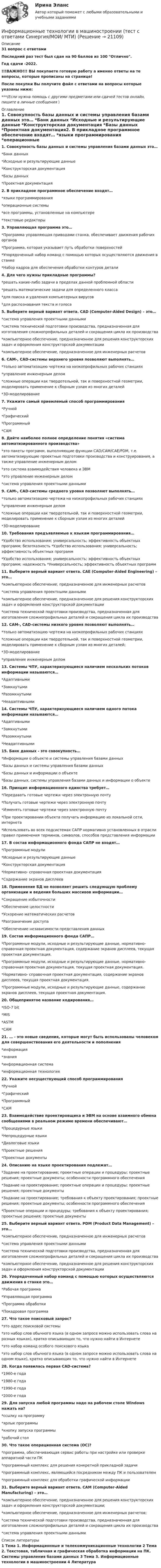     
          Описание
          31 вопрос с ответамиПоследний раз тест был сдан на 90 баллов из 100 Отлично.Год сдачи -2022.!!!ВАЖНО!!! ВЫ покупаете готовую работу а именно ответы на те вопросы, которые прописаны на странице!После покупки Вы получите файл с ответами на вопросы которые указаны ниже:***(Если нужна помощь с другими предметами или сдачей тестов онлайн, пишите в личные сообщения  ) 
          Оглавление
          1. Совокупность базы данных и системы управления базами данных это… *Банк данных *Исходные и результирующие данные *Конструкторская документация *Базы данных *Проектная документация2. В прикладное программное обеспечение входят… *языки программирования *операционные системы *все программы, установленные на компьютере *текстовые редакторы 3. Управляющая программа это… *Программа управляющая приводами станка, обеспечивает движения рабочих органов *Программа, которая указывает путь обработки поверхностей *Упорядоченный набор команд с помощью которых осуществляются движения в станке *Набор кадров для обеспечения обработки контуров детали4. Для чего нужны прикладные программы? *решать какие-либо задачи в пределах данной проблемной области *решать математические задачи для определенного класса *для поиска и удаления компьютерных вирусов *для распознавания текста и голоса5. Выберите верный вариант ответа. CAD (Computer-Aided Design) – это… *система управления проектными данными *система технической подготовки производства, предназначенная для изготовления сложнопрофильных деталей и сокращения цикла их производства *компьютерное обеспечение, предназначенное для решения конструкторских задач и оформления конструкторской документации *компьютерное обеспечение, предназначенное для инженерных расчетов6. CAM-, CAD-системы верхнего уровня позволяют выполнять… *только автоматизацию чертежа на низкопрофильных рабочих станциях *управление инженерным делом *сложные операции как твердотельной, так и поверхностной геометрии, моделировать применение к сборным узлам из многих деталей *3D-моделирование7. Укажите самый приемлемый способ программирования *Ручной *Графический *Программный *CAM8. Дайте наиболее полное определение понятия «система автоматизированного производства» *это пакеты программ, выполняющие функции CAD/CAM/CAE/PDM, т.е. автоматизирующие проектные подготовки производства и конструирования, а также управление инженерным делом *это система взаимодействия человека и ЭВМ *это управление инженерным делом *система управления проектными данными9. CAM-, CAD-системы среднего уровня позволяют выполнять… *только автоматизацию чертежа на низкопрофильных рабочих станциях *управление инженерным делом *сложные операции как твердотельной, так и поверхностной геометрии, моделировать применение к сборным узлам из многих деталей *3D-моделирование10. Требования предъявляемые к языкам программирования… *Удобство использования; универсальность; эффективность объектных программ; безотказность *Удобство использования; универсальность; эффективность объектных программ *Удобство использования; универсальность; эффективность объектных программ; надежность *Универсальность; эффективность объектных программ11. Выберите верный вариант ответа. CAE (Computer-Aided Engineering) – это… *компьютерное обеспечение, предназначенное для инженерных расчетов *система управления проектными данными *компьютерное обеспечение, предназначенное для решения конструкторских задач и оформления конструкторской документации *система технической подготовки производства, предназначенная для изготовления сложнопрофильных деталей и сокращения цикла их производства12. CAM-, CAD-системы низкого уровня позволяют выполнять… *только автоматизацию чертежа на низкопрофильных рабочих станциях *сложные операции как твердотельной, так и поверхностной геометрии, моделировать применение к сборным узлам из многих деталей; *3D-моделирование *управление инженерным делом13. Системы ЧПУ, характеризующиеся наличием нескольких потоков информации называются… *Адаптивными *Замкнутыми *Разомкнутыми *Неадаптивными14. Системы ЧПУ, характеризующиеся наличием одного потока информации называются… *Адаптивными *Замкнутыми *Разомкнутыми *Неадаптивными15. Банк данных - это совокупность… *Информации о объекте и системы управления базами данных *Базы данных и системы управления базами данных *Базы данных и информации о объекте *Базы данных, системы управления базами данных и информации о объекте16. Принцип информационного единства требует… *Передавать готовые чертежи через электронную почту *Получать готовые чертежи через электронную почту *Изменять готовые чертежи через электронную почту *При проектировании объекта получать информацию из локальной сети, интернета *Использовать во всех подсистемах САПР нормативно установленных в отрасли правил применения терминов, символов, способов представления информации17. В состав информационного фонда САПР не входят… *Программные модули *Исходные и результирующие данные *Конструкторская документация *Нормативно- справочная проектная документация *Содержание экранов дисплеев18. Применение БД не позволяет решить следующую проблему организации и ведения больших массивов информации… *Сокращение избыточности *Обеспечение целостности *Ускорение математических расчетов *Разграничение доступа *Обеспечение независимости представления данных19. Состав информационного фонда САПР… *Программные модули, исходные и результирующие данные, нормативно- справочная проектная документация, содержание экранов дисплеев, текущая проектная документация. *Программные модули, исходные и результирующие данные, нормативно- справочная проектная документация, текущая проектная документация. *Нормативно- справочная проектная документация, содержание экранов дисплеев, текущая проектная документация. *Программные модули, исходные и результирующие данные, содержание экранов дисплеев, текущая проектная документация.20. Общепринятое название кодирования… *ISO-7 bit *MIS *ASTM *CAM21. … - это новые сведения, которые могут быть использованы человеком для совершенствования его деятельности и пополнения *информация *знания *информационная система *информационная технология22. Укажите несуществующий способ программирования *Ручной *Графический *Программный *CAM23. Взаимодействие проектировщика и ЭВМ на основе взаимного обмена сообщениями в реальном режиме времени обеспечивают… *Процедурные языки *Непроцедурные языки *Диалоговые языки *Проектные решения *Проектные документы24. Описанию на языке проектирования подлежат… *Задание на проектирование; проектные операции и процедуры; проектные решения; проектные документы; особенности программного обеспечения *Задание на проектирование; проектные операции и процедуры; проектные решения; проектные документы *Задание на проектирование; требования к объекту проектирования; проектные решения; проектные документы; особенности программного обеспечения *Проектные операции и процедуры; требования к объекту проектирования; проектные решения; проектные документы25. Выберите верный вариант ответа. PDM (Product Data Management) – это… *компьютерное обеспечение, предназначенное для инженерных расчетов *система управления проектными данными *система технической подготовки производства, предназначенная для изготовления сложнопрофильных деталей и сокращения цикла их производства *компьютерное обеспечение, предназначенное для решения конструкторских задач и оформления конструкторской документации26. Упорядоченный набор команд с помощью которых осуществляются движения в станке это… *Рабочая программа *Управляющая программа *Программа обработки *Покадровая программа27. Что такое поисковый запрос? *это адрес поисковой системы *это набор слов обычного языка (в одном запросе можно использовать слова на разных языках), кратко описывающих то, что нужно найти в Интернете *это набор команд особого поискового языка *это набор слов обычного языка (в одном запросе можно использовать слова на одном языке), кратко описывающих то, что нужно найти в Интернете28. Когда появилась первая CAD-система? *1960-е года *1980-е года *1990-е года *2000-е года29. Для запуска любой программы надо на рабочем столе Windows нажать на? *ссылку на программу *ярлык программы *кнопку запуска программы *рабочий стол30. Что такое операционная система (ОС)? *программа, обеспечивающая сервис работы при настройке или проверке аппаратной части ПК *программный комплекс для решения конкретной прикладной задачи *программный комплекс, являющийся посредником между ПК и пользователем *программный комплекс для обработки графической информации31. Выберите верный вариант ответа. CAM (Computer-Aided Manufacturing) – это… *компьютерное обеспечение, предназначенное для решения конструкторских задач и оформления конструкторской документации; *компьютерное обеспечение, предназначенное для инженерных расчетов; *система технической подготовки производства, предназначенная для изготовления сложнопрофильных деталей и сокращения цикла их производства *система управления проектными данными 
          Список литературы
          1 Тема 1. Информационные и телекоммуникационные технологии 2 Тема 2. Текстовая, табличная и графическая обработка информации на ПК. Системы управления базами данных 3 Тема 3. Информационные технологии в машиностроении 4 Литература
            
            
            Информационные технологии в логистике (тест с ответами Синергия)Информационные технологии в машиностроении (тест с ответами Синергия/МОИ/ МТИ)ИНФОРМАЦИОННЫЕ ТЕХНОЛОГИИ В МЕНЕДЖЕМЕНТЕИнформационные технологии в менеджменте 88 вопросов СИНЕРГИЯ МТИ 2022Информационные технологии в менеджменте - Prakticheskaja_rabota_1💯 Информационные технологии в менеджменте (все ответы на тест Синергия / МТИ / МосАП, апрель 2023)Информационные технологии в менеджменте ММУ 2023г.Информационные технологии в горном деле (тест с ответами) 30 вопросов 78%💯 Информационные технологии в городском строительстве.ти (ответы на тест Синергия / МОИ / МТИ / МосАП, сентябрь 2023)Информационные технологии в дизайне (ответы на тест Синергия / МТИ / МОИ / МосАП)Информационные технологии в здравоохранении. Синергия. ✅ Ответы на ИТОГОВЫЙ ТЕСТ. На отлично!Информационные технологии в кадровом делопроизводстве (Темы 1-6) тест с ответами Синергия/МОИ/ МТИ /МОСАПИнформационные технологии в кадровом делопроизводстве  (тест с ответами Синергия/МОИ/ МТИ /МОСАП)Информационные технологии в лингвистике ММУ 2023г.