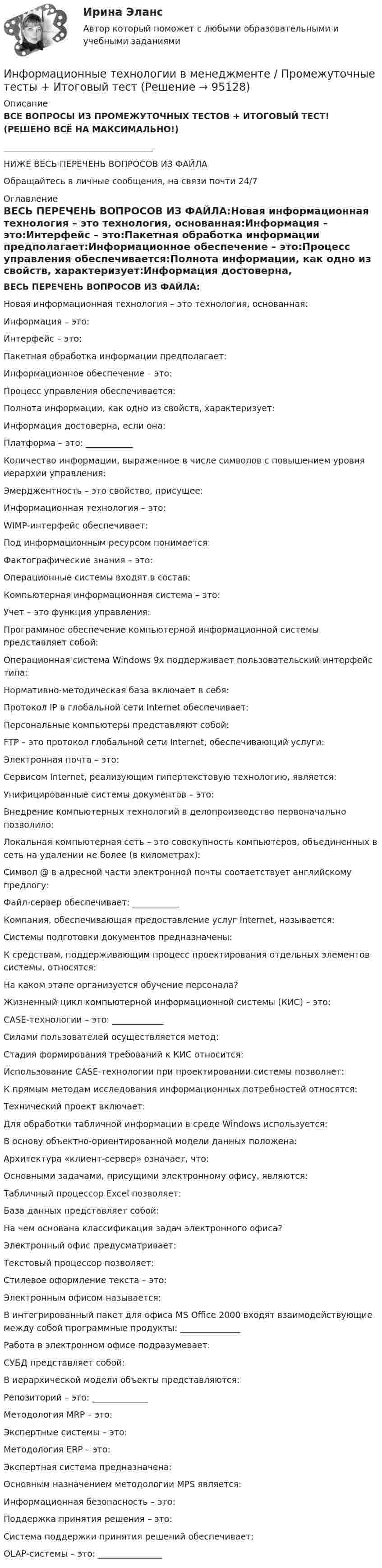     
            Описание
            ВСЕ ВОПРОСЫ ИЗ ПРОМЕЖУТОЧНЫХ ТЕСТОВ + ИТОГОВЫЙ ТЕСТ! (РЕШЕНО ВСЁ НА МАКСИМАЛЬНО!)___________________________________НИЖЕ ВЕСЬ ПЕРЕЧЕНЬ ВОПРОСОВ ИЗ ФАЙЛАОбращайтесь в личные сообщения, на связи почти 24/7 
            Оглавление
            ВЕСЬ ПЕРЕЧЕНЬ ВОПРОСОВ ИЗ ФАЙЛА:Новая информационная технология – это технология, основанная:Информация – это:Интерфейс – это:Пакетная обработка информации предполагает:Информационное обеспечение – это:Процесс управления обеспечивается:Полнота информации, как одно из свойств, характеризует:Информация достоверна, если она:Платформа – это: ___________Количество информации, выраженное в числе символов с повышением уровня иерархии управления:Эмерджентность – это свойство, присущее:Информационная технология – это:WIMP-интерфейс обеспечивает:Под информационным ресурсом понимается:Фактографические знания – это:Операционные системы входят в состав:Компьютерная информационная система – это:Учет – это функция управления:Программное обеспечение компьютерной информационной системы представляет собой:Операционная система Windows 9x поддерживает пользовательский интерфейс типа:Нормативно-методическая база включает в себя:Протокол IP в глобальной сети Internet обеспечивает:Персональные компьютеры представляют собой:FTP – это протокол глобальной сети Internet, обеспечивающий услуги:Электронная почта – это:Сервисом Internet, реализующим гипертекстовую технологию, является:Унифицированные системы документов – это:Внедрение компьютерных технологий в делопроизводство первоначально позволило:Локальная компьютерная сеть – это совокупность компьютеров, объединенных в сеть на удалении не более (в километрах):Символ @ в адресной части электронной почты соответствует английскому предлогу:Файл-сервер обеспечивает: ___________Компания, обеспечивающая предоставление услуг Internet, называется:Системы подготовки документов предназначены:К средствам, поддерживающим процесс проектирования отдельных элементов системы, относятся:На каком этапе организуется обучение персонала?Жизненный цикл компьютерной информационной системы (КИС) – это:CASE-технологии – это: ____________Силами пользователей осуществляется метод:Стадия формирования требований к КИС относится:Использование CASE-технологии при проектировании системы позволяет:К прямым методам исследования информационных потребностей относятся:Технический проект включает:Для обработки табличной информации в среде Windows используется:В основу объектно-ориентированной модели данных положена:Архитектура «клиент-сервер» означает, что:Основными задачами, присущими электронному офису, являются:Табличный процессор Excel позволяет:База данных представляет собой:На чем основана классификация задач электронного офиса?Электронный офис предусматривает:Текстовый процессор позволяет:Стилевое оформление текста – это:Электронным офисом называется:В интегрированный пакет для офиса MS Office 2000 входят взаимодействующие между собой программные продукты: ______________Работа в электронном офисе подразумевает:СУБД представляет собой:В иерархической модели объекты представляются:Репозиторий – это: _____________Методология MRP – это:Экспертные системы – это:Методология ERP – это:Экспертная система предназначена:Основным назначением методологии MPS является:Информационная безопасность – это:Поддержка принятия решения – это:Система поддержки принятия решений обеспечивает:OLAP-системы – это: _______________  
            
            
            💯 Информационные технологии в менеджменте (ответы на тест Синергия / МТИ / МосАП, июль 2022)Информационные технологии в менеджменте / Промежуточные тесты + Итоговый тестИнформационные технологии в менеджменте (тест с ответами Синергия)Информационные технологии в менеджменте (тест с ответами Синергия/МОИ/МТИ/МосАП)Информационные технологии в менеджменте (тест с ответами Синергия/МОИ/МТИ/МосАП)Информационные технологии в менеджменте   тк 3Информационные технологии в науке и образовании. Синергия. Компетентностный тест. На отлично!Информационные технологии в менеджменте - Prakticheskaja_rabota_1💯 Информационные технологии в менеджменте (все ответы на тест Синергия / МТИ / МосАП, апрель 2023)Информационные технологии в менеджменте ММУ 2023г.Информационные технологии в менеджменте НОВЫЙ Ответы на тест Синергия МОИ💯 Информационные технологии в менеджменте.ои(dor) (ответы на тест Синергия / МОИ / МТИ / МосАП, октябрь 2023)Информационные технологии в менеджменте Ответы на тест Синергия МОИ МТИ💯 Информационные технологии в менеджменте. (ответы на тест Синергия / МОИ / МТИ / МосАП, сентябрь 2023)