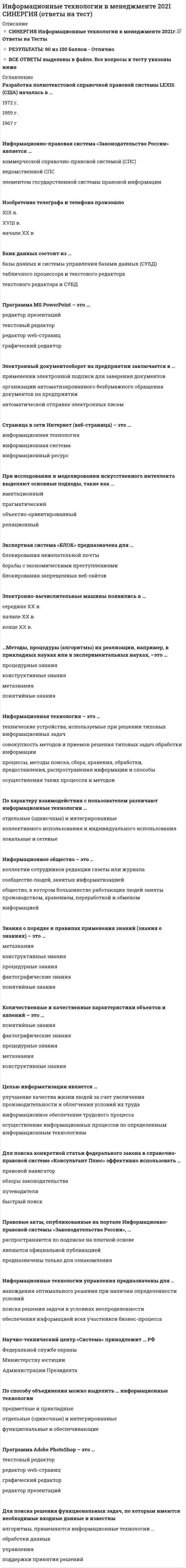     
          Описание
          79 вопросов с ответами по теме Информационные технологии в менеджментеСдано на 87 баллов из 100 ( оценка Очень хорошо)Год сдачи - лето 2020После покупки вы получите файл с правильными ответами 
          Оглавление
          1. Антивирус, который обеспечивает поиск вирусов в оперативной памяти, на внешних носителях путем подсчета и сравнения с эталоном контрольной суммы, называется … ревизором доктором детектором сканером  2. Электронно-вычислительные машины появились в … середине XX в. конце XX в. начале XX в.  3. Спам, который имеет цель опорочить ту или иную фирму, компанию, политического кандидата и т.п., – это … источник слухов нигерийские письма пустые письма черный пиар фишинг  4. Наборы структур, подсистем и взаимодействий между их элементами, например, схема компьютера по фон Нейману, – это … фактографические знания метазнания конструктивные знания понятийные знания  5. Антивирус, который не только находит зараженные вирусами файлы, но и лечит их, т.е. удаляет из файла тело программы вируса, возвращая файлы в исходное состояние, называется … сторожем сканером ревизором детектором доктором  6. Количественные и качественные характеристики объектов и явлений – это … фактографические знания понятийные знания процедурные знания конструктивные знания метазнания  7. Разработка полнотекстовой справочной правовой системы LEXIS (США) началась в … 1972 г. 1959 г. 1967 г  8. Информационно-правовая система «Законодательство России» является … коммерческой справочно-правовой системой (СПС) ведомственной СПС элементом государственной системы правовой информации  9. Изобретение телеграфа и телефона произошло XIX в. XVIII в. начале XX в  10. Банк данных состоит из … базы данных и системы управления базами данных (СУБД) табличного процессора и текстового редактора текстового редактора и СУБД  11. Программа MS PowerPoint – это … редактор презентаций текстовый редактор редактор web-страниц графический редактор  12. Электронный документооборот на предприятии заключается в … применении электронной подписи для заверения документов организации автоматизированного безбумажного обращения документов на предприятии автоматической отправке электронных писем  13. По применению в предметной области информационные технологии делятся на … предметные и прикладные функциональные и обеспечивающие отдельные (одиночные) и интегрированные  14. Страница в сети Интернет (веб-страница) – это … информационная технология информационная система информационный ресурс  15. Информация – это … модель знаний результат наблюдения или измерения любые сведения о событиях, объектах и явлениях окружающей среды, их свойствах и состоянии  16. При исследовании и моделировании искусственного интеллекта выделяют основные подходы, такие как … Имитационный Прагматический объектно-ориентированный реляционный  17. Экспертная система «БЛОК» предназначена для … блокирования нежелательной почты борьбы с экономическими преступлениями блокирования запрещенных веб-сайтов  18. …Методы, процедуры (алгоритмы) их реализации, например, в прикладных науках или в экспериментальных науках, –это … процедурные знания конструктивные знания метазнания понятийные знания  19. Информационная технология – это … технические устройства, используемые при решении типовых информационных задач совокупность методов и приемов решения типовых задач обработки информации процессы, методы поиска, сбора, хранения, обработки, предоставления,  распространения информации и способы осуществления таких процессов и методов  20. По характеру взаимодействия с пользователем различают информационные технологии …  отдельные (одиночные) и интегрированные коллективного использования и индивидуального использования локальные и сетевые  21. Информационное общество – это … коллектив сотрудников редакции газеты или журнала сообщество людей, занятых информатизацией общество, в котором большинство работающих людей заняты производством, хранением, переработкой и обменом информацией  22. Знания о порядке и правилах применения … – это …  Метазнания конструктивные знания процедурные знания фактографические знания понятийные знания  23. Целью информатизации является … улучшение качества жизни людей за счет увеличения производительности и облегчения условий их труда информационное обеспечение трудового процесса осуществление информационных процессов по определенным информационным технологиям  24. Для поиска конкретной статьи федерального закона в справочно-правовой системе «Консультант Плюс» эффективно использовать … правовой навигатор обзоры законодательства путеводители быстрый поиск  25. Правовые акты, опубликованные на портале Информационно-правовой системы «Законодательство России», … распространяются по подписке на платной основе являются официальной публикацией предназначены только для ознакомления  26. Информационные технологии управления предназначены для … нахождения оптимального решения при наличии определенности условий поиска решения задачи в условиях неопределенности обеспечения информацией всех участников бизнес-процесса  27. Научно-технический центр «Система» принадлежит … РФ Федеральной службе охраны Министерству юстиции Администрации Президента  28. По способу объединения можно выделить … информационные технологии предметные и прикладные отдельные (одиночные) и интегрированные функциональные и обеспечивающие  29. Защита информации – это …  *получение субъектом возможности ознакомления с информацией, в том числе при помощи технических средств  *процесс сбора, накопления, обработки, хранения, распределения и поиска информации  *деятельность по предотвращению утечки информации, несанкционированных и непреднамеренных воздействий на нее  *совокупность правил, регламентирующих порядок и условия доступа субъекта к информации и ее носителям  *преобразование информации, в результате которого содержание информации становится непонятным для субъекта, не имеющего доступа  30. Программа Adobe PhotoShop – это … текстовый редактор редактор web-страниц графический редактор редактор презентаций  31. Для поиска решения функциональных задач, по которым имеются необходимые входные данные и известны алгоритмы, применяются информационные технологии … обработки данных управления поддержки принятия решений  32. Первые коммерческие справочно-правовые системы (СПС) в СССР появились в … 1987 г. 1969 г. 1991 г.  33. Набор понятий, используемых при решении данной задачи, например, в фундаментальных науках и теоретических областях наук, – это … фактографические знания понятийные знания процедурные знания метазнания конструктивные знания  34. Антивирус, который запоминает исходное состояние программ, каталогов и системных областей диска, когда компьютер не заражен вирусом, а затем периодически или по команде пользователя сравнивает текущее состояние с исходным, называется … сторожем ревизором сканером доктором детектором  35. Система 1С:Документооборот может применяться … только в крупных предприятиях в средних и крупных организациях только в малых предприятиях  36. Информационные технологии обработки данных предназначены для … нахождения оптимального решения при наличии неопределенности условий поиска решений задач с неизвестными исходными данными поиска решений функциональных задач, по которым имеются необходимые входные данные и известны алгоритмы  37. По назначению и характеру использования информационные технологии делятся на … отдельные (одиночные) и интегрированные предметные и прикладные функциональные и обеспечивающие  38. Точные результаты решения можно получить в результате применения информационных технологий … управления поддержки принятия решений обработки данных  39. Нейросетевые технологии основаны на … моделировании нервных процессов применении сети Интернет применении искусственных нейронных сетей  40. Информационные технологии поддержки принятия решения предназначены для нахождения … решения в условиях неформализуемых задач решения в условиях слабо структурируемых задач оптимального решения при наличии вполне определенных условий  41. Для обеспечения информацией всех участников бизнес-процесса применяются информационные технологии … управления поддержки принятия решений обработки данных  42. Проекты постановлений Правительства РФ содержатся в информационном банке справочно-правовой системы «Консультант Плюс» … Проекты нормативных правовых актов Постатейные комментарии и книги Законопроекты Международное право  
            
            
            Информационные технологии в менеджменте МПФУ Синергия Информационные технологии в менеджменте. Ответы на 68 вопросов. МФПУ Синергия, МОИ.информационные технологии в менеджменте ответы на тест синергия Информационные технологии в менеджменте. Ответы на тест Синергия 2021 г. Информационные технологии в менеджменте Ответы (Синергия экзамен) тест Информационные технологии в менеджменте.Росдистант ТГУИнформационные технологии в менеджменте Синергия 2021Информационные технологии в дизайнеИнформационные технологии в дизайне (ответы Синергия)Информационные технологии в дизайне (тест с ответами Синергия)Информационные технологии в дизайне (Тесты с ответами Синергия) 2021Информационные технологии в кадровом делопроизводстве (93 балла + ответы на тест Синергия)Информационные технологии в лингвистике ОТВЕТЫ СИНЕРГИЯ (97/100 баллов)Информационные технологии в лингвистике (тест с ответами Синергия)