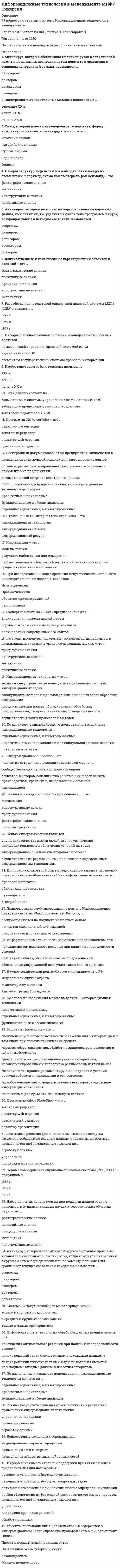      
          Описание
          Информационные технологии в менеджменте. Ответы на 68 вопросов. МФПУ Синергия, Московский открытый институт (МОИ)Тест сдан в сентябре 2020 года 3 разаПервый 25 из 30 (83б)Второй 26 из 30 (87б)Третий 26 из 30 (87б)Ниже вы найдете все вопросы, которые будут в файле. Ответы в документе выделены зелёным цветом.Удачи в учебе! 
          Оглавление
          1. Целью информатизации является…·       «Информационное обеспечение трудового процесса»·       «Осуществление информационных процессов по определенным информационным технологиям»·       «Улучшение качества жизни людей за счет увеличения производительности и облегчения условий их труда»2. Количественные и качественные характеристики объектов и явлений – это …·       «Понятийные знания»·       «Конструктивные знания»·       «Процедурные знания»·       «Метазнания»·       «Фактографические знания»3. Информационные технологии управления предназначены для …·       «Обеспечения информацией всех участников бизнес-процесса»·       «Нахождения оптимального решения при наличии определенности условий»·       «Поиска решения задачи в условиях неопределенности»4. Антивирус, который запоминает исходное состояние программ, каталогов и системных областей диска, когда компьютер не заражен вирусом, а затем периодически или по команде пользователя сравнивает текущее состояние с исходным, называется …·       «Доктором»·       «Детектором»·       «Ревизором»·       «Сторожем»·       «Сканером»5. Информация – это …·       «Любые сведения о событиях, объектах и явлениях окружающей среды, их свойствах и состоянии»·       «Модель знаний»·       «Результат наблюдения или измерения»6. На сайте научно-технического центра «Система» кроме банка законодательных актов представлены такие публикации, как …·       «Коммерсант власть»·       «Бюллетень нормативных актов федеральных органов исполнительной власти»·       «Собрание законодательства Российской Федерации»7. Естественные угрозы безопасности информации вызваны …·       «Ошибками при проектировании автоматизированной системы обработки инфромации (АСОИ), ее элементов или при разработке программного обеспечения»·       «Деятельность человека»·       «Корыстными устремлениями злоумышленников»·       «Воздействиями объективных физических процессов или стихийных природных явлений, независящих от человека»·       «Ошибками при действиях персонала»8. Экспертная система «БЛОК» предназначена для …·       «Борьбы с экономическими преступлениями»·       «Блокирования нежелательной почты»·       «Блокирования запрещенных веб-сайтов»9. Информационные технологии обработки данных предназначены для …·       «Поиска решений функциональных задач, по которым имеются необходимые входные данные и известны алгоритмы»·       «Поиска решений задач с неизвестными исходными данными»·       «Нахождения оптимального решения при наличии неопределенности условий»10. Антивирус, который не только находит зараженные вирусами файлы, но и лечит их, т.е. удаляет из файла тело программы вируса, возвращая файлы в исходное состояние, называется …·       «Доктором»·       «Детектором»·       «Ревизором»·       «Сканером»·       «Сторожем»11. По способу объединения можно выделить … информационные технологии·       «Функциональные и обеспечивающие»·       «Отдельные (одиночные) и интегрированные»·       «Предметные и прикладные»12. Для создания интерактивной карты местности используется программа …·       «Е1 Евфрат»·       «Adobe PhotoShop»·       «MapInfo»13. Антивирус, который обеспечивает поиск вирусов в оперативной памяти, на внешних носителях путем подсчета сравнения с эталоном контрольной суммы, называется …·       «Доктором»·       «Детектором»·       «Ревизором»·       «Сканером»14. Геоинформационная система (ГИС) состоит из …·       «Цифровой карты местности и атрибутивной базы данных»·       «Текстового и графического редакторов»·       «Табличного процессора и системы управления базами данных (СУБД)»15. При исследовании и моделировании искусственного интеллекта выделяют основные подходы, такие как …·       «Прагматический»·       «Имитационный»·       «Объектно-ориентированный»·       «Реляционный»16. Наборы структур, подсистем и взаимодействий между их элементами, например, схема компьютера по фон Нейману, - это …·       «Конструктивные знания»·       «Понятийные знания»·       «Метазнания»·       «Фактографические знания»17. Геоинформацией называется информация, содержащая …·       «Геологические сведения»·       «Сведения о Земле»·       «Географические сведения»18. Значение измеренной скорости автомобиля на определенном участке, зафиксированные на любом носителе, - …·       «Знание»·       «Информация»·       «Данные»19. В состав экспертной системы обязательно входит …·       «Табличный процессор»·       «Текстовый редактор»·       «Система управления базами данных (СУБД)»·       «База знаний»20. По способу организации взаимодействия выделяют … информационные технологии·       «Отдельные (одиночные) и интегрированные»·       «Локальные и сетевые»·       «Функциональные и обеспечивающие»21. Информационная технология – это …·       «Технические устройства, используемые при решении типовых информационных задач»·       «Совокупность методов и приемов решения типовых задач обработки информации»·       «Процессы, методы поиска, сбора, хранения, обработки, предоставления, распространения информации и способы осуществления таких процессов и методов»22. Знания о порядке и правилах применения знаний (знания о знаниях) – это …·       «Конструктивные знания»·       «Понятийные знания»·       «Фактографические знания»·       «Процедурные знания»·       «Метазнания»23. Изобретение телеграфа и телефона произошло в …·       «XIX в.»·       «XVIII в.»·       «Начале XX в.»24. Если в поле «Текст документа» справочно-правовой системы «Консультант Плюс» (вкладка «Основной поиск») задать выражение ДИПЛОМНАЯ РАБОТА, то будут найдены документы, в тексте которых оба слова (с любыми окончаниями) встречаются …·       «Обязательно в пределах одного предложения»·       «В пределах документа, в разных его частях»·       «В пределах небольшого количества строк в любой последовательности»·       «Обязательно подряд и в заданной последовательности»25. Электронный документооборот на предприятии заключается в …·       «Организации автоматизированного безбумажного обращения документов на предприятии»·       «Применении электронной подписи для заверения документов»·       «Автоматической отправке электронных писем»26. Информационное общество – это …·       «Коллектив сотрудников редакции газеты или журнала»·       «Общество, в котором большинство работающих людей заняты производством, хранением, переработкой и обменом информацией»·       «Сообщество людей, занятых информатизацией»27. Интеллектуальные информационные технологии используются для создания …·       «Интерактивных карт местности»·       «Экспертных систем»·       «Систем расчета по сложным математическим формулам»·       «Систем поиска фрагментов в тексте»28. Страница в сети Интернет (веб-страница) – это …·       «Информационная технология»·       «Информационная система»·       «Информационный ресурс»29. Банк данных состоит из …·       «Базы данных и системы управления базами данных (СУБД)»·       «Табличного процессора и текстового редактора»·       «Текстового редактора и СУБД»30. Появление письменности датируется около … назад·       «10 тысяч лет»·       «6 тысяч лет»·       «3 тысяч лет»31. Электронно-вычислительные машины появились в …·       «Середине XX в.»·       «Начале XX в.»·       «Конце XX в.»32. Спам, который имеет цель опорочить ту или иную фирму, компанию, политического кандидата и т.п., – это …·       «Черный пиар»·       «Пустые письма»·       «Источник слухов»·       «Фишинг»·       «Нигерийские письма»33. Количественные и качественные характеристики объектов и явлений – это …·       «Фактографические знания»·       «Понятийные знания»·       «Процедурные знания»·       «Конструктивные знания»·       «Метазнания»34. Разработка полнотекстовой справочной правовой системы LEXIS (США) началась в …·       «1972 г.»·       «1959 г.»·       «1967 г.»35. Информационно-правовая система «Законодательство России» является …·       «Коммерческой справочно-правовой системой (СПС)»·       «Ведомственной СПС»·       «Элементом государственной системы правовой информации»36. Программа MS PowerPoint – это …·       «Редактор презентаций»·       «Текстовый редактор»·       «Редактор web-страниц»·       «Графический редактор»37. По применению в предметной области информационные технологии делятся на …·       «Предметные и прикладные»·       «Функциональные и обеспечивающие»·       «Отдельные (одиночные) и интегрированные»38. Методы, процедуры (алгоритмы) их реализации, например, в прикладных науках или в экспериментальных науках, –это …·       «Процедурные знания»·       «Конструктивные знания»·       «Метазнания»·       «Понятийные знания»39. По характеру взаимодействия с пользователем различают информационные технологии …·       «Отдельные (одиночные) и интегрированные»·       «Коллективного использования и индивидуального использования»·       «Локальные и сетевые»40. Для поиска конкретной статьи федерального закона в справочно-правовой системе «Консультант Плюс» эффективно использовать …·       «Правовой навигатор»·       «Обзоры законодательства»·       «Путеводители»·       «Быстрый поиск»41. Правовые акты, опубликованные на портале Информационно-правовой системы «Законодательство России», …·       «Распространяются по подписке на платной основе»·       «Являются официальной публикацией»·       «Предназначены только для ознакомления»42. Научно-технический центр «Система» принадлежит … РФ·       «Федеральной службе охраны»·       «Министерству юстиции»·       «Администрации Президента»43. Защита информации – это …·       «Получение субъектом возможности ознакомления с информацией, в том числе при помощи технических средств»·       «Процесс сбора, накопления, обработки, хранения, распределения и поиска информации»·       «Деятельность по предотвращению утечки информации, несанкционированных и непреднамеренных воздействий на нее»·       «Совокупность правил, регламентирующих порядок и условия доступа субъекта к информации и ее носителям»·       «Преобразование информации, в результате которого содержание информации становится непонятным для субъекта, не имеющего доступа»44. Программа Adobe PhotoShop – это …·       «Текстовый редактор»·       «Редактор web-страниц»·       «Графический редактор»·       «Редактор презентаций»45. Для поиска решения функциональных задач, по которым имеются необходимые входные данные и известны алгоритмы, применяются информационные технологии …·       «Обработки данных»·       «Управления»·       «Поддержки принятия решений»46. Первые коммерческие справочно-правовые системы (СПС) в СССР появились в …·       «1987 г.»·       «1969 г.»·       «1991 г.»47. Набор понятий, используемых при решении данной задачи, например, в фундаментальных науках и теоретических областях наук, – это …·       «Фактографические знания»·       «Понятийные знания»·       «Процедурные знания»·       «Метазнания»·       «Конструктивные знания»48. Система 1С:Документооборот может применяться …·       «Только в крупных предприятиях»·       «В средних и крупных организациях»·       «Только в малых предприятиях»49. По назначению и характеру использования информационные технологии делятся на …·       «Отдельные (одиночные) и интегрированные»·       «Предметные и прикладные»·       «Функциональные и обеспечивающие»50. Нейросетевые технологии основаны на …·       «Моделировании нервных процессов»·       «Применении сети Интернет»·       «Применении искусственных нейронных сетей»51. Для обеспечения информацией всех участников бизнес-процесса применяются информационные технологии …·       «Управления»·       «Поддержки принятия решений»·       «Обработки данных»52. Информатизация общества – это …·       «Выбор изучение информатики во всех учебных заведениях страны»·       «Целенаправленное и эффективное использование информации во всех областях человеческой деятельности на основе современных информационных и коммуникационных технологий»·       «Увеличение роли средств массовой информации в жизни общества»53. Информационные системы предназначены для …·       «Получения, хранения, обработки и выдачи информации»·       «Хранения и полученных данных»·       «Публикации объявлений»54. Компания Синтеллект выпускает …·       «Программу DocsVision»·       «Программу «Дело»·       «Линейку программных продуктов Tessa»55. Программа электронного документооборота «Кадры» выпускается компанией …·       «1С»·       «Cognitive Technologies»·       «ЭОС»56. Проекты постановлений Правительства РФ содержатся в информационном банке справочно-правовой системы «Консультант Плюс» …·       «Проекты нормативных правовых актов»·       «Постатейные комментарии и книги»·       «Законопроекты»·       «Международное право»57. Защита информации от утечки – это деятельность по предотвращению …·       «Неконтролируемого распространения защищаемой информации от ее разглашения, несанкционированного доступа»·       «Воздействия на защищаемую информацию ошибок пользователя информацией, сбоя технических и программных средств информационных систем, а также природных явлений»·       «Воздействия с нарушением установленных прав и/или правил на изменение информации, приводящего к искажению, уничтожению, копированию, блокированию доступа к информации, а также к утрате, уничтожению или сбою функционирования носителя информации»·       «Получения защищаемой информации заинтересованным субъектом с нарушением установленных правовыми документами или собственником, владельцем информации прав или правил доступа к защищаемой информации несанкционированного»·       «Доведения защищаемой информации до неконтролируемого количества получателей информации»58. Антивирус, который представляет собой небольшую резидентную программу, предназначенную для обнаружения подозрительных действий при работе компьютера, характерных для вирусов, называется …·       «Детектором»·       «Сканером»·       «Доктором»·       «Ревизором»·       «Сторожем»59. Для нахождения решения в условиях неформализуемых задач применяются информационные технологии …·       «Обработки данных»·       «Поддержки принятия решений»·       «Управления»60. Компания Cognitive Technologies выпускает программу …·       «Е1 Евфрат»·       «DocsVision»·       «Дело»61. Точные результаты решения можно получить в результате применения информационных технологий …·       «Управления»·       «Поддержки принятия решений»·       «Обработки данных»62. Учебник по информатике – это источник …·       «Формальных знаний»·       «Неформальных знаний»·       «Информации»63. Искусственные угрозы безопасности информации вызваны …·       «Ошибками при действиях персонала»·       «Корыстными устремлениями злоумышленников»·       «Деятельностью человека»·       «Воздействиями объективных физических процессов или стихийных природных явлений, независящих от человека»·       «Ошибками при проектировании автоматизированной системы обработки информации (АСОИ), ее элементов или при разработке программного обеспечения»64. Если в справочно-правовой системе «Консультант-Плюс», находясь в тексте статьи кодекса, нажать кнопку «Сравнить с предыдущей редакцией», то на экране …·       «Появится текст той же статьи из предыдущей редакции, и в нем будут выделены те фрагменты, которые изменялись»·       «Появятся две колонки текста с предыдущей и текущей редакциями, открытыми в начале документа»·       «Появятся две колонки текста с предыдущей и текущей редакциями, открытыми на просматриваемой статье, причем изменения будут выделены»·       «Появится текст предыдущей редакции, открытый на начале документа»65. Данные – это …·       «Результаты преобразования информации»·       «Сведения, полученные путем измерения, наблюдения, логических или арифметических операций и представленные в форме, пригодной для постоянного хранения, передачи и обработки»·       «Информация, представленная на специальном языке»66. Комплексное решение класса CPM (Corporate Performance Management – управление эффективностью холдинга) предоставляет программа …·       «1С:Зарплата и управление персоналом»·       «1С:Управление производственным предприятием»·       «1С:Управление нашей фирмой 8»·       «1С:Управление холдингом 8»67. Для добавления в текст гиперссылки в программе MS Word используется вкладка …·       «Вставка»·       «Ссылки»·       «Макет»·       «Главная»68. «Эталон Плюс» формируется на основе постоянно пополняемой базы данных нормативных правовых актов РФ, содержащей более … документов·       «2 млн.»·       «3 млн.»·       «5 млн.» 
            
            
            Информационные технологии в менеджменте. Ответы на 68 вопросов. МФПУ Синергия, МОИ.информационные технологии в менеджменте ответы на тест синергия Информационные технологии в менеджменте. Ответы на тест Синергия 2021 г. Информационные технологии в менеджменте Ответы (Синергия экзамен) тест Информационные технологии в менеджменте.Росдистант ТГУИнформационные технологии в менеджменте Синергия 2021Информационные технологии в менеджменте Синергия\ МОИ 2021 год 100 вопросовИнформационные технологии в дизайне (ответы Синергия)Информационные технологии в дизайне (тест с ответами Синергия)Информационные технологии в дизайне (Тесты с ответами Синергия) 2021Информационные технологии в кадровом делопроизводстве (93 балла + ответы на тест Синергия)Информационные технологии в лингвистике ОТВЕТЫ СИНЕРГИЯ (97/100 баллов)Информационные технологии в лингвистике (тест с ответами Синергия)Информационные технологии в менеджменте 2021 СИНЕРГИЯ (ответы на тест)