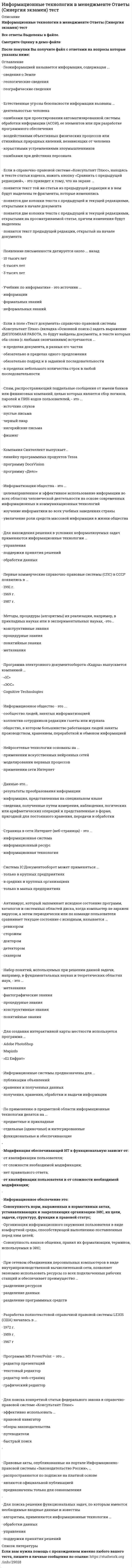    
          Описание
          Работа состоит из 5 промежуточных тестов и итогового теста.  
          Оглавление
          Итоговый тест:Вопрос 1 В основу объектно-ориентированной модели данных положена: Выберите один ответ: объектная декомпозиция иерархическая структура сетевая структура Вопрос 2 Программное обеспечение компьютерной информационной системы представляет собой: Выберите один ответ: комплекс программ, обеспечивающих набор и отображение данных комплекс программ, обеспечивающих безошибочную работу пользователей комплекс программ, обеспечивающих управление техническими ресурсами системы Вопрос 3 Текстовый процессор позволяет: Выберите один ответ: вводить и редактировать текстовую информацию создавать полиграфические объекты текстового формата вводить, редактировать и форматировать текстовую информацию, осуществлять вставки различных графических, табличных, аудио- и видеофайлов в текст Вопрос 4 Протокол IP в глобальной сети Internet обеспечивает: Выберите один ответ: адресацию датаграмм проверяет наличие ошибок в сети управление потоками датаграмм Вопрос 5 В иерархической модели объекты представляются: Выберите один ответ: фреймовой структурой табличной формой древовидной структурой Вопрос 6 Файл-сервер обеспечивает: Выберите один ответ: управление информационной сетью передачу и обработку запросов пользователей доступ к базе данных удаленных пользователей Вопрос 7 Методология ERP – это: Выберите один ответ: автоматизация процессов анализа деятельности предприятия автоматизация процессов планирования, учета и управления деятельностью предприятия автоматизация управленческого учета на предприятии Вопрос 8 Символ @ в адресной части электронной почты соответствует английскому предлогу: Выберите один ответ: in on at Вопрос 9 Компьютерная информационная система – это: Выберите один ответ: система, которая предназначена для хранения документов в электронном виде система, которая предназначена для ввода, обработки, хранения и передачи информации совокупность аппаратных средств, обеспечивающих передачу информации в электронном виде Вопрос 10 Табличный процессор Excel позволяет: Выберите один ответ: проводить обработку аудио- и видеофайлов проводить форматирование текстовой информации проводить вычисления как с использованием оригинальных расчетных формул, так и с применением стандартных математических и иных функций Вопрос 11 Методология MRP – это: Выберите один ответ: планирование ресурсов предприятия объемно-календарное планирование планирование потребностей в материалах Вопрос 12 Поддержка принятия решения – это: Выберите один ответ: оказание помощи ЛПР в обработке текстовых документов оказание помощи ЛПР при анализе исходной информации оказание помощи в выборе программных средств офиса Вопрос 13 Жизненный цикл компьютерной информационной системы (КИС) – это: Выберите один ответ: период создания и использования системы и до момента прекращения функционирования системы период от момента создания и до момента сдачи в эксплуатацию заказчику период эксплуатации системы Вопрос 14 Информационное обеспечение – это: Выберите один ответ: совокупность сведений о предметной области совокупность общего и прикладного программного обеспечения совокупность единой системы классификации и кодирования технико-экономической информации, унифицированной системы документации и информационной базы Вопрос 15 Электронный офис предусматривает: Выберите один ответ: использование входной и выходной информации для компьютерной обработки экономических задач предприятия наличие интегрированных пакетов прикладных программ, включающих специализированные программы и компьютерные технологии, которые обеспечивают комплексную реализацию задач любой предметной области постановку задач, базирующуюся на принятии решений в условиях неполной и противоречивой информации Вопрос 16 Эмерджентность – это свойство, присущее: Выберите один ответ: информации объекту системе Вопрос 17 WIMP-интерфейс обеспечивает: Выберите один ответ: выдачу на экран приглашения для ввода команд возможность управления компьютером голосом высвечивание окна, содержащего образы программ и меню действий Вопрос 18 Архитектура «клиент-сервер» означает, что: Выберите один ответ: обработка данных и решение прикладных задач осуществляется на мощном компьютере, а запрос на решение вводится с терминала прикладные задачи могут выполняться как с рабочего места пользователя, так и с использованием ресурсов других компьютеров, независимо от способа размещения информации в сети решение прикладных задач и запрос могут выполняться на одном и том же компьютере Вопрос 19 Система поддержки принятия решений обеспечивает: Выберите один ответ: возможность анализа и моделирования ситуации хранение всех ранее принятых решений автоматизацию процесса обучения и консультирования Вопрос 20 К прямым методам исследования информационных потребностей относятся: Выберите один ответ: изучение функциональных обязанностей анкетирование интервьюирование Вопрос 21 Платформа – это: Выберите один ответ: совокупность программно-технических средств, обеспечивающих решение прикладных задач управления тип компьютера, реализующего информационную технологию совокупность программных средств, управляющих информационными потоками по заданному алгоритму Вопрос 22 OLAP-системы – это: Выберите один ответ: исполнительная информационная система система интеллектуального анализа данных система оперативного анализа данных Вопрос 23 Количество информации, выраженное в числе символов с повышением уровня иерархии управления: Выберите один ответ: остается постоянным увеличивается уменьшается Вопрос 24 Компания, обеспечивающая предоставление услуг Internet, называется: Выберите один ответ: реселлер провайдер контроллер Вопрос 25 Фактографические знания – это: Выберите один ответ: знание методов, способов, процедур некоторых действий, приводящих к конкретному результату знания, складывающиеся из множества всех текущих ситуаций и наборов количественных и качественных характеристик различных объектов знание, складывающееся из множества характеристик различных объектов, применяемых в той или иной сфере деятельности Вопрос 26 Работа в электронном офисе подразумевает: Выберите один ответ: принятие, обработку и передачу информации автоматизацию рутинной работы работника офиса решение задач управления и принятия решений Вопрос 27 В интегрированный пакет для офиса MS Office 2000 входят взаимодействующие между собой программные продукты: Выберите один ответ: Word 2000, Excel 2000, PowerPoint 2000, Ithink 2000 и другие Word 2000, Excel 2000, PowerPoint 2000, FrontPage 2000 и другие Word 2000, Excel 2000, Unix 2000, Access 2000 и другие Вопрос 28 Технический проект включает: Выберите один ответ: разработку и оформление технического задания на создание системы разработку рабочей документации на систему и ее части разработку функциональной, алгоритмической и организационной структур системы, структуры технических средств, организации и ведения базы данных Вопрос 29 На каком этапе организуется обучение персонала? Выберите один ответ: на этапе сопровождения системы На этапе технического проекта на этапе рабочего проекта Вопрос 30 Экспертная система предназначена: Выберите один ответ: для анализа и отображения данных о состоянии объекта для сбора данных об объекте для принятия решения для распознания ситуации и формулирования рекомендаций для выбора решения Вопрос 31 База данных представляет собой: Выберите один ответ: совокупность данных о предметной области уникальную информацию о пользователях системы организованную совокупность однородных записей Вопрос 32 На чем основана классификация задач электронного офиса? Выберите один ответ: на использовании информации о документообороте На степени их сложности на применении пакетов прикладных программ Вопрос 33 Экспертные системы – это: Выберите один ответ: совокупность методов обработки формализованной информации совокупность методов средств накопления и применения знаний специалистов совокупность программных средств накопления и хранения данных Вопрос 34 Информационная технология – это: Выберите один ответ: совокупность методов, процессов и средств, обеспечивающих сбор, хранение, обработку информации процесс взаимодействия аппаратных средств компьютера технологическая последовательность архивирования данных Вопрос 35 Информационная безопасность – это: Выберите один ответ: защита от вирусов разграничение доступа к данным и вычислительным ресурсам защита от неквалифицированных пользователей Вопрос 36 Внедрение компьютерных технологий в делопроизводство первоначально позволило: Выберите один ответ: пересылать формы документов создать с помощью специальных прикладных программ электронные версии документов осуществлять электронную подпись документов Вопрос 37 Электронная почта – это: Выберите один ответ: специальный пакет программ для хранения и пересылки сообщений между пользователями компьютерной сети специальное почтовое сообщение виртуальный компьютер, обслуживающий запросы пользователей Вопрос 38 Локальная компьютерная сеть – это совокупность компьютеров, объединенных в сеть на удалении не более (в километрах): Выберите один ответ: 1,0 0,1 10 Вопрос 39 Полнота информации, как одно из свойств, характеризует: Выберите один ответ: насыщенность данными всей области имеющейся оперативной памяти достаточность данных для принятия решения степень соответствия информации, полученной потребителем Вопрос 40 Под информационным ресурсом понимается: Выберите один ответ: совокупность языковых средств, реализующих процесс информационного взаимодействия пользователя с компьютером совокупность данных, представляющих ценность для организации и выступающих в качестве материальных ресурсов совокупность прикладных программных средств, обеспечивающих информационный процесс 
            
            
            Информационные технологии в менеджменте.Росдистант ТГУИнформационные технологии в менеджменте Синергия 2021Информационные технологии в менеджменте Синергия\ МОИ 2021 год 100 вопросовИнформационные технологии в менеджменте.Тест СинергияИнформационные технологии в менеджменте.Тест Синергия 2020Информационные технологии в менеджменте. Тест с ответами 2021 СинергияИнформационные технологии в менеджменте ( экзамен) тест СинергияИнформационные технологии в лингвистике ОТВЕТЫ СИНЕРГИЯ (97/100 баллов)Информационные технологии в лингвистике (тест с ответами Синергия)Информационные технологии в менеджменте 2021 СИНЕРГИЯ (ответы на тест)Информационные технологии в менеджменте МПФУ Синергия Информационные технологии в менеджменте. Ответы на 68 вопросов. МФПУ Синергия, МОИ.информационные технологии в менеджменте ответы на тест синергия Информационные технологии в менеджменте. Ответы на тест Синергия 2021 г. 