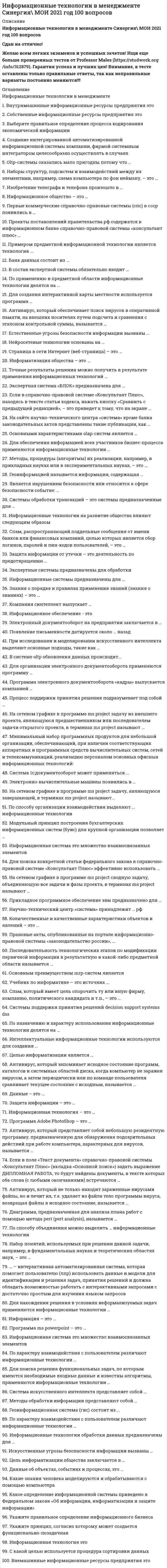     
          Описание
          Сдано на 83 баллов в 2017г. Скриншот с отметкой прилагается к работе. Ответы выделены цветом в Worde.После покупки Вы получите файл с ответами на вопросы которые указаны ниже: 
          Оглавление
          1. В системе OLTP обновления данных происходит…2. На сетевом графике в программе MS Project задачу, лежащую на критическом пути проекта, в терминах MS Project называют …Critical (Критическая)Noncritical (Некритическая)Critical / Noncritical Milestone (Критическая / Некритическая веха)Project Summary (Суммарная задача проекта)Critical / Noncritical External (Критическая / Некритическая внешняя) 3. Фиксируемые воспринимаемые факты окружающего мира представляют собой …4. Информационное обеспечение – это …совокупность внешней и внутренней информации, используемой экономической информационной системойсовокупность норм, выраженных в нормативных актах, устанавливающих и закрепляющих организацию ЭИС, их цели, задачи, структуру, функции и правовой статуссовокупность языков общения, правил их формализации, терминов, используемых в ЭИС5. При сетевом объединении персональных компьютеров в виде внутрипроизводственной вычислительной сети, позволяет экономно использовать ресурсы со всех подключенных рабочих станций и обеспечивает преимущество …разделение ресурсовразделение данныхразделение программных средств6. экспертные системы предназначены для обработки7.В программе MS Project …сетевой график не позволяет редактировать план проектапараметры отображения блоков внутри этой таблицы и связи их друг с другом определяются в диалоговом окне Layout (Макет)диаграмма типа «сетевой график» фактически представляет собой таблицу, в ячейках которой расположены блоки (при этом границы ячеек таблицы не отображаются)8.Прикладное программное обеспечение ЭВМ предназначено для …контроля работы устройств ЭВМобеспечения работы устройств ЭВМзагрузки операционной системы ЭВМрешения задач пользователя в технике, экономике, медицине и других областях9. Ускорить и упростить работу менеджеров по персоналу на фирме позволяет...Собеседование по телефонуПросмотр видеорезюмеКомпьютерное собеседованиеСобеседование «тет-а-тет»10. Основным преимуществом MRP-систем является …формирование последовательности производственных операций с материалами и комплектующими, обеспечивающей своевременное изготовление узлов (полуфабрикатов) для реализации основного производственного плана по выпуску готовой продукцииопределение минимально допустимого уровня запасов товара или сырья на складевозможность избежать перегрузки и недогрузки производственного оборудования и обеспечение эффективного использования производственных мощностей11. Сеть Масштаба Предприятия или Корпоративная Сеть – это информационная система, в которой …12.Экономические задачи, решаемые в диалоговом режиме, характеризуются …быстрой обработкой системой принятых сообщений и немедленной передачей обработанных сообщений пользователюуменьшением вмешательства пользователя в процесс решения задачирешением задач с заданной периодичностьюактивным воздействием пользователя на ход и порядок выполнения технологических операций обработки данных большим объемом входных и выходных данных, значительная часть которых хранится на магнитных носителях13. К признакам «малых» информационных систем относится14. Системы обработки трансакций соответствуют …15. Автоматизированная система управления (автоматизированная информационная система) в составе системы предприятия (организации) является составной частью …автоматизированной системы предприятия (организации).автоматизированной системы управления технологическим процессом предприятия (организации).системы автоматизации предприятия (организации).системы управления предприятия (организации).16. … – интерактивная автоматизированная система, которая помогает пользователю (ЛПР) использовать данные и модели для идентификации и решения задач, принятия решений и должна обладать возможностью работать с интерактивными запросами с достаточно простым для изучения языком запросов17. Цепочка действий, наиболее точно отражающую процесс управления предприятием:Целеполагание — анализ — контроль — формирование управленческого воздействия — корректировка — планирование — исполнениеЦелеполагание — планирование — исполнение — контроль -анализ — формирование управленческого воздействия — корректировкаЦелеполагание — планирование — исполнение — контроль — корректировка — анализ — формирование управленческого воздействия18. Методы обработки информации представляют собойСтрого регламентированная, параметрами внешний условий (исходных данных) получаемыми результатами и соответствующими им правилами, последовательность элементарных операций обработки информацииСпособы выполнения последовательности действий по обработке информации, определяемые в зависимости от внешних условий (исходных данных) или от полученных результатовАлгоритмы (последовательности элементарных операций) выполнения работ обработки информации, определяемые внешними условиями (исходными данными) или полученными результатамиАлгоритмы действий (последовательности элементарных операций) при выполнении работ обработки информации, правила выполнения каждого действия(операции) и переходов между ними ( при получении определенного результата или изменения параметров внешних условий)19. На сетевом графике в программе MS Project задачу из внешнего проекта, являющуюся предшественником или последователем задачи открытого проекта, в терминах MS Project называют …Critical / Noncritical Milestone (Критическая / Некритическая веха)Project Summary (Суммарная задача проекта)Critical (Критическая)Critical / Noncritical External (Критическая / Некритическая внешняя)Noncritical (Некритическая)20. Примером предметной информационной технологии является технологияаналитического учетасоставления электронных таблицавтоматизированного составления бухгалтерского балансаценообразования21. На сетевом графике в программе MS Project задачу, являющуюся завершающей, в терминах MS Project называют …Critical / Noncritical Milestone (Критическая / Некритическая веха)Critical / Noncritical External (Критическая / Некритическая внешняя)Project Summary (Суммарная задача проекта)Noncritical (Некритическая)Critical (Критическая)22. Средствами традиционных OLTP-систем можно23. OLAP-системы (online analytical processing) – это …Системы, ориентированные на анализ и принятие решенийСистемы складского учетаПрикладные программы разработки софтаСистемы, ориентированные на оперативную (транзакционную) обработку данных 24. Основными характеристиками OLAP-систем является …Динамическая обработка разряженных матриц эффективным способомПоддержка многомерного представления данных, равноправие всех измерений25. Информационная технология – это …система методов и приемов анализа, обработки и представления информациисовокупность информационных систем, функционирующих в организациисистема методов и способов сбора, передачи, накопления, обработки, хранения, предоставления и использования информации26. Специфика информационной системы поддержки руководства проявляется вобобщении и подготовке документов для основных операций фирмышироком применении аналитических моделейиспользовании высоко развитых средств телекоммуникации, графических средств27. Структура корпоративных информационных систем является …статичнойне определеннойдинамичной28. OLTP-системы оказались мало пригодны потому что …необходимые для оперативных систем функциональные возможности являются избыточными для аналитических задачхзне предусматриваются развитые средства обеспечения целостности данных, их резервирование и восстановлениелюбой шаг в сторону не требует знаний о структуре данных и достаточно высокой — квалификации программиста29. На сетевом графике в программе MS Project задачу, не относящуюся к критическому, в терминах MS Project называют …Critical (Критическая)Noncritical (Некритическая)Critical / Noncritical Milestone (Критическая / Некритическая веха)Project Summary (Суммарная задача проекта)Critical / Noncritical External (Критическая / Некритическая внешняя)30. Информационный обмен в структуре органов управления организации осуществляется …по вертикали – между менеджерами по своему виду (функциям) управленческой деятельности (управления производством, финансами, кредитами, маркетингом и т.д.)по горизонтали — между менеджерами и на каждом уровне управления.в любом направлении — между менеджерами всех уровней управления и видам (функциям) управленческой деятельности (управления производством, финансами, кредитами, маркетингом и т.д.)по горизонтали — между менеджерами на каждом уровне управления, и по вертикали – между менеджерами по своему виду (функциям) управленческой деятельности (управления производством, финансами, кредитами, маркетингом, обеспечением производства и т.д.) 
            
            
            Информационные технологии в менеджменте.Тест СинергияИнформационные технологии в менеджменте.Тест Синергия 2020Информационные технологии в менеджменте. Тест с ответами 2021 СинергияИнформационные технологии в менеджменте ( экзамен) тест СинергияИнформационные технологии в профессиональной деятельности Синергия 2021 1 семестр 🔥 БАЗА ТЕСТОВ 🔥Информационные технологии в профессиональной деятельности.Тест СинергияИнформационные технологии в психологии.Тест Синергия 2020Информационные технологии в менеджменте МПФУ Синергия Информационные технологии в менеджменте. Ответы на 68 вопросов. МФПУ Синергия, МОИ.информационные технологии в менеджменте ответы на тест синергия Информационные технологии в менеджменте. Ответы на тест Синергия 2021 г. Информационные технологии в менеджменте Ответы (Синергия экзамен) тест Информационные технологии в менеджменте.Росдистант ТГУИнформационные технологии в менеджменте Синергия 2021
