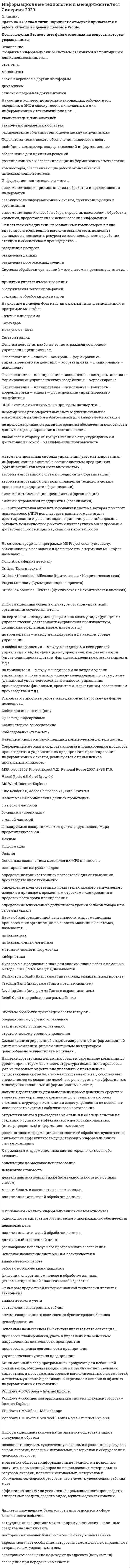     
          Описание
          Ответы собраны на основе попыток прохождения теста.В файле 88 вопросов с ответами. Верный ответ выделен голубым цветом. (см. скрин выше)Тест пройден в начале января 2021 года.Тест сдан на 93 балла (скрин приложен выше). Данные ответы позволят самостоятельно сдать тест на оценку 4-5.Для удобства при сдаче теста можно использовать поиск по файлу (выбираете редактирование -> найти, либо сочетание клавиш Ctrl+F)Список вопросов, ответы на которые находятся в файле, указан ниже: 
          Оглавление
          <u>Информационные технологии в менеджменте</u>1.    По назначению и характеру использования информационные технологии делятся на …·       функциональные и обеспечивающие·       предметные и прикладные·       отдельные (одиночные) и интегрированные2.    Интеллектуальные информационные технологии используются для создания …·       экспертных систем·       интерактивных карт местности·       систем поиска фрагментов в тексте·       систем расчета по сложным математическим формулам3.    Целью информатизации является …·       улучшение качества жизни людей за счет увеличения производительности и облегчения условий их труда·       информационное обеспечение трудового процесса·       осуществление информационных процессов по определенным информационным технологиям4.    Банк данных состоит из …·       табличного процессора и текстового редактора·       базы данных и системы управления базами данных (СУБД)·       текстового редактора и СУБД5.    В состав экспертной системы обязательно входит …·       текстовый редактор·       табличный процессор·       база знаний·       система управления базами данных (СУБД)6.    По применению в предметной области информационные технологии делятся на …·       функциональные и обеспечивающие·       предметные и прикладные·       отдельные (одиночные) и интегрированные7.    Для создания интерактивной карты местности используется программа …·       «Е1 Евфрат»·       MapInfo·       Adobe PhotoShop8.    Антивирус, который обеспечивает поиск вирусов в оперативной памяти, на внешних носителях путем подсчета и сравнения с эталоном контрольной суммы, называется …·       детектором·       доктором·       сканером·       ревизором9.    Естественные угрозы безопасности информации вызваны …·       деятельностью человека·       ошибками при проектировании автоматизированной системы обработки информации (АСОИ), ее элементов или при разработке программного обеспечения·       воздействиями объективных физических процессов или стихийных природных явлений, независящих от человека·       корыстными устремлениями злоумышленников·       ошибками при действиях персонала10.   Нейросетевые технологии основаны на …·       применении сети Интернет·       применении искусственных нейронных сетей·       моделировании нервных процессов11. Страница в сети Интернет (веб-страница) – это …·       информационная система·       информационная технология·       информационный ресурс12.   Информатизация общества – это …·       целенаправленное и эффективное использование информации во всех областях человеческой деятельности на основе современных информационных и коммуникационных технологий·       увеличение роли средств массовой информации в жизни общества·       изучение информатики во всех учебных заведениях страны13.    Антивирус, который запоминает исходное состояние программ, каталогов и системных областей диска, когда компьютер не заражен вирусом, а затем периодически или по команде пользователя сравнивает текущее состояние с исходным, называется …·       детектором·       доктором·       сканером·       ревизором·       сторожем14.  Данные – это …·       сведения, полученные путем измерения, наблюдения, логических или арифметических операций и представленные в форме, пригодной для постоянного хранения, передачи и обработки·       информация, представленная на специальном языке·       результаты преобразования информации15.  Защита информации – это …·       процесс сбора, накопления, обработки, хранения, распределения и поиска информации·       преобразование информации, в результате которого содержание информации становится непонятным для субъекта, не имеющего доступа·       получение субъектом возможности ознакомления с информацией, в том числе при помощи технических средств·       совокупность правил, регламентирующих порядок и условия доступа субъекта к информации и ее носителям·       деятельность по предотвращению утечки информации, несанкционированных и непреднамеренных воздействий на нее16.   Информационная технология – это …·       совокупность методов и приемов решения типовых задач обработки информации·       технические устройства, используемые при решении типовых информационных задач·       процессы, методы поиска, сбора, хранения, обработки, предоставления, распространения информации и способы осуществления таких процессов и методов17.  Программа Adobe PhotoShop – это …·       текстовый редактор·       графический редактор·       редактор презентаций·       текстовый web-страниц18.    Антивирус, который представляет собой небольшую резидентную программу, предназначенную для обнаружения подозрительных действий при работе компьютера, характерных для вирусов, называется …·       детектором·       доктором·       сканером·       ревизором·       сторожем19.      Если в поле «Текст документа» справочно-правовой системы «Консультант Плюс» (вкладка «Основной поиск») задать выражение ДИПЛОМНАЯ РАБОТА, то будут найдены документы, в тексте которых оба слова (с любыми окончаниями) встречаются …·       в пределах документа, в разных его частях·       обязательно в пределах одного предложения·       обязательно подряд и в заданной последовательности·       в пределах небольшого количества строк в любой последовательности20.     Антивирус, который не только находит зараженные вирусами файлы, но и лечит их, т.е. удаляет из файла тело программы вируса, возвращая файлы в исходное состояние, называется …·       детектором·       доктором·       сканером·       ревизором·       сторожем21.     Точные результаты решения можно получить в результате применения информационных технологий …·       обработки данных·       управления·       поддержки принятия решений22.      Экспертная система «БЛОК» предназначена для …·       блокирования нежелательной почты·       борьбы с экономическими преступлениями·       блокирования запрещенных веб-сайтов23.   Если в справочно-правовой системе «Консультант Плюс», находясь в тексте статьи кодекса, нажать кнопку «Сравнить с предыдущей редакцией», – это приведет к тому, что на экране …·       появится текст той же статьи из предыдущей редакции и в нем будут выделены те фрагменты, которые изменялись·       появятся две колонки текста с предыдущей и текущей редакциями, открытыми в начале документа·       появятся две колонки текста с предыдущей и текущей редакциями, открытыми на просматриваемой статье, причем изменения будут выделены·       появится текст предыдущей редакции, открытый на начале документа24.    На сайте научно-технического центра «система» кроме банка законодательных актов представлены такие публикации, как … «Собрание законодательства Российской Федерации» «Бюллетень нормативных актов федеральных органов исполнительной власти» «Коммерсант власть»25.Основными характеристиками olap-систем является … динамическая обработка разряженных матриц эффективным способом зависимость производительности от количества измерений поддержка многомерного представления данных, равноправие всех измерений26.     Для обеспечения информацией всех участников бизнес-процесса применяются информационные технологии … обработки данных управления поддержки принятия решений27.     Методы, процедуры (алгоритмы) их реализации, например, в прикладных науках или в экспериментальных науках, – это … понятийные знания конструктивные знания процедурные знания метазнания28.     Геоинформацией называется информация, содержащая … сведения о Земле геологические сведения географические сведения29.     Является нарушением безопасности или относится к сфере безопасности событие: … посторонний человек узнал остаток по счету клиента банка электронное сообщение не доходит до адресата (получателя) сообщение при передаче изменяется сотрудник-операционист может напрямую зачислить наличные средства на счет клиента адресат получает сообщение, которое на самом деле не отправлялось отправителем, указанным в нем30.      Системы обработки трансакций – это системы предназначенные для … создания и обработки документов принятия управленческих решения обслуживания текущих операций31.     Информационные технологии на развитие общества влияют следующим образом в развитии общества информационные технологии позволяют получить повышенный спрос на использование материальных ресурсов, энергии, полезных ископаемых, материалов и оборудования, людских ресурсов, что влечет к увеличению рабочих мест позволяют получить существенную экономию различных ресурсов: сырья, энергии, полезных ископаемых, материалов и оборудования, людских ресурсов эффективно влияют на увеличение промышленного производства аппаратных средств, средств видео, мультимедиа технологий32.   Спам, распространяющий поддельные сообщения от имени банков или финансовых компаний, целью которых является сбор логинов, паролей и пин-кодов пользователей, – это … черный пиар фишинг нигерийские письма источник слухов пустые письма33.     Защита информации от утечки – это деятельность по предотвращению … получения защищаемой информации заинтересованным субъектом с нарушением установленных правовыми документами или собственником, владельцем информации прав или правил доступа к защищаемой информации воздействия с нарушением установленных прав и/или правил на изменение информации, приводящего к искажению, уничтожению, копированию, блокированию доступа к информации, а также к утрате, уничтожению или сбою функционирования носителя информации воздействия на защищаемую информацию ошибок пользователя информацией, сбоя технических и программных средств информационных систем, а также природных явлений неконтролируемого распространения защищаемой информации от ее разглашения, несанкционированного доступа несанкционированного доведения защищаемой информации до неконтролируемого количества получателей информации34.     Экспертные системы предназначены для обработки текстовой информации данных графики знаний35.  Информационные системы предназначены для … хранения и полученных данных получения, хранения, обработки и выдачи информации публикации объявлений36. Знания о порядке и правилах применения знаний (знания о знаниях) – это … понятийные знания конструктивные знания процедурные знания фактографические знания метазнания37.    Диаграмма, предназначенная для анализа плана работ с помощью метода pert (pert analysis), называется … PA_Expected Gantt (диаграмма Ганта с ожидаемым планом проекта) Tracking Gantt (диаграмма Ганта с отслеживанием) Leveling Gantt (диаграмма Ганта с выравниванием) Detail Gantt (подробная диаграмма Ганта)38.   По способу объединения можно выделить … информационные технологии функциональные и обеспечивающие предметные и прикладные отдельные (одиночные) и интегрированные39.    Набор понятий, используемых при решении данной задачи, например, в фундаментальных науках и теоретических областях наук, – это … понятийные знания конструктивные знания процедурные знания фактографические знания метазнания40.    … – интерактивная автоматизированная система, которая помогает пользователю (лпр) использовать данные и модели для идентификации и решения задач, принятия решений и должна обладать возможностью работать с интерактивными запросами с достаточно простым для изучения языком запросовСППР41.        Для нахождения решения в условиях неформализуемых задач применяются информационные технологии … обработки данных управления поддержки принятия решений42.      Информация – это … результат наблюдения или измерения любые сведения о событиях, объектах и явлениях окружающей среды, их свойствах и состоянии модель знаний43.     Программа ms powerpoint – это … текстовый редактор графический редактор редактор презентаций редактор web-страниц44.       Информационная система это множество взаимосвязанных элементов для обеспечения ввода, обработки, хранения и распределения информации, которая используется в процессах решений, координации и контроля деятельности в организации которые обеспечивают хранение и распространение информации для принятия управленческих решений обеспечивающих ввод, обработку информации, ее тиражирование в целях контроля деятельности организации45.     По характеру взаимодействия с пользователем различают информационные технологии … отдельные (одиночные) и интегрированные коллективного использования и индивидуального использования локальные и сетевые46.    Для поиска решения функциональных задач, по которым имеются необходимые входные данные и известны алгоритмы, применяются информационные технологии … обработки данных управления поддержки принятия решений47.    Система искусственного интеллекта представляет собой … совокупность баз данных и системы управления базой знаний моделирующее и констатирующее программное обеспечение управленческую информационную систему, состоящую из автоматизированных рабочих мест48.  Методы обработки информации представляют собой … алгоритмы (последовательности элементарных операций) выполнения работ обработки информации, определяемые внешними условиями (исходными данными) или полученными результатами алгоритмы действий (последовательности элементарных операций) при выполнении работ обработки информации, правила выполнения каждого действия (операции) и переходов между ними (при получении определенного результата или изменения параметров внешних условий) строго регламентированная, параметрами внешних условий (исходных данных), получаемыми результатами и соответствующими им правилами, последовательность элементарных операций обработки информации способы выполнения последовательности действий по обработке информации, определяемые в зависимости от внешних условий (исходных данных) или от полученных результатов49.     Компания синтеллект выпускает … линейку программных продуктов Tessa программу DocsVision программу «Дело»50.    Информационное обеспечение - это совокупность языков общения, правил их формализации, терминов, используемых в ЭИСсовокупность внешней и внутренней информации, используемой экономической информационной системой совокупность норм, выраженных в нормативных актах, устанавливающих и закрепляющих организацию ЭИС, их цели, задачи, структуру, функции и правовой статус51.    Электронный документооборот на предприятии заключается в … применении электронной подписи для заверения документов организации автоматизированного безбумажного обращения документов на предприятии автоматической отправке электронных писем52.     Появление письменности датируется около … назад 10 тысяч лет 6 тысяч лет 3 тысяч лет53.      При исследовании и моделировании искусственного интеллекта выделяют основные подходы, такие как … имитационный прагматический реляционный объектно-ориентированный54.    В системе oltp обновления данных происходит... большими «порциями» с высокой частотой с малой частотой55.     Для организации электронного документооборота применяются программу … MS Word MS Access «Евфрат»56.      Программа электронного документооборота «кадры» выпускается компанией … Cognitive Technologies «ЭОС» «1С»57.     Процесс поддержки принятия решения подразумевает под собой … организацию выполнения платежей и обработки данных по ним определение последовательности действий (функций), выполняемых сотрудником (или сотрудниками) при оказании одной из банковских услуг наличие одной или несколько информационных технологий, объединенных по принципу завершенности предметной технологии и имеющих универсальный характер организацию информационного обеспечения пользователя в виде комфортной среды, способствующей выполнению поставленных перед ней целей58.       На сетевом графике в программе ms project задачу из внешнего проекта, являющуюся предшественником или последователем задачи открытого проекта, в терминах ms project называют … Critical (Критическая) Noncritical (Некритическая) Critical / Noncritical Milestone (Критическая / Некритическая веха) Critical / Noncritical External (Критическая / Некритическая внешняя) Project Summary (Суммарная задача проекта)59.       Минимальный набор программных продуктов для небольшой организации, обеспечивающий, при наличии соответствующих аппаратных и программных средств вычислительных систем, сетей и телекоммуникаций, реализацию персоналом основных офисных информационных технологий: Windows + DOCSOpen + Internet Explorer Windows + собственная оригинальная система документооборота + Internet Explorer Windows + MSOffice + MSExchange Windows + MSWord + MSExcel + Lotus Notes + Internet Explorer60.     Система 1с:документооборот может применяться ... только в малых предприятиях в средних и крупных организациях только в крупных предприятиях61. Электронно-вычислительные машины появились в … начале XX в. середине XX в. конце XX в.62.      На сетевом графике в программе ms project задачу, являющуюся завершающей, в терминах ms project называют... Critical (Критическая) Noncritical (Некритическая) Critical / Noncritical Milestone (Критическая / Некритическая веха) Critical / Noncritical External (Критическая / Некритическая внешняя) Project Summary (Суммарная задача проекта)63.    По способу организации взаимодействия выделяют … информационные технологии локальные и сетевые отдельные (одиночные) и интегрированные функциональные и обеспечивающие64.      Модульный принцип построения бухгалтерских информационных систем (буис) для крупной организации позволяет … считать ее наиболее продуктивной для осуществления передачи данных в БУИС крупной организации добавлять со временем модули, которые не вызывают перестройку всей системы считать оперативность обмена данными между подсистемами первичного учета низкой считать способ неприменимым, если организация имеет отдаленные подразделения и филиалы65.       Информационная система это множество взаимосвязанных элементов для обеспечения ввода, обработки, хранения и распределения информации, которая используется в процессах решений, координации и контроля деятельности в организации которые обеспечивают хранение и распространение информации для принятия управленческих решений обеспечивающих ввод, обработку информации, ее тиражирование в целях контроля деятельности организации66.        Для поиска конкретной статьи федерального закона в справочно-правовой системе «Консультант Плюс» эффективно использовать … быстрый поиск правовой навигатор обзоры законодательства путеводители67.    На сетевом графике в программе ms project сводную задачу, объединяющую все задачи и фазы проекта, в терминах ms project называют … Critical (Критическая) Noncritical (Некритическая) Critical / Noncritical Milestone (Критическая / Некритическая веха) Critical / Noncritical External (Критическая / Некритическая внешняя) Project Summary (Суммарная задача проекта)68.      Геоинформационная система (гис) состоит из … текстового и графического редакторов цифровой карты местности и атрибутивной базы данных табличного процессора и системы управления базами данных (СУБД)69.       По характеру взаимодействия с пользователем различают информационные технологии … отдельные (одиночные) и интегрированные коллективного использования и индивидуального использования локальные и сетевые 70. Информационные технологии обработки данных предназначены для … поиска решений задач с неизвестными исходными данными поиска решений функциональных задач, по которым имеются необходимые входные данные и известны алгоритмы нахождения оптимального решения при наличии неопределенности условий71.Искусственные угрозы безопасности информации вызваны … деятельностью человека ошибками при проектировании автоматизированной системы обработки информации (АСОИ), ее элементов или при разработке программного обеспечения воздействиями объективных физических процессов или стихийных природных явлений, независящих от человека корыстными устремлениями злоумышленников ошибками при действиях персонала72.Прикладное программное обеспечение эвм предназначено для … решения задач пользователя в технике, экономике, медицине и других областях обеспечения работы устройств ЭВМ контроля работы устройств ЭВМ загрузки операционной системы ЭВМ73.   Научно-технический центр «система» принадлежит … рф Министерству юстиции Администрации Президента Федеральной службе охраны74.Количественные и качественные характеристики объектов и явлений – это … понятийные знания конструктивные знания процедурные знания метазнания фактографические знания75.Правовые акты, опубликованные на портале информационно-правовой системы «законодательство россии», … предназначены только для ознакомления являются официальной публикацией распространяются по подписке на платной основе76.Последовательность технологических этапов по модификации первичной информации в результатную в какой-либо предметной области называется ... базовой информационной технологией предметной технологией обеспечивающей технологией77.Создание интегрированной автоматизированной информационной системы компании, фирмой системным интегратором целесообразно осуществлять в случаях наличия достаточных для выполнения работ денежных средств и значительно укрупнения компании до уровня, при котором сложность структуры компании и задач управления не позволяет использовать системы собственного изготовления наличия достаточных для выполнения работ денежных средств, укрупнения компании до уровня, при котором сложность структуры компании и процессов уже не позволяет эффективно управлять с применением существующей системы, а также отсутствия опыта у собственных специалистов по созданию подобного рода крупных и эффективных многофункциональных информационных систем отсутствия опыта у руководства компании и её специалистов по созданию крупных и эффективных многофункциональных (интегрированных) информационных систем роста потоков информации и сложности её обработки, существенно снижающие эффективность существующих информационных систем компании78.Oltp-системы оказались мало пригодны потому что … необходимые для оперативных систем функциональные возможности являются избыточными для аналитических задач любой шаг в сторону не требует знаний о структуре данных и достаточно высокой - квалификации программиста не предусматриваются развитые средства обеспечения целостности данных, их резервирование и восстановление79.Наборы структур, подсистем и взаимодействий между их элементами, например, схема компьютера по фон нейману, – это … понятийные знания конструктивные знания фактографические знания метазнания80.Изобретение телеграфа и телефона произошло в … XVIII в. XIX в. начале XX в.81.Информационное общество – это … общество, в котором большинство работающих людей заняты производством, хранением, переработкой и обменом информацией коллектив сотрудников редакции газеты или журнала сообщество людей, занятых информатизацией82.Первые коммерческие справочно-правовые системы (спс) в ссср появились в … 1969 г. 1987 г. 1991 г.83.Проекты постановлений правительства рф содержатся в информационном банке справочно-правовой системы «консультант плюс» … Законопроекты Проекты нормативных правовых актов Постатейные комментарии и книги Международное право84.Примером предметной информационной технологии является технология … аналитического учета ценообразования составления электронных таблиц автоматизированного составления бухгалтерского баланса85.Основным преимуществом mrp-систем является возможность избежать перегрузки и недогрузки производственного оборудования и обеспечение эффективного использования производственных мощностей формирование последовательности производственных операций с материалами и комплектующими, обеспечивающей своевременное изготовление узлов (полуфабрикатов) для реализации основного производственного плана по выпуску готовой продукции определение минимально допустимого уровня запасов товара или сырья на складе86.Учебник по информатике – это источник … информации формальных знаний неформальных знаний87.Спам, который имеет цель опорочить ту или иную фирму, компанию, политического кандидата и т.п., – это … черный пиар фишинг нигерийские письма источник слухов пустые письма88.Системы поддержки принятия решений decision support systems dss обеспечивают менеджерам возможности анализа и моделирования ситуации позволяют автоматизировать процесс обучения и консультирования необходимы для автоматизации всех учетных задач 
            
            
            Информационные технологии в менеджменте. Тест с ответами 2021 СинергияИнформационные технологии в менеджменте ( экзамен) тест СинергияИнформационные технологии в профессиональной деятельности Синергия 2021 1 семестр 🔥 БАЗА ТЕСТОВ 🔥Информационные технологии в профессиональной деятельности.Тест СинергияИнформационные технологии в психологии.Тест Синергия 2020Информационные технологии в психологии (тест с ответами «Синергия»).Информационные технологии в психологии (тест с ответами Синергия)информационные технологии в менеджменте ответы на тест синергия Информационные технологии в менеджменте. Ответы на тест Синергия 2021 г. Информационные технологии в менеджменте Ответы (Синергия экзамен) тест Информационные технологии в менеджменте.Росдистант ТГУИнформационные технологии в менеджменте Синергия 2021Информационные технологии в менеджменте Синергия\ МОИ 2021 год 100 вопросовИнформационные технологии в менеджменте.Тест Синергия