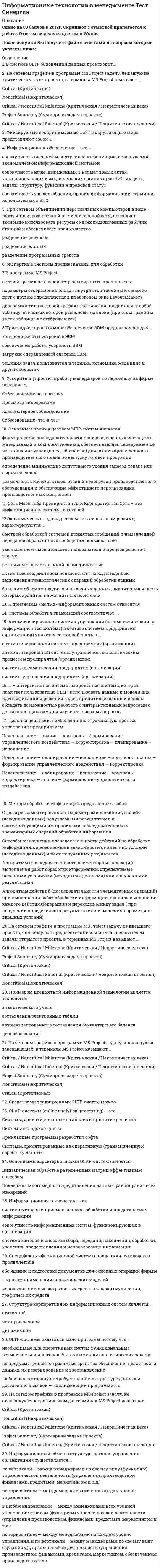     
          Описание
          Сдано на 93 балла в 2020г. Скриншот с отметкой прилагается к работе. Ответы выделены цветом в Worde.После покупки Вы получите файл с ответами на вопросы которые указаны ниже: 
          Оглавление
          Созданные информационные системы становятся не пригодными для использования, т.к. … статичны монолитны сложен перенос на другие платформы динамичны слишком подробная документацияНа состав и количество автоматизированных рабочих мест, входящих в ЭИС и совокупность включаемых в них информационных технологий влияют … квалификация пользователей технологии предметных областей распределение обязанностей и целей между сотрудникамиПодсистема технического обеспечения включает в себя … mainframe-компьютер, поддерживающий информационное обеспечение для принятия решений функциональные и обеспечивающие информационные технологии компьютеры, обеспечивающие работу экономической информационной системыИнформационная технология – это … система методов и приемов анализа, обработки и представления информации совокупность информационных систем, функционирующих в организации система методов и способов сбора, передачи, накопления, обработки, хранения, предоставления и использования информацииПри сетевом объединении персональных компьютеров в виде внутрипроизводственной вычислительной сети, позволяет экономно использовать ресурсы со всех подключенных рабочих станций и обеспечивает преимущество … разделение ресурсов разделение данных разделение программных средствСистемы обработки трансакций – это системы предназначенные для … принятия управленческих решения обслуживания текущих операций создания и обработки документовНа рисунке приведен фрагмент диаграммы типа …, выполненной в программе MS Project  Точечная диаграмма Календарь Диаграмма Ганта Сетевой график  Цепочка действий, наиболее точно отражающую процесс управления предприятием: Целеполагание — анализ — контроль — формирование управленческого воздействия — корректировка — планирование — исполнение Целеполагание — планирование — исполнение — контроль -анализ — формирование управленческого воздействия — корректировка Целеполагание — планирование — исполнение — контроль — корректировка — анализ — формирование управленческого воздействияOLTP-системы оказались мало пригодны потому что … необходимые для оперативных систем функциональные возможности являются избыточными для аналитических задач не предусматриваются развитые средства обеспечения целостности данных, их резервирование и восстановление любой шаг в сторону не требует знаний о структуре данных и достаточно высокой — квалификации программиста Автоматизированная система управления (автоматизированная информационная система) в составе системы предприятия (организации) является составной частью … автоматизированной системы предприятия (организации). автоматизированной системы управления технологическим процессом предприятия (организации). системы автоматизации предприятия (организации) системы управления предприятия (организации).… – интерактивная автоматизированная система, которая помогает пользователю (ЛПР) использовать данные и модели для идентификации и решения задач, принятия решений и должна обладать возможностью работать с интерактивными запросами с достаточно простым для изучения языком запросов На сетевом графике в программе MS Project сводную задачу, объединяющую все задачи и фазы проекта, в терминах MS Project называют … Noncritical (Некритическая) Critical (Критическая) Critical / Noncritical Milestone (Критическая / Некритическая веха) Project Summary (Суммарная задача проекта) Critical / Noncritical External (Критическая / Некритическая внешняя) Информационный обмен в структуре органов управления организации осуществляется … по вертикали – между менеджерами по своему виду (функциям) управленческой деятельности (управления производством, финансами, кредитами, маркетингом и т.д.) по горизонтали — между менеджерами и на каждом уровне управления. в любом направлении — между менеджерами всех уровней управления и видам (функциям) управленческой деятельности (управления производством, финансами, кредитами, маркетингом и т.д.) по горизонтали — между менеджерами на каждом уровне управления, и по вертикали – между менеджерами по своему виду (функциям) управленческой деятельности (управления производством, финансами, кредитами, маркетингом, обеспечением производства и т.д.)Ускорить и упростить работу менеджеров по персоналу на фирме позволяет... Собеседование по телефону Просмотр видеорезюме Компьютерное собеседование Собеседование «тет-а-тет» Неверным является такой принцип коммерческой деятельности...Современные методы и средства анализа и планирования процессов производства и управления на предприятии, проектирования информационных систем, реализуются с применением программных пакетов... MSProject 2009, Project Expert 7.21, Rational Rouse 2007, SPSS 17.0. Visual Basic 6.5, Corel Draw 9.0 MS Word, Internet Explorer Fine Reader 7.0, Adobe Photoshop 7.0, Corel Draw 9.0В системе OLTP обновления данных происходит… с высокой частотой большими «порциями» с малой частотойФиксируемые воспринимаемые факты окружающего мира представляют собой … Данные Информация ЗнанияОсновным назначением методологии MPS является … планирование нагрузки кадров определение количественных показателей для оптимизации производственной технологии определение количественных показателей каждого выпускаемого изделия в привязке к временным отрезкам планирования в пределах всего срока планирования. определение минимально допустимого уровня запасов товара или сырья на складеНаука об информационной деятельности, информационных процессах и их организации в человеко-машинных системах, называется … информатика информационная логистика математическая информатика кибернетикаДиаграмма, предназначенная для анализа плана работ с помощью метода PERT (PERT Analysis), называется … PA_Expected Gantt (Диаграмма Ганта с ожидаемым планом проекта) Trackirg Gantt (диаграмма Ганга с отслеживанием) Leveling Gantt (диаграмма Ганта с выравниванием) Detail Gantt (подробная диаграмма Ганта) Системы обработки трансакций соответствуют … операционному уровню управления тактическому уровню управления стратегическому уровню управленияСоздание интегрированной автоматизированной информационной системы компании, фирмой системным интегратором целесообразно осуществлять в случаях... Наличие достаточных денежных средств, укрупнение компании до уровня при котором сложность структуры компании и процессов уже не позволяет эффективно управлять с применением существующей системы, а также отсутствия опыта у собственных специалистов по созданию подобного рода крупных и эффективных многофункциональных информационных систем; наличия достаточных для выполнения работ денежных средств и значительно укрупнения компании до уровня, при котором сложность структуры компании и задач управления не позволяет использовать системы собственного изготовления отсутствия опыта у руководства компании и её специалистов по созданию крупных и эффективных многофункциональных (интегрированных) информационных систем роста потоков информации и сложности её обработки, существенно снижающие эффективность существующих информационных систем компанииК признакам информационных систем «среднего» масштаба относят… ориентацию на массовое использование невысокую стоимость длительный жизненный цикл (возможность роста до крупных систем) масштабность и сложность решаемых задач наличие аналитической обработки данных К признакам «малых» информационных систем относится однородность аппаратного и системного программного обеспечения невысокая цена наличие аналитической обработки данных длительный жизненный цикл разнообразие используемого программного обеспеченияОсновное назначение системы OLAP заключается в аналитической работе работе с историческими данными фиксации, оперативном поиске и обработке данных, регламентированной аналитической обработкеПримером предметной информационной технологии является технология аналитического учета составления электронных таблиц автоматизированного составления бухгалтерского баланса ценообразованияОсновным назначением ERP-систем является автоматизация … процессов планирования, учета и управления по основным направлениям деятельности предприятия процессов анализа деятельности предприятия управленческого учета на предприятииМинимальный набор программных продуктов для небольшой организации, обеспечивающий, при наличии соответствующих аппаратных и программных средств вычислительных систем., сетей и телекоммуникаций, реализацию персоналом основных офисных информационных технологий: Windows + DOCSOpen + Internet Explorer Windows + собственная оригинальная система докумен-осборста + Internet Explorer Windows + MSOffice + MSExchange Windows + MSWord + MSExcel + Lotus Notes + internet Explorer Информационные технологии на развитие общества влияют следующим образом позволяют получить существенную экономию различных ресурсов: сырья, энергии, полезных ископаемых, материалов и оборудования, людских ресурсов в развитие общества информационные технологии позволяют получить повышенный спрос на использование материальных ресурсов, энергии, полезных ископаемых, материалов и оборудования, людских ресурсов, что влечет к увеличению рабочих мест эффективно влияют на увеличение промышленного производства аппаратных средств, средств видео, мультимедиа технологий Является нарушением безопасности или относится к сфере безопасности событие:... сотрудник-операционист может напрямую зачислить наличные средства на счет клиента посторонний человек узнал остаток по счету клиента банка адресат получает сообщение, которое на самом деле не отправлялось отправителем, указанным в нем электронное сообщение не доходит до адресата (получателя) сообщение при передаче изменяется   
            
            
            Информационные технологии в менеджменте.Тест Синергия 2020Информационные технологии в менеджменте. Тест с ответами 2021 СинергияИнформационные технологии в менеджменте ( экзамен) тест СинергияИнформационные технологии в профессиональной деятельности Синергия 2021 1 семестр 🔥 БАЗА ТЕСТОВ 🔥Информационные технологии в профессиональной деятельности.Тест СинергияИнформационные технологии в психологии.Тест Синергия 2020Информационные технологии в психологии (тест с ответами «Синергия»).Информационные технологии в менеджменте. Ответы на 68 вопросов. МФПУ Синергия, МОИ.информационные технологии в менеджменте ответы на тест синергия Информационные технологии в менеджменте. Ответы на тест Синергия 2021 г. Информационные технологии в менеджменте Ответы (Синергия экзамен) тест Информационные технологии в менеджменте.Росдистант ТГУИнформационные технологии в менеджменте Синергия 2021Информационные технологии в менеджменте Синергия\ МОИ 2021 год 100 вопросов
