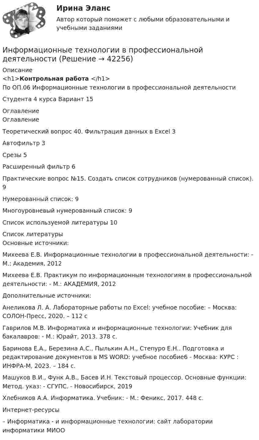      
          Описание
          <h1>Контрольная работа </h1>По ОП.06 Информационные технологии в профессиональной деятельностиСтудента 4 курса Вариант 15 
          Оглавление
          ОглавлениеТеоретический вопрос 40. Фильтрация данных в Excel 3Автофильтр 3Срезы 5Расширенный фильтр 6Практические вопрос №15. Создать список сотрудников (нумерованный список). 9Нумерованный список: 9Многоуровневый нумерованный список: 9Список используемой литературы 10 
          Список литературы
          Основные источники:Михеева Е.В. Информационные технологии в профессиональной деятельности: - М.: Академия, 2012Михеева Е.В. Практикум по информационным технологиям в профессиональной деятельности: - М.: АКАДЕМИЯ, 2012Дополнительные источники:Анеликова Л. А. Лабораторные работы по Excel: учебное пособие: – Москва: СОЛОН-Пресс, 2020. – 112 сГаврилов М.В. Информатика и информационные технологии: Учебник для бакалавров: - М.: Юрайт, 2013. 378 c.Баринова Е.А., Березина А.С., Пылькин А.Н., Степуро Е.Н.. Подготовка и редактирование документов в МS WORD: учебное пособие6 - Москва: КУРС : ИНФРА-М, 2023. – 184 с.Машуков В.И., Функ А.В., Басев И.Н. Текстовый процессор. Основные функции: Метод. указ: - СГУПС. - Новосибирск, 2019Хлебников А.А. Информатика. Учебник: - М.: Феникс, 2017. 448 с.Интернет-ресурсы – Информатика - и информационные технологии: cайт лаборатории информатики МИОО
            
            
            Информационные технологии в профессиональной деятельностиИнформационные технологии в профессиональной деятельностиИнформационные технологии в профессиональной деятельностиИнформационные технологии в профессиональной деятельностиИнформационные технологии в профессиональной деятельности✅ Информационные технологии в профессиональной деятельности 15 вопросов СИНЕРГИЯ МТИ 2022Информационные технологии в  профессиональной деятельности 2022 ответы синергияИнформационные технологии в промышленном производстве ДГТУИнформационные технологии в проф. деятельностиИнформационные технологии в проф. деятельности. Задание 2.Информационные технологии в проф. деятельности/СибУПК/Тесты 1-3 + Итоговый тест/на Отлично/100%Информационные технологии в профессионально деятельности 2к2с. Итоговый тест. (КСУ)Информационные технологии в профессиональной деятельной деятельности (Право) тест с ответами КОЛЛЕДЖ Синергия/МОИ/ МТИ /МОСАПИнформационные  технологии в профессиональной деятельности
